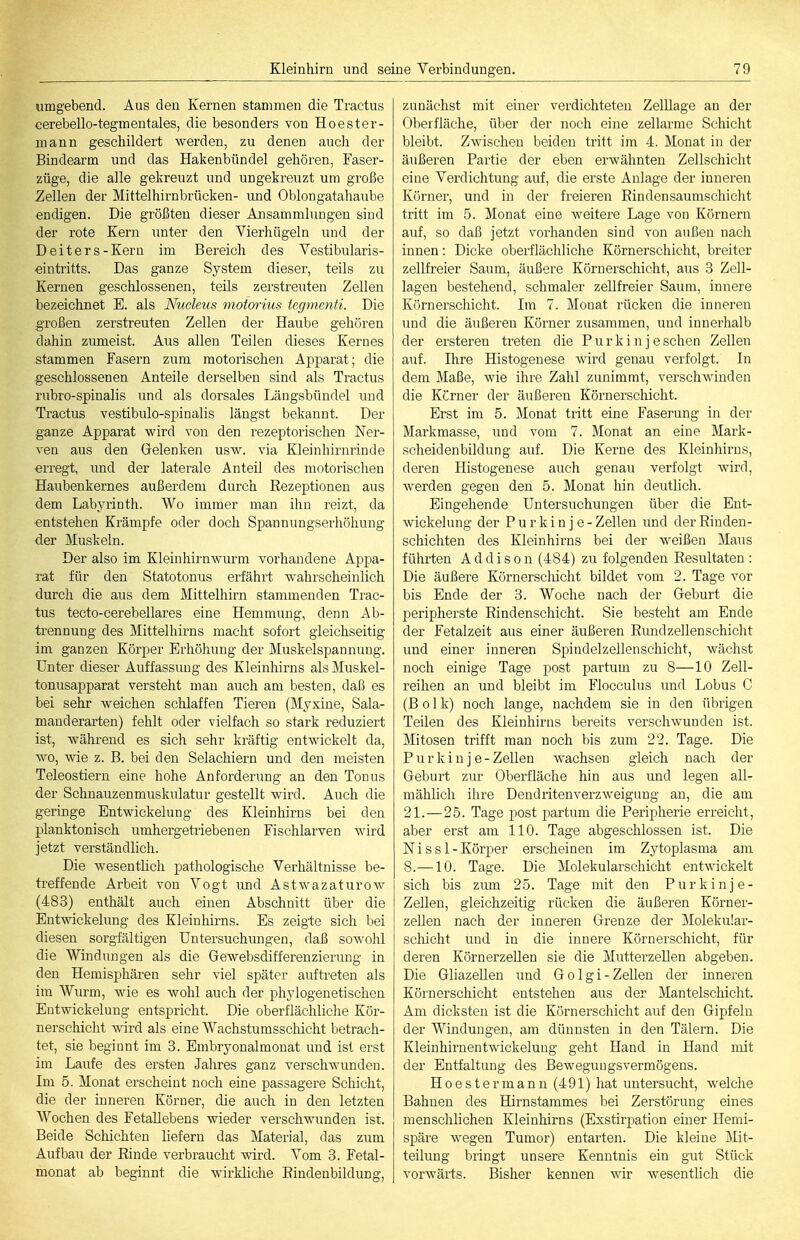 umgebend. Aus den Kernen stammen die Tractus cerebello-tegmentales, die besonders von Hoester- mann geschildert werden, zu denen auch der Bindearm und das Hakenbündel gehören, Faser- züge, die alle gekreuzt und ungekreuzt um große Zellen der Mittelhirnbrücken- und Oblongatahaube endigen. Die größten dieser Ansammlungen sind der rote Kern unter den Vierhügeln und der Deiters-Kern im Bereich des Vestibularis- •eintritts. Das ganze System dieser, teils zu Kernen geschlossenen, teils zerstreuten Zellen bezeichnet E. als Nuclens motorius tegmenti. Die großen zerstreuten Zellen der Haube gehören dahin zumeist. Aus allen Teilen dieses Kernes stammen Fasern zum motorischen Apparat; die geschlossenen Anteile derselben sind als Tractus rubro-spinalis und als dorsales Längsbündel und Tractus vestibulo-spinalis längst bekannt. Der ganze Apparat wird von den rezeptorischen Ner- ven aus den Gelenken usw. via Kleinhirnrinde erregt, und der laterale Anteil des motorischen Haubenkernes außerdem durch Rezeptionen aus dem Labyrinth. Wo immer man ihn reizt, da entstehen Krämpfe oder doch Spannungserhöhung der Muskeln. Der also im Kleinhirnwurm vorhandene Appa- rat für den Statotonus erfährt wahrscheinlich durch die aus dem Mittelhirn stammenden Trac- tus tecto-cerebellares eine Hemmung, denn Ab- trennung des Mittelhirns macht sofort gleichseitig im ganzen Körper Erhöhung der Muskelspannung. Unter dieser Auffassung des Kleinhirns als Muskel- tonusapparat versteht man auch am besten, daß es bei sehr weichen schlaffen Tieren (Myxine, Sala- mauderarten) fehlt oder vielfach so stark reduziert ist, Avährend es sich sehr kräftig entwickelt da, wo, wie z. B. bei den Selachiern und den meisten Teleostiern eine hohe Anforderung an den Tonus der Schnauzenmuskulatur gestellt wird. Auch die geringe Entwickelung des Kleinhirns bei den planktonisch umhergetiiebenen Fischlarven wird jetzt verständlich. Die wesentlich pathologische Verhältnisse be- treffende Arbeit von Vogt und Astwazaturow (483) enthält auch einen Abschnitt über die Entwickelung des Kleinliirns. Es zeigte sich bei diesen sorgfältigen Untersuchiuigen, daß sowohl die Windungen als die Gewebsdifferenzierung in den Hemisphären sehr viel später auftreten als im Wurm, wie es wohl auch der phjdogenetischen Entwickelung entspricht. Die oberflächliche Kör- uerschiclit wird als eine Wachstumsscliicht betrach- tet, sie beginnt im 3. Embryonalmonat und ist erst im Laufe des ersten Jahres ganz verschwunden. Im 5. Monat erscheint noch eine passagere Schicht, die der inneren Körner, die auch in den letzten Wochen des Fetallebens wieder verschwunden ist. Beide Schichten liefern das Material, das zum Aufbau der Rinde verbraucht wird. Vom 3. Fetal- monat ab beginnt die wirkliche Rindenbildung, zunächst mit einer verdichteten Zelllage an der Oberfläche, über der noch eine zellai'me Schicht bleibt. Zwischen beiden tritt im 4. Monat in der äußeren Partie der eben erwähnten Zellschicht eine Verdichtung auf, die erste Anlage der inneren Körner, und in der freieren Rindensaumschicht tritt im 5. Monat eine weitere Lage von Körnern auf, so daß jetzt vorhanden sind von außen nach innen: Dicke oberflächliche Körnerschicht, breiter zellfreier Saum, äußere Körnerschicht, aus 3 Zell- lagen bestehend, schmaler zellfreier Saum, innere Körnerschicht. Im 7. Monat rücken die inneren und die äußeren Körner zusammen, und innerhalb der ersteren treten die Purkinje sehen Zellen auf. Ihre Histogenese wird genau verfolgt. In dem Maße, wie ihre Zahl zunimmt, verschwinden die Kerner der äußeren Körnerschicht. Erst im 5. Monat tritt eine Faserung in der Markmasse, und vom 7. Monat an eine Mark- scheidenbildung auf. Die Kerne des Kleinhirns, deren Histogenese auch genau verfolgt wird, werden gegen den 5. Monat hin deutlich. Eingehende Untersuchungen über die Ent- wickelung der Purkinje- Zellen und der Rindeu- schichten des Kleinhirns bei der weißen Maus führten Addison (484) zu folgenden Resultaten : Die äußere Körnerscliicht bildet vom 2. Tage vor bis Ende der 3. Woche nach der Geburt die peripherste Rindenschicht. Sie besteht am Ende der Fetalzeit aus einer äußeren Rimdzellenschicht und einer inneren Spindelzellenschicht, wächst noch einige Tage post partum zu 8—10 Zell- reihen an und bleibt im Flocculus und Lobus C (B 01 k) noch lange, nachdem sie in den übrigen Teilen des Kleinhirns bereits verschwunden ist. Mitosen trifft man noch bis zum 22. Tage. Die Purk in je-Zellen wachsen gleich nach der Geburt zur Oberfläche hin aus und legen all- mählich ihre Dendritenverzweigiing an, die am 21.—25. Tage post partum die Peripherie erreicht, aber erst am 110. Tage abgeschlossen ist. Die Nissl-Körper erscheinen im Zytoplasma am 8.—10. Tage. Die Molekularschicht entwickelt sich bis ziun 25. Tage mit den Purkinje- Zellen, gleichzeitig rücken die äußeren Körner- zellen nach der inneren Grenze der Molekular- schicht und in die innere Körnerschicht, für deren KörnerzeUen sie die Mutterzellen abgeben. Die Gliazellen und Golgi-Zellen der inneren Körnerschicht entstehen aus der Mantelschicht. Am dicksten ist die Körnerschicht auf den Gipfeln der Windungen, am dünnsten in den Tälern. Die Kleinhirnentwickeluug geht Hand in Hand mit der Entfaltung des Beweguugsvermögens. Hoestermann (491) hat untersucht, welche Bahnen des Hirnstammes bei Zerstörung eines menschlichen Kleinhirns (Exstirimtion einer Hemi- späre wegen Tumor) entarten. Die kleine Mit- teilung bringt unsere Kenntnis ein gut Stück vorwärts. Bisher kennen wir wesentlich die