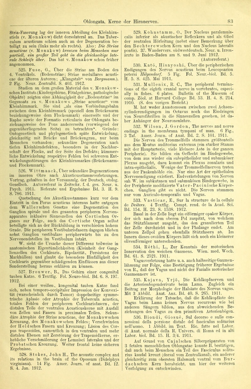 Stria-Faserung lag der inneren Abteilung des Kleinhirn- stiels (v. Monakow) dicht dorsolateral an. Das luber- culum acusticum schien auch an der Degeneration be- teiligt zu sein (links mehr als rechts). Also: Die Striae acicsticae (v. Monakow) kreicxen beim Menschen mir partiell, ein großer Teil geht in die gleichseitige late- rale Schleife über. Das hat v. Monakow schon früher angenommen. 525. Fuse, G., Über die Striae am Boden des 4. Ventrikels. (Bodenstriae; Striae medulläres acusti- cae der älteren Autoren; „Klangstab von Bergmann.). 2 Fig. Neur. Zentralbl. S. 403. 1912. Studien an dem großen Material des v. Monakow- schen Instituts (Kindergehirne, Fötalgehirne, pathologische Objekte) zeigten eine Abhängigkeit der „Bodenstriae im Gegensatz zu v. M o n a k o w s „Striae acusticae vom Kleinhirnmark. Sie sind „als eine Verbindungsbahn zwischen dem Kleinhirnmark (speziell dem Brückenarm beziehungsweise dem Flockenmark) einerseits und der Eaphe sowie der Formatio reticularis der Oblongata be- ziehungsweise des Pons andererseits (vorwiegend der gegenüberliegenden Seite) zu betrachten. Gründe: Ontogenetisch und phylogenetisch späte Entwickelung, gleichzeitig mit Brücke und Brückengrau, nur beim Menschen vorhanden; sekundäre Degeneration nach tiefen Kleinhirndefekten, besonders in der Nachbar- schaft der Flocke, auf der Seite des Defekts; kümmer- liche Entwickelung respektive Fehlen bei schweren Ent- wiokelungsstörungen des Kleinhirnmarkes (Brückenarm- uad Flockenmark). 526. Wittmaack, Über sekundäre Degenerationen im inneren Ohre nach Akusticusstammverletzungen. Vortrag, gehalten in der Versammig. der Deutsch, otolog. Gesellsch. Autorreferat in Zeitschr. f. d. ges. Neur. u. Psych. 1911. Referate und Ergebnisse Bd. 3. H. 9. 5. 786. 1911. Quetschung des Akustikusstammes kurz vor dem Eintritt in den Perus acusticus internus hatte entgegen dem Wall er sehen Gesetze eine Degeneration des Ganglion Spirale und des gesamten peri)3heren Nerven- apparates inklusive Sinneszellen des Cor tischen Or- ganes zur Folge, auch das Cor tische Organ selbst beteiligte sich an der Rückbildung in verschieden hohem Grade. Die peripheren Vestibularisfasern dagegen blieben nebst Ganglion vestibuläre peripherwärts bis zu den Nervenendstellen im Vestibulum intakt. W. sieht die Ursache dieser Differenz teilweise in anatomischen Eigentümhchkeiten (Kleinheit der Gang- lienzellen des Cochlearis, Bipolarität, Persistenz der Markhüllen) und glaubt die besondere Hinfälligkeit des Cochlearis gegenüber schädigenden Einflüssen aus dieser Sonderstellung heraus erklären zu können. 527. Brouwer, B., Das Gehirn einer congenital tauben Katze. 6 Textfig. Fol. Neuro-biol. Bd. 6. S. 197. 1912. Bei einer weißen, kongenital tauben Katze fand sich, neben temporo-occipitaler Impression der Konvexi- tät (warscheinlich durch Tumor) doppelseitige symme- trische Aplasie oder Atrophie der Tubercula acustica, totales Fehlen der pei'ipheren Cochlearisfasern, der distalen Teile der ventralen Acusticuskerne mit Ausfall von Zellen und Fasern in proximalen Teilen. Sekun- däre Atrophie der Striae acusticae, der Monakowschen Kreuzung, des Monakowschen Feldes; Verschwinden der Heldschen Fasern und Kreuzung; Läsion des Cor- pus trapezoides, namentlich in den ventralen und mehr distalen Ebenen mit Zerstörung der Trapezoidkerne, er- hebliche Verschmälerung der Lemnisci laterales und der Probstschen Kreuzung. Weiter frontal keine sicheren Ergebnisse. 528. S10 k e s, J o h n H., The acoustic complex and its relations in the brain of the Opossum (Didelphys virginiana). 14 Fig. Amer. Journ. of anat. Bd. 12. S. 4. Jan. 1912. 529. Kohnstamm, 0., Der Nucleus paralemnis- cali.s inferior als akustischer Reflexkern und als Glied der zentralen Hörleitung (nebst einer Bemerkung über den Bechterewschen Kern und den Nucleus lateralis pontis). 37. Wandervers, südwe.stdeutsch. Neur. u. In-en- ärzte in Baden-Baden am 8. und 9. Juni 1912. (Autorreferat.) 530. Kat6, Hisayoshi, Über die peripherischen Endigungen des Ner\His acusticus beim Leucopsarion petersi Hilgendorf. 5 Fig. Fol. Neur.-l)iol. Bd. 5. H. 5. S. 425. Mai 1911. 531. Mullenix, R. C, The peripheral termina- tions of the eighth cranial nerve in vertebrates, especi- ally in fishes. 6 plates. Bulletin of the Museum of comp. Zöol. at Harvard College Bd. 53. H. 4. S. 214. 1910. (S. den vorigen Bericht.) M. hat weder Anastomosen zwischen zwei Achsen- zylinderendigungen im Octavus noch das Eindringen von Neurofibrillen in die Sinneszellen gesehen, ist da- her Anhänger der Neuronenlehre. 532. Wilson, J. Gordon, The nerves and nerve endings in the membrana tympani of man. 6 Fig., 3 Taf. Amer. Journ. of Anat. Bd. 2. S. 101. 1911. Die Nerven des Trommelfells stammen größtenteils aus dem Meatus auditorius externus (ein starker Stamm mit der Hauptarterie, viele kleinere Äste in der ganzen Peripherie). Sie bilden ein Geflecht im Bindegewebe, von dem aus wieder ein subepithelialer und submuköser Plexus ausgeht, dazu kommt ein Plexus zonularis und intra-epithelialis. Wenige der Trommelfellnerven treten aus der Paukenhöhle ein. Nur eine Art der epitheüalen Nervenendigung existiert. Endverästelungen von Nerven sah W. im subkutanen und submukösen Bindegewebe, in der Peripherie modifizierte Vater-Pacinisehe Körper- chen. Ganglien gibt es nicht. Die Nerven stammen nur vom Auriculo-temporalis und Vagus. 533. Vasticar, E., Sur la sti'ucture de la cellule de Deiters. 4 Textfig. Compt. rend. de la Acad. Sei. Bd. 154. H. 23. S. 1538. 1912. Basal in der Zelle liegt ein eiförmiger opaker Körper, der sich nach dem oberen Pol zuspitzt, von welchem das Stützfilament ausgeht, das den granulierten Teil der Zelle durchzieht und in der Phalange endet. Am unteren Zellpol gehen ebenfalls Stützfasern ab. Im Innern dieses ovoiden Körpers läßt sich noch ein kleinerer olivenförmiger unterscheiden. 534. Rethi, L., Zur Kenntnis der motorischen Innervation des weichen Gaumens. Wien. med. Woch. Bd. 61. S. 2521. 1911. A'agusverletzung hatte u.a. auch halbseitige Gaumen- lähmung zur Folge, eine Bestätigung früherer Ergebnisse von R., daß der Vagus und nicht der Fazialis motorischer Gaumennerv ist. 535. Kajava, Yrjö, Die Kehlkopfnerven und die Arterienbogenderivate beim Lama. Zugleich ein Beitrag zur Morphologie der Halsäste des Nervus vagus. Mit 3 Abbild. Anat. Anz. Bd. 40. S. 265. 1911. Erklärung der Tatsache, daß die Kehlkopfäste des Vagus beim Lama keinen Nervus recurrens wie bei anderen Säugern bilden, aus den abweichenden Be- ziehungen des Vagus zu den primitiven Arterienbögen. 536. Biondi, Giosue, Sul decorso e suUe con- nessioni deUa porzione distale del fasciculus solitarius nell'uomo. 1 Abbild, im Text. Rio. fatte nel Labor, di Anat. normale della R. Univers, di Roma ed in alti Labor, biol. Bd. 15. H. 3/4. 1911. Auf Grund von Cajalsehen Silberpräparaten von 3 fetalen menschlichen Oblongatae konnte B. bestätigen, daß auch beim Menschen ein Teil des Fasciculus solita- rius kaudal kreuzt (dorsal vom Zentralkanal), ein anderer gleichzeitig zum obersten Halsmark ventral vom Bur- dachschen Kern hei-abzieht, um hier der weiteren Verfolgung zu entschwinden.