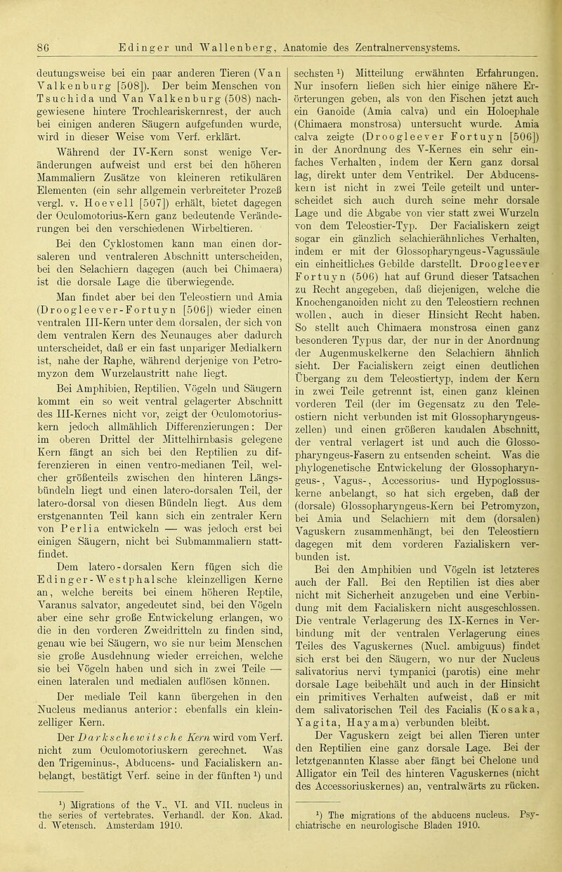 deutuügsweise bei ein paar anderen Tieren (Van Yalkenburg [508]). Der beim Menschen von Tsuchida und Yan Valkenburg (508) nach- gewiesene hintere Trochleariskernrest, der auch bei einigen anderen Säugern aufgefimden wurde, wird in dieser Weise vom Yerf. erklärt. Während der IY-Kern sonst wenige Ver- änderungen aufweist und erst bei den höheren Mammaliern Zusätze von kleineren retikulären Elementen (ein sehr allgemein verbreiteter Prozeß vergl. V. Hoevell [507]) erhält, bietet dagegen der Oculomotorius-Kern ganz bedeutende Verände- rungen bei den verschiedenen Wirbeltieren. Bei den Cyklostomen kann man einen dor- saleren und ventraleren Abschnitt unterscheiden, bei den Selachiern dagegen (auch bei Chimaera) ist die dorsale Lage die überwiegende. Man findet aber bei den Teleostiern und Araia (Droogleever-Fortuyn [506J) wieder einen ventralen III-Kern unter dem dorsalen, der sich von dem ventralen Kern des Neunauges aber dadurch unterscheidet, daß er ein fast unpariger Medialkern ist, nahe der Raphe, während derjenige von Petro- myzon dem Wurzelaustritt nahe liegt. Bei Amphibien, Reptilien, Vögeln und Säugern kommt ein so weit ventral gelagerter Abschnitt des III-Kernes nicht vor, zeigt der Oculomotorius- kern jedoch allmählich Differenzierungen: Der im oberen Drittel der Mittelhirnbasis gelegene Kern fängt an sich bei den Reptilien zu dif- ferenzieren in einen ventro-medianen Teil, wel- cher größenteils zwischen den hinteren Längs- bündeln liegt und einen latero-dorsalen Teil, der latero-dorsal von diesen Bündeln liegt. Aus dem erstgenannten Teil kann sich ein zentraler Kern von Perlia entwickeln — was jedoch erst bei einigen Säugern, nicht bei Submammaliern statt- findet. Dem latero-dorsalen Kern fügen sich die Edinger-Westphalsche kleinzelligen Kerne an, Avelche bereits bei einem höheren Reptile, A'aranus salvator, angedeutet sind, bei den Vögeln aber eine sehr große Entwickelung erlangen, wo die in den vorderen Zweidritteln zu finden sind, genau wie bei Säugern, wo sie nur beim Menschen sie große Ausdehnung wieder erreichen, welche sie bei Vögeln haben und sich in zwei Teile — einen lateralen und medialen auflösen können. Der mediale Teil kann übergehen in den Nucleus medianus anterior: ebenfalls ein klein- zelliger Kern. Der D ar k s ch eio i t s c h e Kern wird vom Verf. nicht zum Oculomotoriuskern gerechnet. Was den Trigeminus-, Abducens- und Pacialiskern an- belangt, bestätigt Yerf. seine in der fünften ^) und ') Migrations of the Y., YI. and VII. nucleus in the series of vertebrates. Verhandl. der Kon. Akad. d. Wetensch. Amsterdam 1910. sechsten ^) Mitteilung erwähnten Erfahrungen. Nur insofern ließen sich hier einige nähere Er- örterungen geben, als von den Fischen jetzt auch ein Granoide (Amia calva) und ein Holoephale (Chimaera monstrosa) untersucht wurde. Amia calva zeigte (Droogleever Fortuyn [500]) in der Anordnung des Y-Kernes ein sehr ein- faches Verhalten, indem der Kern ganz dorsal lag, direkt unter dem Ventrikel. Der Abducens- kein ist nicht in zwei Teile geteilt und unter- scheidet sich auch durch seine mehr dorsale Lage und die Abgabe von vier statt zwei Y^urzeln von dem Teleostier-Typ. Der Faciaiiskern zeigt sogar ein gänzlich selachierähnliches Verhalten, indem er mit der Glossopharyngeus-Yagussäule ein einheitliches Gebilde darstellt. Droogleever Fortuyn (50G) hat auf Grund dieser Tatsachen zu Recht angegeben, daß diejenigen, welche die Knochenganoiden nicht zu den Teleostiern rechnen wollen, auch in dieser Hinsicht Recht haben. So stellt auch Chimaera monstrosa einen ganz besonderen Typus dar, der nur in der Anordnung der Augenmuskelkerne den Selachiern ähnlich sieht. Der Faciaiiskern zeigt einen deutlichen Übergang zu dem Teleostiertyp, indem der Kern in zwei Teile getrennt ist, einen ganz kleinen vorderen Teil (der im Gegensatz zu den Tele- ostiern nicht verbunden ist mit Glossopharj^ugeus- zellen) imd einen größeren kaudalen Abschnitt, der ventral verlagert ist und auch die Glosso- pharyngeus-Fasern zu entsenden scheint. Y-^as die phylogenetische Entwickelung der Glossopharyn- geus-, Vagus-, Accessorius- und Hypoglossus- kerne anbelangt, so hat sich ergeben, daß der (dorsale) Glossopharyngeus-Kern bei Petromyzon, bei Amia und Selachiern mit dem (dorsalen) Yaguskern zusammenhängt, bei den Teleostiern dagegen mit dem vorderen Fazialiskern ver- bunden ist. Bei den Amphibien und Yögeln ist letzteres auch der Fall. Bei den Reptilien ist dies aber nicht mit Sicherheit anzugeben und eine Verbin- dung mit dem Faciaiiskern nicht ausgeschlossen. Die ventrale Verlagerung des IX-Kernes in Ver- bindung mit der ventralen Verlagerung eines Teiles des Vaguskernes (Nucl. ambiguus) findet sich erst bei den Säugern, wo nur der Nucleus salivatorius ner\'i tympanici (parotis) eine mehr dorsale Lage beibehält und auch in der Hinsicht ein primitives Verhalten aufweist, daß er mit dem salivatorischen Teil des Facialis (Kosaka, Tagita, Hayama) verbunden bleibt. Der Vaguskern zeigt bei allen Tieren unter den Reptilien eine ganz dorsale Lage. Bei der letztgenannten Klasse aber fängt bei Chelone und Alligator ein Teil des hinteren Vaguskernes (nicht des Accessoriuskernes) an, ventralwärts zu rücken. ^) The migrations of the abducens nucleus. Psy- chiatrische en neurologische Bladen 1910.