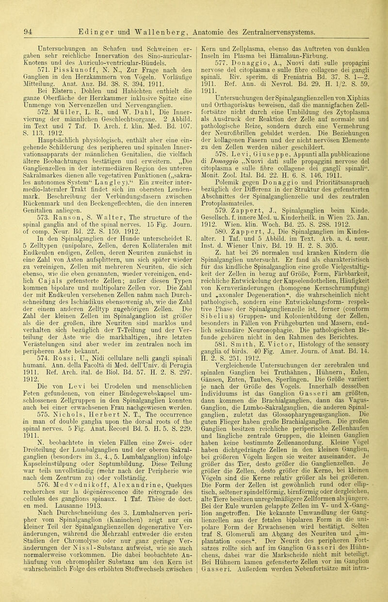 Untersucliungen an Schafen und Schweinen er- gaben sehr reichliche Innervation des Sino-auricular- Knotens und des Auriculo-ventricular-Bündels. 571. Pisskunoff, N. N., Zur Frage nach den Ganglien in den Herzkammern von Vögeln. Vorläufige Mitteilung. Anat. Anz. Bd. 38. S. 394. 1911. Bei Elstern, Dohlen und Habichten enthielt die ganze Oberfläche der Herzkammer inklusive Spitze eine Unmenge von Nervenzellen und Nervenganglien. 572. Müller, L. E., und W. Dahl, Die Inner- vieruDg der männlichen Geschlechtsorgane. 2 Abbild, im Text und 7 Taf. D. Arch. f. Min. Med. Bd. 107. S. 11.3. 1912. Hauptsächlich physiologisch, enthält aber eine ein- gehende Schilderung des peripheren und spinalen Inner- vationsapparats der männlichen Genitalien, die vielfach ältere Beobachtungen bestätigen und erweitern. „Die Ganglienzellen in der intermediären Region des unteren Sakralmarkes dienen alle vegetativen Funktionen („sakra- les autonomes System Langley). Ein zweiter inter- medio-lateraler Trakt findet sich im obersten Lenden- mark. Beschreibung der Verbindungsfasern zwischen Kückenmark und den Beckengeflechten, die den inneren Genitalien anliegen. 573. Eanson, S. Walter, The straoture of the spinal ganglia and of the spinal nerves. 15 Fig. Journ. of comp. Neur. Bd. 22. S. 159. 1912. In den Spinalganglien der Hunde unterscheidet E. 5 Zelltypen (unipolare, Zellen, deren Kollateralen mit Endkeulen endigen, Zellen, deren Neuriten zunächst in eine Zahl von Ästen aufsplittern, um sich später wieder zu vereinigen, Zellen mit mehreren Neuriten, die sich ebenso, wie die eben genannten, wieder vereinigen, end- lich Cajals gefensterte Zellen; außer diesen Typen kommen bipolare und multipolare Zellen vor. Die Zahl der mit Endkeulen versehenen Zellen nahm nach Durch- schneidung des Ischiadikus ebensowenig ab, wie die Zahl der einem anderen Zelltyp zugehörigen Zellen. Die Zahl der kleinen Zellen im Spinalganglion ist größer als die der großen, ihre Neuriten sind marklos und verhalten sich bezüglich der T-Teilung und der Ver- teilung der Äste wie die markhaltigen, ihre letzten Verästelungen sind aber weder im zentralen noch im peripheren Aste bekannt. 574. Rossi, U., Nidi cellulare nelli gangli spinali humani. Ann. della Facoltä di Med. dell'Univ. di Perugia 1911. Ref. Arch. ital. de Biol. Bd. 57. H. 2. S. 297. 1912. Die von Levi bei Urodelen und menschlichen Feten gefundenen, von einer Bindegewebskapsel um- schlossenen Zellgruppen in den Spinalganglien konnten auch bei einer erwachsenen Frau nachgewiesen werden. 575. Nichols, Herbert N. T., The occurrence in man of double ganglia upon the dorsal roots of the spinal nerves. 5 Fig. Anat. Eecord Bd. 5. H. 5. S. 229. 1911. N. beobachtete in vielen Fällen eine Zwei- oder Dreiteilung der Lumbaiganglien und der oberen Sakral- ganglien (besonders im 3., 4., 5. Lumbaiganglion) infolge Kapseleinstülpung oder Septumbildung. Diese Teilung war teils unvollständig (mehr nach der Peripherie wie nach dem Zentrum zu) oder vollständig. 576. Medvednikoff, Alexandrine, Quelques reoherches sur la degenerescence dite retrograde des cellules des ganglions spinaux. 1 Taf. These de doct. en med. Lausanne 1913. Nach Durchschneidung des 3. Lumbalnerven peri- pher vom Spinalganglion (Kaninchen) zeigt nur ein kleiner Teil der Spinalganglienzellen degenerative Ver- änderungen, während die Mehrzahl entweder die ersten Stadien der Chromolyse oder nur ganz geringe Ver- .änderungen der Nissl-Substanz aufweist, wie sie auch normalerweise vorkommen. Die dabei beobachtete An- häufung von chromophiler Substanz um den Kern ist ^wahrscheinlich Folge des erhöhten Stoffwechsels zwischen Kern und Zellplasma, ebenso das Auftreten von dunklen Inseln im Plasma bei Hämalaun-Färbung. 577. Donaggio, A., Nuovi dati suUe propagini nervöse del citoplasma e sulle fibre collagene dei gangli spinali. Riv. sperim. di Freniatria Bd. 37. S. 1—2. 1911. Eef. Ann. di Newel. Bd. 29. H. 1/2. S. 59. 1911. Untersuchungen der Spinalganglienzellen von Xiphias und Orthagoriskus beweisen, daß die mannigfachen Zell- fortsätze nicht durch eine Umbildung des Zji;oplasma als Ausdruck der Reaktion der Zelle auf normale und pathologische Reize, sondern durch eine Vermehrung der Neurofibrillen gebildet werden. Die Beziehungen der koUagenen Fasern und der nicht nervösen Elemente zu den Zellen werden näher geschildert. 578. Levi, Giuseppe, Appuntialla pubblicazione di Donaggio „Nuovi dati sulle propaggini nervöse del citoplasma e sulle fibre collagene dei gangli spinali. Monit. Zool. Ital. Bd. 22. H. 6. S. 146. 1911. Polemik gegen Donaggio und Prioritätsanspruch bezüglich der Differenz in der Struktur des gefensterten Abschnittes der Spinalganglienzelle und des zentralen Protoplasmateiles. 579. Zappert, J., Spinalganglien beim Kinde. Gesellsch. f. innere Med. u. Kiuderheilk. in Wien 25. Jan. 1912. Wien. klin. Woch. Bd. 25. S. 288. 1912. 580. Zappert, J., Die Spinalganglien im Kindes- alter. 1 Taf. und 5 Abbild, im Text. Arb. a. d. neur. Inst. d. AViener Univ. Bd. 19. H. 2. S. 305. Z. hat bei 26 normalen und kranken Kindern die Spinalganglien untersucht. Er fand als charakteristisch für das kindliche Spioalganglion eine große Vielgestaltig- keit der Zellen in bezug auf Größe, Form, Färbbarkeit, reichliche Entwickelung derKapselendothelien, Häufigkeit von Kernveränderungen (homogene Kernschrumpfung) und „axonaler Degeneration, die wahrscheinlich nicht pathologisch, sondern eine Entwickelungsform- respek- tive Phase der Spinalganglienzelle ist, ferner (conform Sibelius) Gruppen- und Kolonienbildung der Zellen, besonders in Fällen von Frühgeburten und Masern, end- lich sekundäre Neuron ophagie. Die pathologischen Be- funde gehören nicht in den Rahmen des Berichtes. 581. Smith, E.Victor, Histology of the sensory ganglia of birds. 40 Fig. Amer. Journ. of Anat. Bd. 14. H. 2. S. 251. 1912. Vergleichende Untersuchungen der zerebralen und spinalen Ganglien bei Truthähnen, Hühnern, Eulen, Gänsen, Enten, Tauben, Sperlingen. Die Größe variiert je nach der Größe des Vogels. Innerhalb desselben Individuums ist das Ganglion Gasseri am größten, dann kommen die Brachialganglien, dann das Vagus- Ganglion, die Lumbo-Sakralgangüen, die anderen Spinaf- ganglien, zuletzt das Glossopharyngeusganglion. Die guten Flieger haben große Brachialganglien. Die großen Ganglien besitzen reichliche periperische Zellenhaufen und längliche zenti'ale Gruppen, die kleinen Gang:lien haben keine bestimmte Zellenanordung. Kleine Vögel haben dichtgedrängte Zellen in den kleinen Ganghen, bei größeren Vögeln liegen sie weiter auseinander. Je größer das Tier, desto größer die Ganglienzellen. Je größer die Zellen, desto größer die Kerne, bei kleinen Vögeln sind die Kerne relativ größer als bei größeren. Die Form der Zellen ist gewöhnlich rund oder ellip- tisch, seltener spindelförmig, birnförmig oder dergleichen, alte Tiere besitzen unregelmäßigere Zellformen als jüngere. Bei der Eule wurden gelappte Zellen im V- und X-Gang- lion angetroffen. Die kekannte Umwandlung der Gang- lienzellen aus der fetalen bipolaren Form in die uni- polare Form dei- Erwachsenen wird bestätigt. Selten traf S. Glomeruli am Abgang des Neuriten und „Im- plantation cones. Der Neurit des peripheren Fort- satzes rollte sich auf im Ganglion Gasseri des Hiihn- chens, dabei war die Markscheide nicht mit beteiligt. Bei Hühnern kamen gefensterte Zellen vor im Ganglion Gasseri. Außerdem werden Nebenfortsätze mit intra-