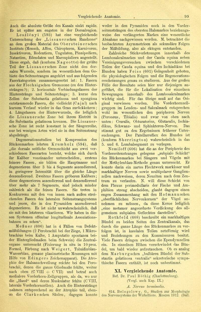 Auch die absolute Größe des Kanals sinkt rapide. Er ist später am engsten in der Dorsalregion. Leszlenyi (593) hat eine vergleichende Untersuchung der „L i s s a u e r sehen Eaudzone an dem großen Material des Obersteiner sehen Instituts (Mensch, Affen, Chiropteren, Karnivoren, Insektivoren, Rodentiern, Ungulaten, Pinnipediern, ISTatantien, Edendaten und Marsupialiern angestellt. Diese ergab, daß (konform N a g e o 11 e) der größte Teil der Lis sau er sehen Zone nicht den dor- salen Wurzeln, sondern im wesentlichen dem Ge- biete des Seitenstranges angehört und aus folgenden Faserkategorien zusammengesetzt ist: 1. Fasern aus der Flechsigschen Grenzzone (zu den Hinter- strängen?); 2. horizontale Verbindungsfasern der Hinterstränge und Seitenstränge; 3. kurze den Zellen der Substantia gelatinosa und spongiosa entstammende Fasern, die vielleicht (Cajal) nach kurzem Verlauf wieder in das Grau zurückkehren; 4. Längsfasern der Hinterwurzeln, die lediglich die Li SS au ersehe Zone bei ihrem Eintritt in die Substantia gelatinosa kreuzen. Die Lissauer- sche Zone ist recht konstant in der Säugerreihe, nur bei wenigen Arten wird sie in den Seitenstrang abgedrängt. Degenerationsstudien bei Kompression des Rückenmarkes lehrten K r u m h o 1 z (594), daß „die dorsale seitliche Grenzschicht aus zwei ver- schiedencTi Faserarten besteht, welche sich durch ihr Kaliber voneinander unterscheiden, erstens feinere Fasern, sie bilden die Hauptmasse und degenerieren über 3 bis 4 Segmente aszendierend, in geringerer Intensität über die gleiche Länge deszendierend. Zweitens Fasern gröberen Kalibers; diese degenerieren aszendierend und deszendierend über mehr als 7 Segmente, sind jedoch minder zahlreich als die feinen Fasern. Sie treten in Konkurrenz mit den von innen nach außen strei- chenden Fasern des lateralen Seiten Strangsystems und jenen, die in den Pyramiden aszendierend degenerieren. Es ist nicht unwahrscheinlich, daß sie mit den letzteren Vikariieren. Wir haben in die- sen Systemen offenbar longitudinale Assoziations- bahnen zu sehen. Meßner (606) hat in 4 Fällen von Defekt- mißbildungen (2 Perobrachii bei der Ziege, 1 Mikro- brachius beim Kalbe, 1 Araputatio spontanea bei- der Hintergliedmaßen beim Schwein) die Zentral- organe untersucht (Fixierung in situ in lOproz. Formol, Färbung nach Weigert, Toluidinblau- Wasserblau, genaue planimetrische Messungen mit Hilfe von E d i n g e r s Zeichenapparat). Die Atro- phie der Halsanschwellung reichte bei den Pero- brachii, denen die ganze Gliedmaße fehlte, weiter nach oben (C VIII + C VII) und betraf auch medialere Vorderhorn-Zellgruppen, als da, wo nur die „Hand und deren Muskulatur fehlte (C VIH, laterale Vorderhornzellen). Auch die Hinterstränge nahmen entsprechend an der Atrophie teil, eben- so die Clark eschen Säulen, dagegen konnte weder in den Pyramiden noch in den Vorder- seitensträngen des obersten Halsmarkes beziehungs- weise des verlängerten Markes eine wesentliche Abnahme nachgewiesen werden. M. betrachtet die beobachteten Asymmetrieen als sekundäre Folgen der Älißbildung, also als ektogen entstanden. Zahlreiche Stichverletzungen innerhalb des Lumbosakralmarkes und der Cauda equina neben Vereinigungsversuchen zmschen verschiedenen Teilen der Cauda equina und des Ischiadikus bei Hunden haben Feiss (601) Gelegenheit geboten, die physiologischen Folgen und die Regenerations- erscheinungen genau zu studieren. Aus der großen Fülle der Resultate seien hier nur diejenigen au- geführt, die für die Lokalisation der einzelnen Bewegungen innerhalb des Lumbosakralmarkes wichtig sind. Für das übrige muß auf das Ori- ginal verwiesen werden. Die Vorderhorn zell- gruppen im Lenden- und Sakralmark entsprechen wollt im wesentlichen den peripheren Nerven (Peroneus, Tibialis) und zwar von oben nach unten: Cruralis, Obturatorius, Glutaealis, Ischia- dikus, Schwanz- und Sphinkteren-Nerven. Das stimmt gut zu den Ergebnissen früherer Unter- suchungen. Der Patellarreflex des Himdes ist (konform S her rington) wahrscheinlich in das 5. und 6. Lumbaisegment zu verlegen. Nemiloff (606) hat die an der Peripherie des Vorderseitenstranges gelegene „subpiale Schicht des Rückenmarkes bei Säugern und Vögeln mit der Methylenblau-Methode genau untersucht. Er konnte darin ein zartes Flechtwerk raarkloser und markhaltiger Nerven sowie multipolarer Ganglien- zellen nachweisen, deren Neuriten nach dem Zen- trum zu verlaufen. N. will diese Schicht von dem Plexus perimedullaris der Fische und Am- phibien streng abscheiden, glaubt dagegen einen engen Zusammenhang mit den Hof mann sehen „oberflächlichen Neiwenkeruen der Vögel an- nehmen zu müssen, da diese Kerne lediglich „eine metamer angeordnete Verdickung des all- gemeinen subpialen Geflechtes darstellen. Rothfeld (608) beschreibt ein markhaltiges Bündel zu beiden Seiten des Zentralkanals, das durch die ganze Länge des Rückenmarkes zu ver- folgen ist, in kaudalen Teilen netzförmig wird und Beziehungen zu den Kommissuren besitzt. Viele Fasern dringen zwischen die Ependymzellen ein. In einzelnen Höhen verschwindet das Bün- del, um bald wieder aufzutauchen. Ob es analog dem Marburgschen „bulbären Bündel der Sub- stantia gelatinosa ventralis sekretorische sympa- thische Fasern enthält, ist noch unbestimmt. XI. Yergleichende Anatomie. Ref. Dr. Paul Eöthig (Charlottenburg). (Vergl. auch Kap. IX.) A. Nervus terminalis. 614. Belogolowy, G., Studien zui- Morphologie des Nerveusystems der Wirbeltiere. Moscou 1912. (Bull