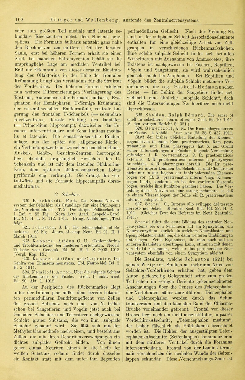 oder zum größten Teil mediale und laterale se- kundäre Riechzentren nebst dem Nucleus prae- opticus. Die Formatio bulbaris entsteht ganz nahe den Riechnerven am mittleren Teil der dorsalen Säule, erst bei höheren Formen erhält sie einen Stiel, bei manchen Petromyzonten behält sie die ursprüngliche Lage am medialen Ventrikel bei. Erst die Erkenntnis von dieser dorsalen Einstrah- lung des Olfaktorius in der Höhe der frontalen Krümmung bringt das Verständnis für die Struktur des Vorderhirns. Bei höheren Formen erfolgen nun weitere Differenzierungen (Verlängerung des Rostrum, Auswachsen der Formatio bulbaris, Eva- gination der Hemisphären, ü-förmige Krümmung der viszeral-sensiblen Endkernsäule, ventrale La- gerung des frontalen Ü-Schenkels (= sekundäre Riechzentren), dorsale Stellung des kaudalen (= Primordium hippocampi), dazwischen das Fo- ramen interventriculare und Zona limitans media- lis et lateralis. Die somatisch-sensible Rinden- anlage, aus der später die „allgemeine Rinde, ein Verbindungszentrum zwischen sensiblen Haut-, Muskel-, Gehör-, Gesichts-Zentren, hervorgeht, liegt ebenfalls ursprünglich zwischen den U- Schenkeln und ist mit dem lateralen Olfaktorius- Kern, dem späteren olfakto-somatischen Lobus pyriformis eng verknüpft. Sie drängt ihn ven- trahvärts und die Formatio hippocampalis dorso- medialwärts. C. Selachier. 620. Burcthardt, End., Das Zentral-Nerven- system der Selachier als Grundlage für eine Phylogenie des Vertebratenhirns. T. 2: Die übrigen Paläoselachier. 1 Taf. u. 85 Fig. Nova Acta Acad. Leopold - Carol. Bd. 94. H. 4. S. 112. 19n. Bringt Abbildungen, Text folgt. 62L Johns ton, J. B., The telencephalon of Se- lachians. 85 Fig. Journ. of comp. Neur. Bd. 21. H. 1. March 191L 622. Kappers, Ariens C. U., Okulomotorius- und Trochleariskerne bei niederen Vertebraten. Nederl. Tijdschr. voor Geneesk. Bd. 56. H. 1. S. 2003. 1912. (Vergl. Kap. IX.) 623. Kappers, Ariens, und Carpenter, Das Gehirn von Chimaera monstrosa. Fol. Neuro-biol. Bd. 5. H. 2. 1911. 624. Nemiloff,Anton, Über die subpiale Schicht des Rückenmarkes der Fische. Arch. f. mikr. Anat. Bd. 80. Abt. 1. 1912. An der Peripherie des Rückenmarkes liegt unter der Intima piae außer dem bereits bekann- ten perimedullären Dendritengeflecht von Zellen der grauen Substanz noch eine, von N. früher schon bei Säugetieren und Vögeln jetzt auch bei Ganoideu, Selacliiern und Teleostiern nachgewiesene Schicht grauer Substanz, die von ihm „subpiale Schicht genannt wird. Sie läßt sich mit der Methylenblaumethode nachweisen, und besteht aus Zellen, die mit ihren Dendritenverzweigungen ein dichtes subpiales Geflecht bilden. Von ihnen gehen einmal Neuriten hinein in die Tiefe der weißen Substanz, sodann findet durch dasselbe ein Kontakt statt mit dem unter ihm liegenden perimedullären Geflecht. Nach der Meinung N.s sind in der subpialen Schicht Assoziationselemente enthalten für eine gleichzeitige Arbeit von ZeU- gruppen in verschiedenen Rückenmarkshöheu. Eine solche subpiale Schicht findet sich bei allen Wirbeltieren mit Ausnahme von Animocoetes; ihre Existenz ist nachgewiesen bei Fischen, Reptilien, Vögeln und Säugetieren, sie wird wahrscheinlich gemacht auch bei Amphibien. Bei Reptilien und Vögeln bildet die subpiale Schicht metamere Ver- dickungen, die sog. Gas kell-Hof mann sehen Kerne. — Im Gehirn der Säugetiere findet sich vielleicht eine ähnliche „subpiale Schicht, doch sind die Untersuchungen N.s hierüber noch nicht abgeschlossen. 625. Sheldon, Ealph Edward, The sense of smell in selachiers. Journ. of exper. Zool. Bd. 10. 1911. (S. den vorigen Bericht S. 351.) 626. Sewertzoff, A. N., Die Kiemenbogennerven der Fische. 4 Abbild. Anat. Auz. Bd. 38. S. 437. 1911. Statt der bisher üblichen Einteilung der Kiemen- bogennerven in einen Ram. praetrematicus, Eam. post- trematicus nud Eam. pharyngeus hat S. auf Grund seiner Untersuchungen an Fischen folgende Verästelung gefunden: 1. E. posttrematicus, 2. E. pi'aetrematicus externus, 3. E. praetrematicus internus s. phaiyngeus branchiaÜs, 4. E. pharyngeus dorsalis. Die Er. prae- trematici interni kommen bei Selachiern und Chondrostei nicht nur in der Eegion der funktionierenden Kiemen- bogen vor (E. E. praetrematici interni Vagi, Kiemen- bogen 1—4), sondern auch bei den vorderen Viszeial- bogen, welche ihre Funktion geändert haben. Die Ver- teilung dieser Nerven ist eine streng metamere, so daß je einem Viszeralbogen der Eeihe ein R. praetrematicus internus entspricht. 627. Sterzi, G., Intorno alle sviluppo del tessuto nervoso nei Selaci. Monitore Zool. Ital. Bd. 22. H. 2. 1911. (Gleicher Text des Eeferats im Neur. Zentralbl. 1911.) Sterzi führt die erste Büdung des zentralen Ner- vensystems bei den Selachiern aitf ein Synzytium, ein Neurosynzytium, zurück, in welchem Neuroblasten und Spongioblasten entstehen, die dann weiteren Umbildungen unterliegen. Seine Ergebnisse, die man auch auf die anderen Kranioten übertragen kann, stimmen mit denen von Held zusammen, welcher das peripherische Ner- vensystem ebenfalls von einem SjTizytium ableitet. Die Resultate, welche Johns ton (621) bei seinen Weigert-Studien an mehreren Arten von Selachier-Vorderhirnen erhalten hat, geben dem Autor gleichzeitig Gelegenheit seine zum großen Teil schon im vorigen Berichte gekennzeichneten Anschauungen über die Genese des Telencephalon der Vertebraten näher auszuführen: Diencephalon und Telencephalon werden durch das Velum transversum und den kaudalen Rand der Chiasma- Brücke voneinander getrennt. Frontal von dieser Grenze liegt noch ein nicht ausgestülpter, unpaarer Vorderhirn-Abschnitt, „Telencephalon medium, der bisher fälschlich als Präthalamus bezeichnet worden ist. Die Höhlen der ausgestülpten Telen- cephalon-Abschnitte (Seitenlappen) kommunizieren mit dem mittleren Ventrikel durch die Foramina interventricularia. Frontal von der Lamina termi- nalis verschmelzen die medialen Wände der Seiten- lappen sekundär. Diese »Verschmelzungs-Zone ist