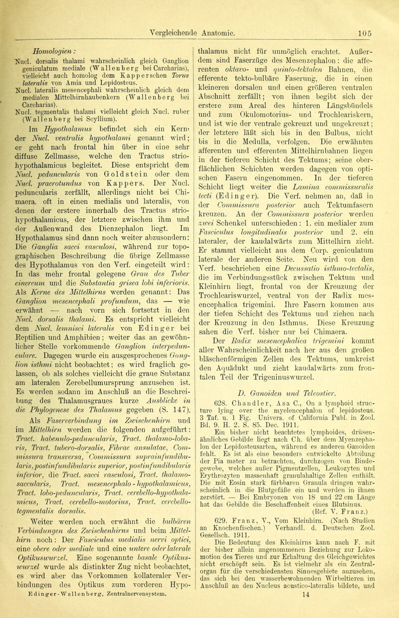 Homologien : Nucl. dorsalis thalami -wahrscheinlich gleich Ganglion geniculatum mediale (Wallenberg bei Carcharias), vielleicht auch homolog dem Kapp ersehen Toms lateralis von Amia und Lepidosteus. ISIucl. lateralis mesencephali wahrscheinlich gleich dem medialen Mittelhirnhaubenkern (AVallenberg bei Carcharias). Nucl. tegmentalis thalami vielleicht gleich Nucl. ruber (Wallenberg bei Scyllium). Im Hypothalamus befindet sich ein Kern) der Nucl. ventralis hypothalami genannt wird; er geht nach frontal hin über in eine sehr diffuse Zellmasse, welche den Tractus strio- hypothalamicus begleitet. Diese entspricht dem Nucl. peduncularis von Groldstein oder dem Nucl. praerotundus von Kappers. Der Nucl. peduncularis zerfällt, allerdings nicht bei Chi- maera, oft in einen medialis und lateralis, von denen der erstere innerhalb des Tractus strio- hypothalamicus, der letztere zwischen ihm und der Außenwand des Dienzephalon liegt. Im Hypothalamus sind dann noch weiter abzusondern: Die Ganglia sacci vasculosi, während zur topo- graphischen Beschreibung die übrige Zellmasse des Hypothalamus von den Verf. eingeteilt wird: In das mehr frontal gelegene Orau des Tuher cinereum und die Substaniia grisea lobi inferioris. Als Kerne des Mittelhirns werden genannt: Das Ganglion mesencephali profundum, das — wie erwähnt — nach vorn sich fortsetzt in den Nucl. dorsalis thalami. Es entspricht vielleicht dem Nucl. lemnisci lateralis von Edinger bei Reptilien und Amphibien ; weiter das an gewöhn- licher Stelle vorkommende Ganglion interpedun- culare. Dagegen wurde ein ausgesprochenes Gang- lion isthmi nicht beobachtet: es wird fraglich ge- lassen, ob als solches vielleicht die graue Substanz am lateralen Zerebellumursprung anzusehen ist. Es werden sodann im Anschluß an die Beschrei- bung des Thalamusgraues kurze AusMicke in die Phylogenese des Thalamus gegeben (S. 147). Als Faserverbindung im Zivischenhirn und im Mittelhirn werden die folgenden aufgeführt: TVact. habemdo-peduncularis, Tract. thalamo-loba- ris, T)-act. tubero-dorsalis, Fibrae amulaiae, Com- missura transversa, Commissura suprainfundibu- laris, postinfimdibularis superior, postinfundibidaris inferior, die T)-act. sacci vasculosi, Tract. thalamo- saccularis, Tract. mesencephalo - hypothalamicus, Tract. lobo-peduncidaris, Tract. cerebello-hypothala- micus, Tract. cerebello-motorius, Tract. cerebello- tegmentalis dorsalis. Weiter werden noch erwähnt die bulbären Verbindungen des Zwischenhirns und beim Mittel- hirn noch: Der Fasciculus medialis nervi optici, eine obere oder mediale und eine iintere oder laterale Optikuswurxel. Eine sogenannte basale Optikus- wurxel wurde als distinkter Zug nicht beobachtet, es wird aber das Vorkommen kollateraler Ver- bindungen des Optikus zum vorderen Hypo- Edinger-Wallenberg, Zentralner^-ensystem. thalaraus nicht für unmöglich erachtet. Außer- dem sind Faserzüge des Mesenzephalon: die affe- renten oktavo- und quinto-tckialen Bahnen, die efferente tekto-bulbäre Faserung, die in einen kleineren dorsalen und einen größeren ventralen Abschnitt zerfällt; von ihnen begibt sich der erstere zum Areal des hinteren Längsbündels und zum Okulomotorius- und Trochleariskern, und ist wie der ventrale gekreuzt und ungekreuzt; der letztere läßt sich bis in den Bulbus, nicht bis in die Medulla, verfolgen. Die erwähnten afferenten und efferenten Mittelhirnbahnen liegen in der tiefereu Schicht des Tektums; seine ober- flächlichen Schichten werden dagegen von opti- schen Fasern eingenommen. In der tieferen Schicht liegt weiter die Lamina commissuralis tecti (Edinger). Die Verf. nehmen an, daß in der Commissura posterior auch Tektumfasern kreuzen. An der Commissura posterior werden zwei'BohenkeX unterschieden: 1. ein medialer zum Fasciculus longitudinalis posterior und 2. ein lateraler, der kaudalwärts zum Mittelhirn zieht. Er stammt vielleicht aus dem Corp. geniculatum laterale der anderen Seite. Neu wird von den Verf. beschrieben eine Decussatio isthmo-tectalis, die im Verbindungsstück zwischen Tektum und Kleinhirn liegt, frontal von der Kreuzung der Trochleariswurzel, ventral von der Radix mes- encephalica trigemini. Ihre Fasern kommen aus der tiefen Schicht des Tektums und ziehen nach der Kreuzung in den Isthmus. Diese Kreuzung sahen die Verf. bisher nur bei Chimaera. Der Radix mesencephcdica trigemini kommt aller Wahrscheinlichkeit nach her aus den großen bläschenförmigen Zellen des Tektums, umkreist den Acpiädukt und zieht kaudalwärts zum fron- talen Teil der Trigeninuswurzel. D. Ganoiden und Teleostier. 628. Chandler, Asa C, On a lymphoid struc- ture lying over the niyelencephalon of lepidosteus. 3 Tat. u. 1 Fig. Univers, of California Puhl, in Zool. Bd. 9. H. 2. S. 85. Dec. 1911. Ein bisher nicht beachtetes lymphoides, drüsen- ähnliches Gebilde liegt nach Ch. über dem Myenzepha- lon der Lepidosteusarten, während es anderen Ganoiden fehlt. Es ist als eine besonders entwickelte Abteilung der Pia mater zu betrachten, durchzogen von Binde- gewebe, welches außer Pigmentzellen, Leukozji;en und Erythrozyten massenhaft granulahaltige Zeilen enthält. Die mit Eosin stark färbbaren Granula dringen v/ahi-- scheinlich in die Blutgefäße ein und werden in ihnen zerstört. — Bei Embryonen von 18 und 22 cm Länge hat das Gebilde die Beschaffenheit eines Blutsinus. (Ref. V. Franz.) 629. Franz, V., Vom Kleinhirn. (Nach Studien an Knochenfischen.) Verhandl. d. Deutschen Zool. Gesellsch. 1911. Die Bedeutung des Kleinhirns kann nach F. mit der bisher allein angenommenen Beziehmig zur Loko- motion des Tieres und zur Erhaltung des Gleichgewichtes nicht erschöpft sein. Es ist vielmehr als ein Zentral- organ für die verschiedensten Sinnesgebiete anzusehen, das sich bei den wasserbewohnenden Wirbeltieren im Anschluß an den Nucleus acustico-lateralis bildete, und 14