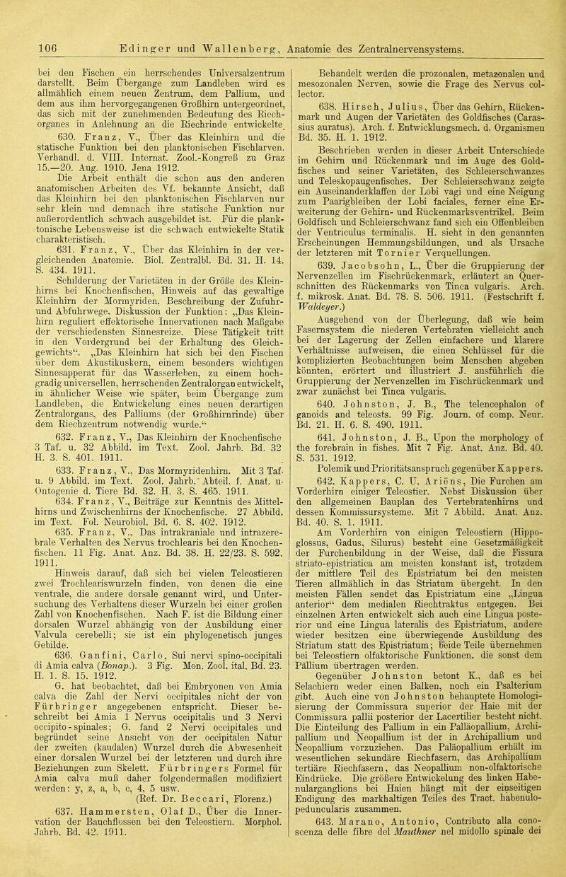 bei den Fischen ein herrschendes Universalzentrani darstellt. Beim Übergange zum Landleben -wird es allmählich einem neuen Zentrum, dem Pallium, und dem aus ihm hervorgegangenen Großhirn untergeordnet, das sich mit der zunehmenden Bedeutung des Riech- organes in Anlehnung an die Eiechrinde ent-wickelte_ 630. Franz, Y., Über das Kleinhirn und die statische Funktion bei den planktonischen Fischlarven. Verhandl. d. Vin. Internat. Zool.-Kongreß zu Graz 15.—20. Aug. 1910. Jena 1912. Die Arbeit enthält die schon aus den anderen anatomischen Arbeiten des Vf. bekannte Ansicht, daß das Kleinhirn bei den planktonischen Fischlarven nur sehr klein und demnach ihre statische Funktion nur außerordentlich schwach ausgebildet ist. Für die plank- tonische Lebensweise ist die schwach entwickelte Statik charakteristisch. 631. Franz, V., Über das Kleinhirn in der ver- gleichenden Anatomie. Biol. Zentralbl. Bd. 31. H. 14. 8. 434. 1911. Schilderung der Varietäten in der Größe des Klein- hirns bei Knochenfischen, Hinweis auf das gewaltige Kleinhirn der Mormyriden, Beschreibung der Zufuhr- und Abfuhrwege, Diskussion der Funktion: „Das Klein- hirn reguliert effektorische Innervationen nach Maßgabe der verschiedensten Sinnesreize. Diese Tätigkeit tritt in den Vordergrund bei der Erhaltung des Gleich- gewichts. „Das Kleinhirn hat sich bei den Fischen über dem Akustikuskei'n, einem besonders wichtigen Sinnesapperat für das Wasserleben, zu einem hoch- gradig universellen, herrschenden Zentralorgan entwickelt, in ähnlicher Weise wie später, beim Übergange zum Landleben, die Entwickelung eines neuen derartigen Zentralorgans, des Palliums (der Großhii-nrinde) über dem Eiechzentrum notwendig wurde. 632. Franz, V., Das Kleinhirn der Knochenfische 3 Tai u. 32 Abbild, im Text. Zool. Jahrb. Bd. 32 H. 3. S. 401. 1911. 633. Franz, V., Das Mormyridenhirn. Mit 3 Taf- u. 9 Abbild, im Text. Zool. Jahrb. Abteil, f. Anat. u- Ontogenie d. Tiere Bd. 32. H. 3. S. 465. 1911. 634. F r a n z, V., Beiträge zur Kenntnis des Mittel- hirns und Zwischenhirns der Knochenfische. 27 Abbild, im Text. Fol. Neurobiol. Bd. 6. S. 402. 1912. 635. Franz, V., Das intrakraniale und intrazere- brale Verhalten des Nervus trochlearis bei den Knochen- fischen. 11 Fig. Anat. Anz. Bd. 38. H. 22/23. S. 592. 1911. Hinweis darauf, daß sich bei vielen Teleostieren zwei Trochleariswurzeln finden, von denen die eine ventrale, die andere dorsale genannt wird, und Unter- suchung des Verhaltens dieser Wurzeln bei einer großen Zahl von Knochenfischen. Nach F. ist die Bildung einer dorsalen Wurzel abhängig von der Ausbildung einer Valvula cerebelli; sie ist ein phylogenetisch junges Gebilde. 636. Ganfini, Carlo, Sui nervi spino-occipitali di Amia calva (Bonap). 3 Fig. Mon. Zool. ital. Bd. 23. H. 1. S. 15. 1912. G. hat beobachtet, daß bei Embryonen von Amia calva die Zahl der Nervi occipitales nicht der von Fürbringer angegebenen entspricht. Dieser be- schreibt bei Amia 1 Nervus occipitahs und 3 Nervi occipito - spinales; G. fand 2 Nervi occipitales und begründet seine Ansicht von der occipitalen Natur der zweiten (kaudalen) Wurzel durch die Abwesenheit einer dorsalen Wurzel bei der letzteren und durch ihre Beziehungen zum Skelett. Für bringers Formel für Amia calva muß daher folgendermaßen modifiziert werden: y, z, a, b, c, 4, 5 usw. (Eef. Dr. Beccari, Florenz.) 637. Hammersten, Olaf D., Über die Inner- vation der Bauchflossen bei den Teleostiern. Morphol. Jahrb. Bd. 42. 1911. Behandelt werden die prozonalen, metazonalen und mesozonalen Nerven, sowie die Frage des Nervus col- lector. 638. Hirsch, Julius, Über das Gehirn, Eücken- mark und Augen der Varietäten des Goldfisches (Garas- sius auratus). Arch. f. Entwicklungsmech. d. Organismen Bd. 35. H. 1. 1912. Beschrieben werden m dieser Arbeit Unterschiede im Gehirn und Eückenmark und im Auge des Gold- fisches und seiner Varietäten, des Schleierschwanzes und Teleskopaugenfisches. Der Schleierschwanz zeigte ein Auseinanderklaffen der Lobi vagi und eine Neigung zum Paarigbleiben der Lobi faciales, ferner eine Er- weiterung der Gehirn- und Eückenmarksventrikel. Beim Goldfisch und Schleierschwanz fand sich ein Offenbleiben der Ventriculus terminalis. H. sieht in den genannten Erscheinungen Hemmungsbildungen, und als Ursache der letzteren mit Tornier Verquellungen. 639. Jacobsohn, L., Über die Gruppierung der Nervenzellen im Fischrückenmark, erläutert an Quer- schnitten des Eückenmarks von Tinea vulgaris. Arch. f. mikrosk. Anat. Bd. 78. S. 506. 1911. (Festschrift f. Waldeyer.) Ausgehend von der Überlegung, daß wie beim Fasernsystem die niederen Vertebraten vielleicht auch bei der Lagerung der Zellen einfachere und klarere Verhältnisse aufweisen, die einen Schlüssel für die komplizierten Beobachtungen beim Menschen abgeben könnten, erörtert und illustriert J. ausführfich die Gruppierung der Nervenzellen im Fischrückenmark und zwar zunächst bei Tinea vulgaris. 640. Johnston, J. B., The telencephalon of ganoids and teleosts. 99 Fig. Joum. of comp. Neur. Bd. 21. H. 6. S. 490. 1911. 641. Johns ton, J. B., Upen the morphology of the forebrain in fishes. Mit 7 Fig. Anat. Anz. Bd. 40. S. 531. 1912. Polemik und Prioritätsanspruch gegenüber K a p p e r s. 642. Kappers, C. U. Ariens, Die Furchen am Vorderhirn einiger Teleostier. Nebst Diskussion über den allgemeinen Bauplan des Vertebratenhirns und dessen Kommissursysteme. Mit 7 Abbild. Anat. Anz. Bd. 40. S. 1. 1911. Am Vorderhirn von einigen Teleostiern (Hippo- glossus, Gadus, Siluras) besteht eine Gesetzmäßigkeit der Furchenbildung in der Weise, daß die Fissura striato-epistriatica am meisten konstant ist, trotzdem der mittlere Teil des Epistriatum bei den meisten Tieren allmählich in das Striatum übergeht. In den meisten Fällen sendet das Epistriatum eine „Lingua anterior dem medialen Eiechtraktus entgegen. Bei einzelnen Arten entwickelt sich auch eine Lingua poste- rior und eine Lingua lateralis des Epistriatum, andere wieder besitzen eine überwiegende Ausbildung des Striatum statt des Epistriatum; beide Teile übernehmen bei Teleostiern olfaktorische Funktionen, die sonst dem Pallium übertragen werden. Gegenüber Johnston betont K., daß es bei Selachiern weder einen Balken, noch ein Psalterium gibt. Auch eine von Johnston behauptete Homologi- sierung der Commissura superior der Haie mit der Commissura pallü posterior der Lacertilier besteht nicht. Die Einteilung des Pallium in ein Palläopallium, Archi- pallium und Neopallium ist der in Archipallium und Neopallium vorzuziehen. Das Paläopallium erhält im wesentlichen sekundäre Eiechfasern, das Archipallium tertiäre Eiechfasern, das Neopallium non-olfaktorische Eindrücke. Die größere Entwickelung des hnken Habe- niüarganglions bei Haien hängt mit der einseitigen Endigung des markhaltigen Teiles des Tract. habenulo- peduncularis zusammen. 643. Marano, Antonio, Contributo alla cono- scenza delle fibre del Mautkner nel midollo spinale dei