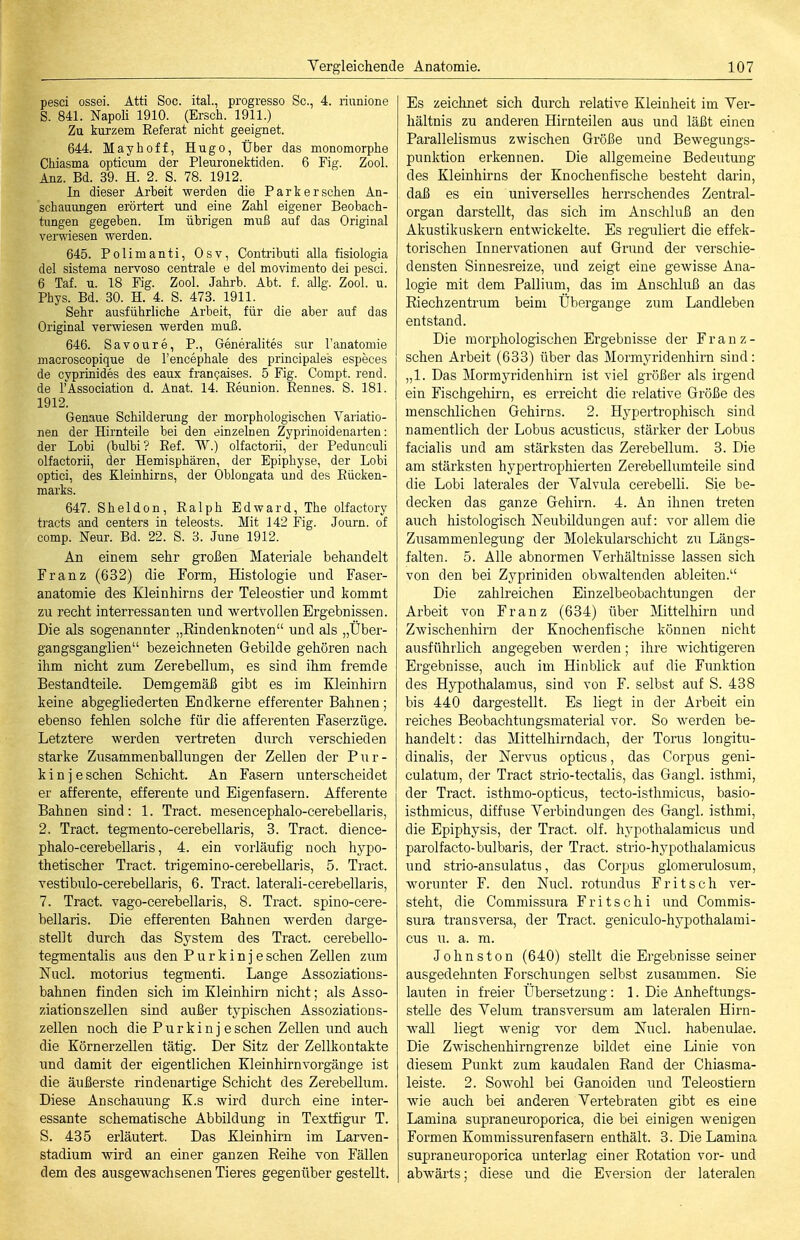 pesci ossei. Atti Soc. ital, progresso Sc, 4. riunione S. 841. Napoli 1910. (Ersch. 1911.) Zu kurzem Referat nicht geeignet. 644. Mayhoff, Hugo, Über das monomorphe Chiasma opticum der Pleuronektiden. 6 Fig. Zool. Anz. Bd. 39. H. 2. S. 78. 1912. In dieser Arbeit werden die Parkerschen An- schauungen erörtert und eine Zahl eigener Beobach- tungen gegeben. Im übrigen muß auf das Original verwiesen werden. 645. Polimanti, Osv, Contributi alla fisiologia del sistema nervoso centrale e del movimento dei pesci. 6 Taf. u. 18 Fig. Zool. Jahrb. Abt. f. allg. Zool. u. Phys. Bd. 30. H. 4. S. 473. 1911. Sehr ausführliche Arbeit, für die aber auf das Original verwiesen werden muß. 646. Savoure, P., Generalites sur l'anatomie macroscopique de l'encephale des principales especes de cyprinides des eaux fran^aises. 5 Fig. Compt. rend. de rAssociation d. Anat. 14. Reunion. Rennes. S. 181. 1912. Genaue Schilderung der morphologischen Variatio- nen der Hirnteile bei den einzelnen Zyprinoidenarten: der Lobi (bulbi? Ref. W.) olfactorii, der Pedunculi olfactorii, der Hemisphären, der Epiphyse, der Lobi optici, des Kleinhirns, der Oblongata und des Rücken- marks. 647. Sheldon, Ralph Edward, The olfactory tracts and centers in teleosts. Mit 142 Fig. Jovirn. of comp. Neur. Bd. 22. S. 3. June 1912. An einem sehr großen Materiale behandelt Franz (632) die Form, Histologie und Faser- anatomie des Kleinhirns der Teleostier und kommt zu recht interressanten und wertvollen Ergebnissen. Die als sogenannter „Rindenknoten und als „Über- gangsganglien bezeichneten Gebilde gehören nach ihm nicht zum Zerebellum, es sind ihm fremde Bestandteile. Demgemäß gibt es im Kleinhirn keine abgegliederten Endkerne efferenter Bahnen; ebenso fehlen solche für die afferenten Faserzüge. Letztere werden vertreten durch verschieden starke Zusammenballungen der ZeUen der Pur- kinje sehen Schicht. An Fasern unterscheidet er afferente, efferente und Eigenfasern. Äfferente Bahnen sind: 1. Tract. mesencephalo-cerebellaris, 2. Tract. tegmento-cerebellaris, 3. Tract. dience- phalo-cerebellaris, 4. ein vorläufig noch hypo- thetischer Tract. trigemino-cerebellaris, 5. Tract. vestibulo-cerebellaris, 6. Tract. laterali-cerebellaris, 7. Tract. vago-cerebellaris, 8. Tract. spino-cere- bellaris. Die efferenten Bahnen werden darge- stellt durch das System des Tract. cerebello- tegmentalis aus den Purkinjeschen Zellen zum Nucl. motorius tegmenti. Lange Assoziatious- bahnen finden sich im Kleinhirn nicht; als Asso- ziation szellen sind außer typischen Assoziations- zellen noch die Purkinj eschen Zellen und auch die Körnerzellen tätig. Der Sitz der Zellkontakte und damit der eigentlichen Kleinhirnvorgänge ist die äußerste rindeuartige Schicht des Zerebellum. Diese Anschauung K.s wird durch eine inter- essante schematische Abbildung in Textfigur T. S. 435 erläutert. Das Kleinhirn im Larven- stadium wird an einer ganzen Eeihe von Fällen dem des ausgewachsenen Tieres gegenüber gestellt. Es zeichnet sich durch relative Kleinheit im Ver- hältnis zu anderen Hirnteilen aus und läßt einen Parallelismus zwischen Größe und Bewegungs- punktion erkennen. Die allgemeine Bedeutung des Kleinhirns der Knochenfische besteht darin, daß es ein universelles herrschendes Zentral- organ darstellt, das sich im Anschluß an den Akustikuskern entwickelte. Es reguliert die effek- torischen Innervationen auf Grund der verschie- densten Sinnesreize, und zeigt eine gewisse Ana- logie mit dem Pallium, das im Anschluß an das Riechzentrum beim Übergange zum Landleben entstand. Die morphologischen Ergebnisse der Franz- schen Arbeit (633) über das Mormyridenhirn sind: „1. Das Mormj'ridenhirn ist viel größer als irgend ein Fischgehirn, es eri-eicht die relative Größe des menschlichen Gehirns. 2. Hypertrophisch sind namentlich der Lobus acusticus, stärker der Lobus facialis und am stärksten das Zerebellum. 3. Die am stärksten hypertrophierteu Zerebellumteile sind die Lobi laterales der Valvula cerebelli. Sie be- decken das ganze Gehirn. 4. An ihnen treten auch liistologisch Neubildungen auf: vor allem die Zusammenlegung der Molekularschicht zu Längs- falten. 5. Alle abnormen Verhältnisse lassen sich von den bei Zypriniden obwaltenden ableiten. Die zahlreichen Einzelbeobaclitungen der Arbeit von Franz (634) über Mittelhirn und Zwischenhirn der Knochenfische können nicht ausführlich angegeben werden; ihre Avichtigeren Ergebnisse, auch im Hinblick auf die Funktion des Hypothalamus, sind von F. selbst auf S. 438 bis 440 dargestellt. Es liegt in der Arbeit ein reiches Beobachtungsmaterial vor. So werden be- handelt : das Mittelhirndach, der Torus longitu- dinalis, der Nervus opticus, das Corpus geni- culatum, der Tract strio-tectaliö, das Gangl. isthmi, der Tract. isthmo-opticus, tecto-isthmicus, basio- isthmicus, diffuse Verbindungen des Gangl. isthmi, die Epiphysis, der Tract. olf. hypothalamicus und parolfacto-bulbaris, der Tract. strio-hj^pothalamicus und strio-ansulatus, das Corpus giomerulosum, worunter F. den Nucl. rotundus Fritsch ver- steht, die Commissura Fritschi und Commis- sura transversa, der Tract. geniculo-hypothalami- cus u. a. ra. Johnston (640) stellt die Ergebnisse seiner ausgedehnten Forschungen selbst zusammen. Sie lauten in freier Übersetzung: 1. Die Anheftungs- steUe des Velum transversum am lateralen Hirn- wall liegt wenig vor dem Nucl. habenulae. Die Zwischenhirngrenze bildet eine Linie von diesem Punkt zum kaudalen Rand der Chiasma- leiste. 2. Sowohl bei Ganoiden und Teleostiern wie auch bei anderen Vertebraten gibt es eine Laniina supraneuroporica, die bei einigen wenigen Formen Kommissurenfasern enthält. 3. Die Lamina supraneuroporica unterlag einer Rotation vor- und abwärts; diese und die Eversion der lateralen