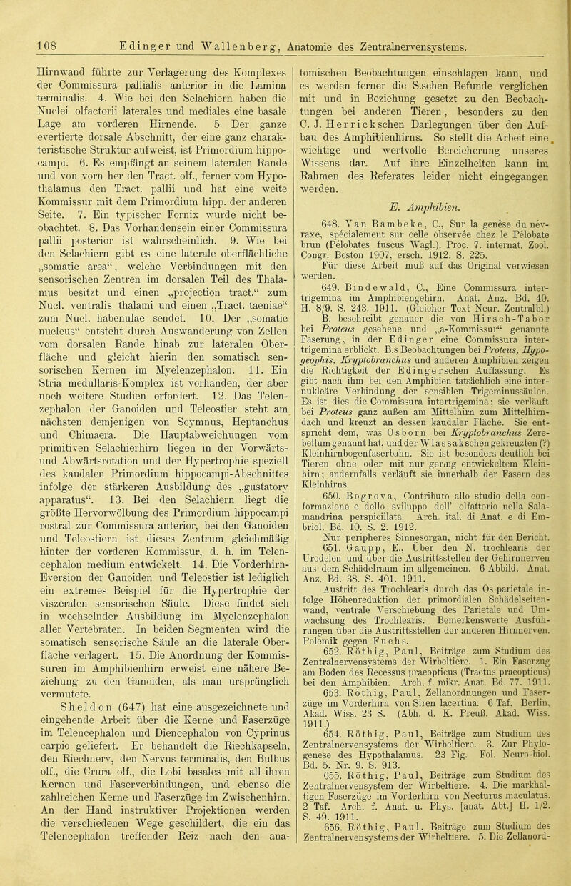 Hirnwand führte zur Verlagerung des Komplexes der Commissura pallialis anterior in die Lamina terminalis. 4. Wie bei den Selachiern haben die JSTuclei olfactorii laterales und mediales eine basale Lage am vorderen Hirnende. 5 Der ganze evertierte dorsale Abschnitt, der eine ganz charak- teristische Struktur aufweist, ist Primordiura hippo- campi. 6. Es empfängt an seinem lateralen Rande und von vorn her den Tract. olf., ferner vom Hypo- tlialamus den Tract. pallii und hat eine weite Kommissur mit dem Primordium liipp. der anderen Seite. 7. Ein typischer Fornix wurde nicht be- obachtet. 8. Das Vorhandensein einer Commissura pallii posterior ist Avahrscheinlich. 9. Wie bei den Selachiern gibt es eine laterale oberflächliche „somatic area, welche Verbindungen mit den sensorischen Zentren im dorsalen Teil des Thala- mus besitzt und einen „projection tract. zum Nucl. ventralis thalami und einen „Tract. taeniae zum Nucl. habenulae sendet. 10. Der „somatic nucleus entsteht durch Auswanderung von Zellen vom dorsalen Eande hinab zur lateralen Ober- fläche und gleicht hierin den somatisch sen- sorischen Kernen im Myelenzephalon. 11. Ein Stria meduUaris-Komplex ist vorhanden, der aber noch weitere Studien erfordert. 12. Das Telen- zephalon der Ganoiden und Teleostier steht am nächsten demjenigen von Scymnus, Heptanchus und Chimaera. Die Hauptabweichungen vom primitiven Selachierhirn liegen in der Vorwärts- und Abwärtsrotation und der Hypertrophie speziell des kaudalen Primordium hippocampi-Abschnittes infolge der stärkeren Ausbildung des „gustatory apparatus. 13. Bei den Selachiern liegt die größte Hervorwölbung des Primordium hippocampi rostral zur Commissura anterior, bei den Ganoiden und Teleostiern ist dieses Zentrum gleichmäßig hinter der vorderen Kommissur, d. Ii. im Telen- cephalon medium entwickelt. 14. Die Vorderhirn- Eversion der Ganoiden und Teleostier ist lediglich ein extremes Beispiel für die Hypertrophie der viszeralen sensorischen Säule. Diese findet sich in wechselnder Ausbildung im Myelenzephalon aller Vertebraten. In beiden Segmenten wird die somatisch sensorische Säule an die laterale Ober- fläche verlagert. 15. Die Anordnung der Kommis- suren im Amphibienhirn erweist eine nähere Be- ziehung zu den Ganoiden, als man ursprünglich vermutete. Sheldon (647) hat eine ausgezeichnete und eingehende Arbeit über die Kerne und Faserzüge im Telencephalon und Diencephalon von Cyprinus carpio geliefert. Er behandelt die Riechkapseln, den Riechnerv, den Nervus terminalis, den Bulbus olf., die Crura olf., die Lobi basales mit all ihren Kernen und Faserverbindungen, und ebenso die zahlreichen Kerne und Faserzüge im Zwischenhirn. An der Hand instruktiver Projektionen werden die verschiedenen Wege geschildert, die ein das Telencephalon treffender Reiz nach den ana- tomischen Beobachtungen einschlagen kann, und es werden ferner die S.schen Befunde verglichen mit und in Beziehung gesetzt zu den Beobach- tungen bei anderen Tieren, besonders zu den C. J. Herr ick sehen Darlegungen über den Auf- bau des Amj)hibienhirns. So stellt die Arbeit eine, wichtige und wertvolle Bereicherung unseres Wissens dar. Auf ihre Einzelheiten kann im Rahmen des Referates leider nicht eingegangen wei-den. E. Amjjhibien. 648. Van Bambeke, C, Sur la genese du nev- raxe, specialement sur celle observee chez le Pelobate brun (Pelobates fuscus WagL). Proc. 7. Internat. Zool. Congr. Boston 1907, ersch. 1912. S. 225. Für diese Arbeit muß auf das Original verwiesen werden. 649. Bindewald, C, Eine Commissura inter- trigemina im Ampbibiengeliirn. Anat. Anz. Bd. 40. H. 8/9. S. 243. 1911. (Gleicher Text Neur. Zentralbl.) B. beschreibt genauer die von Hirsch-Tabor bei Proteus gesehene und „a-Kommissur genannte Faserung, in der Edinger eine Commissura inter- trigemina erblickt. B.s Beobachtungen bei Proteus, Hypo- geopJiis, Kryptobranchus und anderen Amphibien zeigen die Richtigkeit der Edingersehen Auffassung. Es gibt nach ihm bei den Amphibien tatsächüch eine inter- nukleäre Verbindung der sensiblen Trigeminussäulen. Es ist dies die Commissura intertrigemina; sie verläuft bei Proteus ganz außen am Mittelhim zum Mittelhirn- dacli und kreuzt an dessen kaudaler Fläche. Sie ent- spricht dem, was Osborn bei Kryptobranclms Zere- bellmn genannt hat, und der W las sak sehen gekreuzten (?) Kleinhirnbogenfaserbahn. Sie ist besonders deutlich bei Tieren ohne oder mit nur geraig entwickeltem Klein- hirn; andernfalls verläuft sie innerhalb der Fasern des Kleinhirns. 650. Bogrova, Contributo allo studio della con- formazione e dello sviluppo dell' olfattorio nella Sala- maudrina perspicillata. A'-ch. ital. di Anat. e di Em- briol. Bd. 10. S. 2. 1912. Nur peripheres Sinnesorgan, nicht für den Bericht. 651. Gaupp, E., Über den N. trochlearis der Urodelen und über die Austrittsstellen der Gehirnnerven aus dem Schädelraum im aligemeinen. 6 Abbild. Anat. Anz. Bd. 38. S. 401. 1911. Austritt des Trochlearis durch das Os parietale in- folge Höhenreduktion der primordialen Schädelseiten- wand, ventrale Verschiebung des Parietale und Um- wachsung des Trochlearis. Bemerkenswerte Ausfüh- rungen über die Austrittsstellen der anderen Hirnnerven. Polemik gegen Fuchs. 652. Röthig, Paul, Beiträge zum Studium des Zentralnervensystems der Wirbeltiere. 1. Ein Faserzug am Boden des Recessus praeopticus (Tractus praeopticus) bei den Amphibien. Arch. f. milcr. Anat. Bd. 77. 1911. 653. Röthig, Paul, Zellanordnungen und Faser- züge im Vorderhirn von Siren lacertina. 6 Tat. Berlin, Akad. Wiss. 23 S. (Abh. d. K. Preuß. Akad. Wiss. 1911.) 654. Röthig, Paul, Beiträge zum Studium des Zentralnervensystems der Wirbeltiere. 3. Zur Phylo- genese des Hypothalamus. 23 Fig. Fol. Neuro-biol. Bd. 5. Nr. 9. S. 913. 655. Röthig, Paul, Beiträge zum Studium des Zentralnervensystem der Wirbeltiere. 4. Die markhal- tigen Faserzüge im Vorderhirn von Necturus maculatus. 2 Taf. Arch. f. Anat. u. Phys. [anat. Abt.] H. 1/2. S. 49. 1911. 656. Röthig, Paul, Beiträge ziun Studium des Zentralnervensystems der Wirbeltiere. 5. Die ZeUanord-