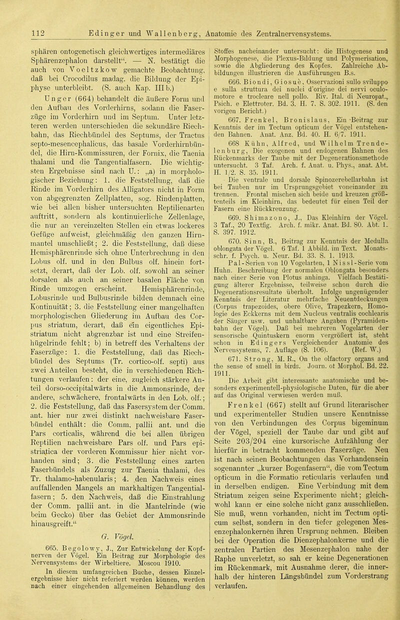 Sphären ontogenetisch gleichwertiges intermediäres Sphärenzephalon darstellt. — N. bestätigt die auch von Voeltzkow gemachte Beobachtung, daß bei Crocodilus madag. die Bildung der Epi- physe unterbleibt. (S. auch Kap. Illb.) Unger (664) behandelt die äußere Form und den Aufbau des Vorderhirns, sodann die Faser- züge im Vorderhirn und im Septum. Unter letz- teren werden unterschieden die sekundäre Riech- bahn, das Riechbündel des Septums, der Tractus septo-mesencephalicus, das basale Vorderhirnbün- del, die Hirn-Kommissuren, der Fornix, die Taenia thalami und die Tangentialfasern. Die wichtig- sten Ergebnisse sind nach U.: „a) in morpholo- gischer Beziehung: 1. die Feststellung, daß die Rinde im Vorderhirn des Alligators nicht in Form von abgegrenzten Zellplatteu, sog. Rindenplatten, wie bei allen bisher untersuchten Reptilienarteii auftritt, sondern als kontinuierliche Zellenlage, die nur an vereinzelten Stellen ein etwas lockeres Grefüge aufweist, gleichmäßig den ganzen Hirn- mantel umschließt; 2. die Feststellung, daß diese Hemisphärenrinde sich ohne Unterbrechung in den Lobus olf. und in den Bulbus olf. hinein fort- setzt, derart, daß der Lob. olf. sowohl an seiner dorsalen als auch an seiner basalen Fläche von Rinde umzogen ersclieint. Hemisphärenrinde, Lobusrinde und Bulbusrinde bilden demnach eine Kontinuität; 3. die Feststellung einer mangelhaften morphologischen Gliederung im Aufbau des Cor- pus striatum, derart, daß ein eigentliches Epi- striatum nicht abgrenzbar ist und eine Streifen- hügelrinde fehlt; b) in betreff des Verhaltens der Faserzüge: 1. die Feststellung, daß das Riech- bündel des Septums (Tr. cortico-olf. septi) aus zwei Anteilen besteht, die in verschiedenen Rich- tungen verlaufen: der eine, zugleich stärkere An- teil dorso-occipitalwärts in die Ammonsrinde, der andere, schwächere, frontalwärts in den Lob. olf.; 2. die Feststellung, daß das Fasersystem der Comm. ant. hier nur zwei distinkt nachweisbare Faser- bündel enthält: die Comm, pallii ant. und die Pars corticalis, während die bei allen übrigen Reptilien nachweisbare Pars olf. und Pars epi- striatica der vorderen Kommissur hier nicht voi'- handen sind; 3. die Feststellung eines zarten Faserbündels als Zuzug zur Taenia thalami, des Tr. thalamo-habenularis; 4. den Nachweis eines auffallenden Mangels an markhaltigen Tangential- fasern ; 5. den Nachweis, daß die Einstrahlung der Comm. pallii ant. in die Mantelrinde (wie beim Gecko) über das Gebiet der Ammonsrinde hinausgreift. G. Vögel. 665. Begolowy, J., Zur Entwickelung der Kopf- nerven der Vögel. Ein Beitrag zur Morphologie des Nervensystems der Wirbeltiere. Moscou 1910. In diesem umfangreichen Buche, dessen Einzel- ergebnisse hier nicht refeiiert werden können, werden nach einer eingehenden allgemeinen Behandlung des Stoffes nacheinander untersucht: die Histogenese und Morphogenese, die Plexus-Bildung und Polymerisation,, sowie die Abghederung des Kopfes. Zahlreiche Ab- bildungen illustrieren die Ausführungen B.s. 666. B i 0 n d i, G i 0 s u e, Osservazioni sullo sviluppo j e Sulla struttura dei nuclci d'origine dei nervi oculo- motore e trocleare nell pollo. Riv. Ital. di Xeuropat.,. Psich. e Elettroter. Bd. 3. H. 7. S. 302. 1911. (S. den vorigen Bericht.) 667. Frenkel, Bronislaus, Ein-Beitrag zur Kenntnis der im Tectum opticum der Vögel entstehen- den Bahnen. Anat. Anz. Bd. 40. H. 6/7. 1911. 668 Kühn, Alfred, und Wilhelm Trende- len b u r g, Die exogenen und endogenen Bahnen des Rückenmarks der Taube mit der Degenerationsmethode untersucht. 3 Taf. Arch. f. Anat. u. Phys., anat. Abt. H. 1/2. S. 35. 1911. Die ventrale und dorsale Spinozerebellarbahn ist bei Tauben nur im ürsprungsgebiet voneinander zu trennen. Frontal mischen sich beide und kreuzen größ- tenteils im Kleinhirn, das bedeutet für einen Teil der Fasern eine Rückkreuzung. 669. Shimazono, J., Das Kleinhirn der Vögel. 3 Taf., 20 Textfig. Arch. f. mikr. Anat. Bd. 80. Abt. L S. 397. 1912. 670. Sinn, B., Beitrag zur Kenntnis der Medulla, oblongata der Vögel. 6 Taf. 1 Abbild, im Text. Monats- schr. f. Psych, u. Neur. Bd. 33. S. 1. 1913. Pal-Serien von 10 Vogelarten, 1 Nissl-Serie vom Huhn. Beschreibung der normalen Oblongata besonders nach einer Serie von Plotus anhinga. Vielfach Bestäti- gung älterer Ergebnisse, teilweise schon durch die Degenerationsresuitate überholt. Infolge ungenügender Kenntnis der Literatur mehrfache Neuentdeckungen (Corpus trapezoides, obere Olive, Trapezkern, Homo- logie des Eckkerns mit dem Nucleus ventralis cochlearis der Säuger usw. und unhaltbare Angaben (Pyramiden- bahn der Vögel). Daß bei mehreren Vogelarten der sensorische Quintuskern enorm vergrößert ist, steht schon in Edingers Vergleichender Anatomie des Nervensystems, 7. Auflage (S. 106). (Ref. W.) 671. Strong, M. R., On the olfactory organs and the sense of smell in birds. Joarn. ot Morphol. Bd. 22. 1911. Die Arbeit gibt interessante anatomische und be- sonders experimentell-physiologische Daten, für die aber auf das Original verwiesen werden muß. Frenkel (667) stellt auf Grund literarischer und experimenteller Studien unsere Kenntnisse von den Verbindungen des Corpus bigeminum der Vögel, speziell der Taube dar und gibt auf Seite 203/204 eine kursorische Aufzählung der hierfür in betracht kommenden Faserzüge. Neu ist nach seinen Beobachtungen das Vorhandensein sogenannter „kurzer Bogenfasern, die vom Tectum opticum in die Formatio reticularis verlaufen und in derselben endigen. Eine Verbindung mit dem Striatum zeigen seine Experimente nicht; gleich- wolil kann er eine solche nicht ganz ausschließen. Sie muß, wenn vorhanden, nicht im Tectum opti- cum selbst, sondern in den tiefer gelegenen Mes- en zephalon kern6n ihren Urspning nehmen. Bleiben bei der Operation die Dienzephalonkerne und die zentralen Partien des Mesenzephalon nahe der Raphe unverletzt, so sah er keine Degenerationen im Rückenmark, mit Ausnahme derer, die inner- halb der hinteren Längsbündel zum Vorderstrang verlaufen.