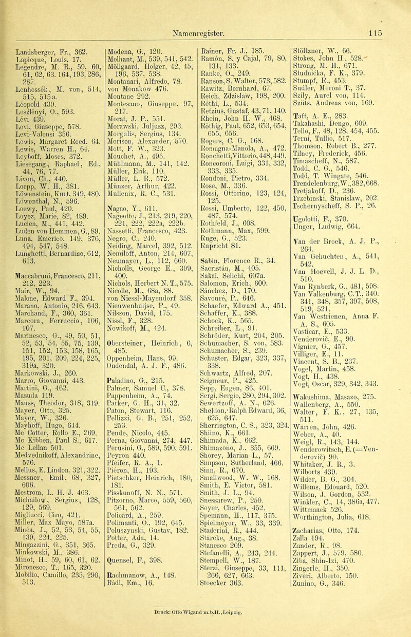 Landsberger, Fr., 362. Lapicque, Louis, 17. Legendre, M. R., 59, 60, 61, 62, 63. 164,193. 286, 287. Lenhossök, M. von, 514, 515, 515 a. Leopold 439. Leszlenvi, 0., 593. Levi 439. Lovi, Giuseppe, 578. Levi-Valensi 356. Lewis, Mai'garet Reed, 64. Lewis, Warren H., 64. Leyboff, Moses, 372. Liesegang, Raphael, Ed., 44, 76, 77. Livon, eil., 440. Loepp, ^Y. H., 381. Löwenstein, Kuii, 349, 480. Löwenthal, N., 596. Loewy, Paul, 420. Loyez, Marie, 82, 489. Luden, M., 441, 442. Luden von Hemmen, G., 89. Luna, Emerico, 149, 376, 494, 547, 548. Lunghetti, Bernardino, 612, 613. Maccabruni, Francesco, 211, 212. 223. Mair, W., 94. Malone, Edward F., 394. Marano, Antonio, 216, 643. Marchand, F., 360_, 361. Marcora, Ferruccio, 106, 107. Marinesco, G., 49, .50, 51, 52, 53, 54, 55, 75, 139, 151, 152, 153, 158, 165, 195, 201, 209, 224, 225, 319a, 320. Markowski, J., 260. Marro, Giovanni, 443. Martini, G., 462. Masuda 119. Mauss, Theodor, 318, 319. Mayer, Otto, 325. Mayer, W., 326. Mayhoff, Hugo, 644. Mc Götter, Rollo E., 269. Mo Kibben, Paul S., 617. Mc Lellan 501. Medvednikoff, Alexandrine, 576. Melius, E. Linden, 321,322. Messner, Emil, 68, 327, 606. Mestrom, L. IL J. 463. Michailovy, Sergius, 128, 129, 569. Migliucci, Giro, 421. Miller, Max Mayo, 587a. Minea, J., 52, 53, 54, 55, 139, 224, 225. Mingazzini, G., 351, 365. Minkowski, M., 386. Minot, H., 59, 60, 61, 62. Mironesco, T., 165, 320. Mobilio, Camillo, 235, 290, 513. Modena, G., 120. Molhant, M., 539, 541, 542. Möllgaard, Holger, 42, 45, 196, 537, 538. Montanari, Alfrede, 78. von Monakow 476. Montane 292. Montosano, Giuseppe, 97, 217. Morat, J. P., 551. Morawski, Juljusz, 293. Morguli.--, Sei'gius, 134. Morison, Alexander, 570. Mott, F.' W., 323. Mouchet, A., 49o. Mühlmann, M., 141, 142. Müller, Erik, 110. Müller, L. R., 572. Münzor, Arthur, 422. MuUenix, R. C., 531. Xagao, T., 611. Nageotte, J., 213, 219, 220, 221, 222, 222a, 222b. Nassetti, Francesco, 423. Negro, C, 240. Neiding, Marcel, 392, 512. Neniiloff, Anton, 214, 607, Neumayer, L., 112, 660. Nicholls, George E., 399, 400. Nichols, Herbert N. T., 575. Nicolle, M., 68a, 88. von Niessl-Mayendorf 358. Nieuwenhuijse, P., 49. Nils.son, David, 175. Nissl, F., 328. Nowikoff, M., 424. Obersteiner, Heinrich, 6, 485. Oppenheim, Haus, 99. Oudendal, A. J. F., 486. Paladine, G., 215. Palmer, Samuel C., 378. Pappenheim, A., 74. Parker, G. H., 31, 32. Paton, Stewart, 116. Pellizzi, G. B., 251, 252, 253. Pende, Nicolo, 445. Ferna, Giovanni, 274, 447. Perusini, G., 589, 590, 591. Peyron 440. Pfeifer, R. A., 1. Pieren, H., 193. Pietschker, Heinrich, 180, 181. Pisskunoff, N. N., 571. Pitzorno, Marco, 559, 560, 561, 562. Poiicard, A., 259. Polimanti. 0., 192, 645. Poluszynski, Gustav, 182. Potter, Ada, 14. Preda, G., 329. Quensel, F., 398. Rachmanow, A., 148. Rädl, Em., 16. Rainer, Fr. J., 185. Ramon, S. y Gajal, 79, 80, 131, 133. Ranke, 0., 249. Ranson, S. Walter, 573,582. Rawitz, Bernhard, 67. Reich, Zdzislaw, 198, 200. Rethi, L., 534. Retzius, Gustaf, 43,71,140. Rhein, John H. W., 468. Röthig, Paul, 652, 653, 654, 655, 656. Rogers, C. G., 168. Roniagna-Manola, A., 472. Ronchctti,Vif torio, 448,449. Roncoroni, Luigi, 331, 332, 333, 335. Rondoni, Pietro, 334. Rose, M., 336. Rossi, Ottorino, 123, 124, 125. Rossi, Umberto, 122, 450, 487, 574. Rothfeld, J., 608. Rothmann, Max, 599. Rüge, G., 523. Rupricht 81. Sabin, Florcnce R., 34. Sacristäu, M., 405. Sakai, Selichi, 607a. Salomen, Erich, 600. Sänchez, D., 170. Savoure, P., 646. Schaefer, Edward A., 451. Schaffer, K., 388. Schock, K., 565. Schreiber, L., 91. Schröder, Kurt, 204, 205. Schumacher, S. von, 583. Schumacher, S., 239. Schuster, Edgar, 323, 337, 338. Schwartz, Alfied, 207. Seigneur, P., 425. Sepp, Eugen, 86, 401. Sergi, Sergio, 280, 294, 302. Sewertzoff, A. N., 626. Sheldon,'Ralph Edward, 36, 625, 647. Sherrington, C. S., 323, 324. Shiino, X., 661. Shimada, K., 662. Shimazono, J., 355, 669. Shorey, Marian L., 57. Simpson, Sutherland, 466. Sinn, R., 670. Smallwood, ^V. W., 168. Smith, E. Victor, 581. Smith, J. L., 94. Snessarew, P., 250. Soyer, Charles, 452. Spemann, H., 117, 375. Spielmeyer, W., 33, 339. Staderini, R., 444. Stiircke, Aug., 38. Stanesco 209. Stefaneiii, A., 243, 244. Stempell, W., 187. Sterzi, Giuseppe, 33, III, 266, 627, 663. Stoecker 363. Stöltzner, W., 66. Stokes, John H., ,528. Streng, M. H., 671. Studnicka, F. K., 379. Stumpf, R., 453. Sudler, Meroni T., 37. Szily, Aurel von, 114. Szüts, Andreas von, 169. Taft, A. E., 283. Takahashi, Dengo, 609. Teile, F., 48, 128, 454, 455. Terni, TuUio, 517. Thomson, Robert B., 277. Tilney, Frederick, 456. Timascheff, N., 587. Todd, C. G., 546. Todd, T. Wingate, 546. Trendelenburg, W., 382,668. Tretjakoff, D., 236. Trzebmski, Stanislaw, 202. Tschernyscheff, S. P., 26. Ugolotti, F., 370. Unger, Ludwig, 664. Van der Brook, A. J. P., 264. Van Gebuchten, A., 541, 542. Van Hoevell, J. J. L. D., 510. Van Rynberk, G., 481, 598. Van Valkenburg, CT., 340. 341, 348, 357, 397, 508, 519, 521. Van Westrienen. Anna F. A. S., 605. Vasticar, E., 533. Venderovic, E., 90. Vignier, G., 457. Villiger, E., 11. Vincent, S. B., 237. Vogel, Martin, 458. Vogt, H., 438. Vogt, Oscar, 329, 342, 343. Wakushima, Masazo, 275. Wallenberg, A., 550. Waltor, F. K., 27, 135, 511. Warren, John, 426. Weber, A., 40. Weigl, R., 143, 144. Wenderowitsch, E. (=^Ven- derovic) 90. Whitaker, J. R., 3. Wilborts 439. Wilder, B. G., 304. Willems, Edouard, 520. Wilson, J. Gordon, 532. Winkler, C., 14, 386a, 477. Wittmaack 526. Worthington, Julia, 618. Zacharias, Otto, 174. Zalla 194. Zander, R.. 98. Zappert, J., 579, 580. Ziba, Shin-Izi, 470. Zingerle, H., 350. Ziveri, Alberto, 150. Zunino, G., 346. Druck; Otto Wigand m.b.H.,Leipzig.