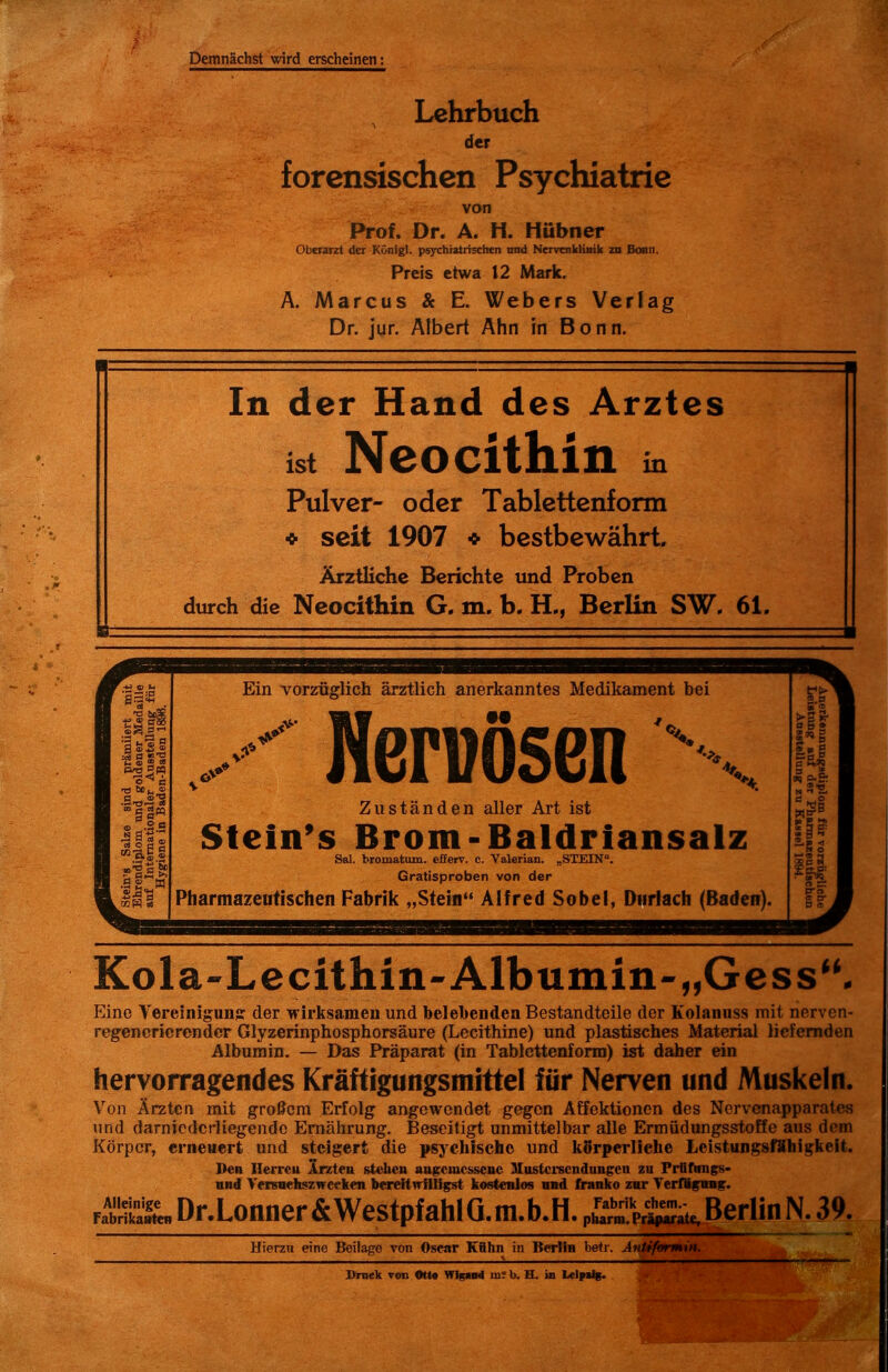 Demnächst wird erscheinen: Lehrbuch der forensischen Psychiatrie von Prof. Dr. A. H. Hubner Oberarzt der Königl. psychiatrischen tnid Nervenklinik zu Bonn. Preis etwa 12 Mark. A. Marcus & E. Webers Verlag Dr. jur. Albert Ahn in Bonn. In der Hand des Arztes ist Ncocithin in Pulver- oder Tablettenform * seit 1907 * bestbewähri Ärztliche Berichte und Proben durch die Ncocithin G. m. b. H., Berlin SW. 61. Ein vorzüglich ärztlich anerkanntes Medikament bei Werwösen ^ Zuständen aller Art ist Sfein's Brom-Baldriansalz Sal. bromatum. efferv. c. Valerian. „STEIN. Gratisproben von der Pharmazeutischen Fabrik „Stein Alfred Sobel, Dtirlach (Baden). Kola-Lecithin-Albumin-„Gess- Eine Vereinigunjr der wirksamen und belebenden Bestandteile der Kolanuss mit nerven- regencricrondcr Glyzerinphosphorsäure (Lecithine) und plastisches Material liefernden Albumin, — Das Präparat (in Tablcttenfonn) ist daher ein hervorragendes Kräftigungsmittel für Nerven und Muskeln. Von Ärzten mit großem Erfolg angewendet gegen Affektionen des Nervcnapparates und darnicdcrliegendc Ernährung. Beseitigt unmittelbar alle Ermüdungsstoffe aus dem Körper, erneuert und steigert die psychische und körperliche Leistungsfähig:keit. Den Herrcu irzteu stellen angemessene Mustci-scndungen zu Prfifimfs- and VeiBBehszwceken bereitwilligst kostenlos nnd franko zur VerWfmif. fZt'I^DrXonner&Westpfaiiia. m.b.H. piS-At^^^ Berlin N. 39. Hierzu eine Beilage von Oscar Kiihn in Berlin betr. Antiformin. X>niek ron Otto Wlgaiid mr b. H. io Lclpa%.