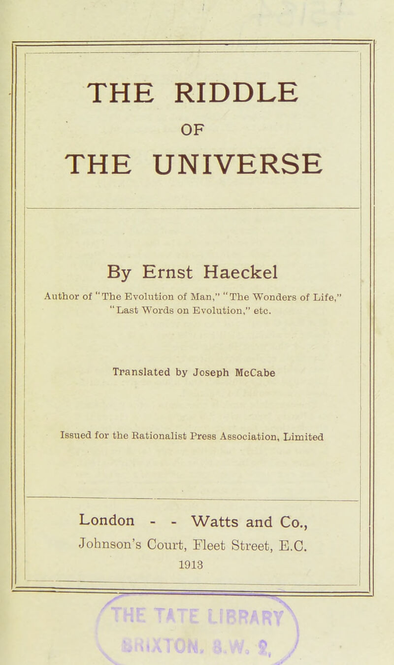 THE RIDDLE OF THE UNIVERSE By Ernst Haeckel Author of The Evolution of Man, The Wonders of Life, Last Words on Evolution, etc. Translated by Joseph McCabe Issued for the Rationalist Press Association, Limited London - - Watts and Co., Johnson's Court, Fleet Street, E.C. 1913 *ARY\ o )