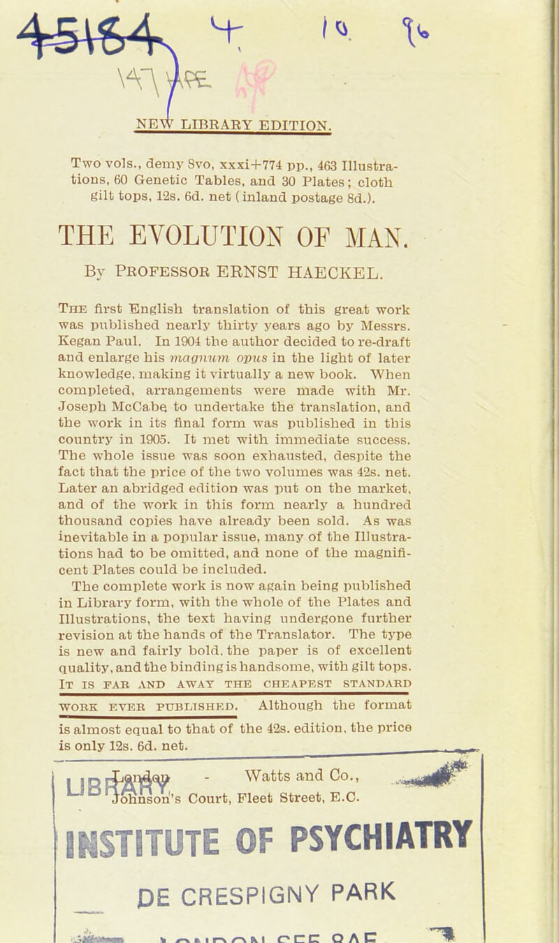 Two vols., demy 8vo, xxxi+774 pp., 463 Illustra- tions, 60 Genetic Tables, and 30 Plates; cloth gilt tops, 12s. 6d. net (inland postage 8d.). THE EVOLUTION OF MAN. By PROFESSOR ERNST HAECKEL. The first English translation of this great work was published nearly thirty years ago by Messrs. Kegan Paul. In 1904 the author decided to re-draft and enlarge his magnum opus in the light of later knowledge, making it virtually a new book. When completed, arrangements were made with Mr. Joseph McCabe, to undertake the translation, and the work in its final form was published in this country in 1905. It met with immediate success. The whole issue was soon exhausted, despite the fact that the price of the two volumes was 42s. net. Later an abridged edition was put on the market, and of the work in this form nearly a hundred thousand copies have already been sold. As was inevitable in a popular issue, many of the Illustra- tions had to be omitted, and none of the magnifi- cent Plates could be included. The complete work is now again being published in Library form, with the whole of the Plates and Illustrations, the text having undergone further revision at the hands of the Translator. The type is new and fairly bold, the paper is of excellent quality, and the binding is handsome, with gilt tops. It is par and away the cheapest standard work ever published. Although the format is almost equal to that of the 42s. edition, the price is only 12s. 6d. net. . Watts and Co., .-^,^00^ 's Court, Fleet Street, E.C. INSTITUTE OF PSYCHIATRY DE CRESPIGNY PARK