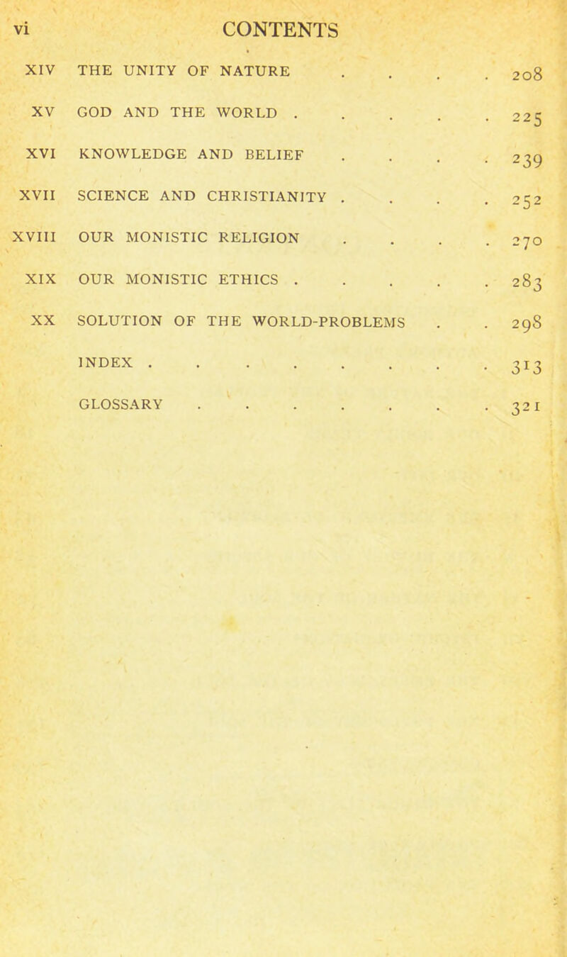 XIV THE UNITY OF NATURE .... 208 XV GOD AND THE WORLD . . . . .225 XVI KNOWLEDGE AND BELIEF . . . .239 XVII SCIENCE AND CHRISTIANITY . 2C2 XVIII OUR MONISTIC RELIGION . . . .270 XIX OUR MONISTIC ETHICS 283 XX SOLUTION OF THE WORLD-PROBLEMS . .298 INDEX . . 313 GLOSSARY 321