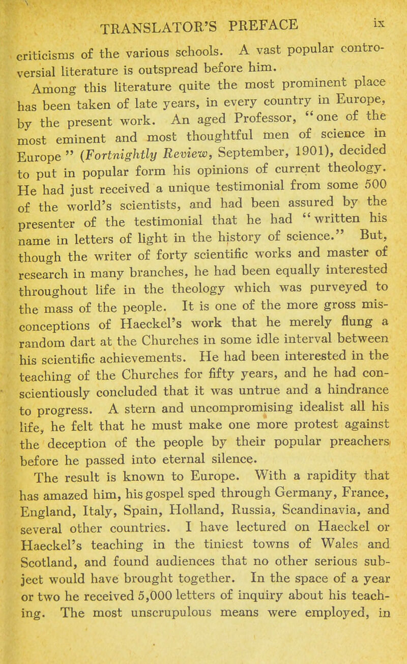 criticisms o£ the various schools. A vast popular contro- versial literature is outspread before him. Among this literature quite the most prominent place has been taken of late years, in every country in Europe, by the present work. An aged Professor, one of the most eminent and most thoughtful men of science in Europe  (Fortnightly Review, September, 1901), decided to put in popular form his opinions of current theology. He had just received a unique testimonial from some 500 of the world's scientists, and had been assured by the presenter of the testimonial that he had written his name in letters of light in the history of science. But, though the writer of forty scientific works and master of research in many branches, he had been equally interested throughout life in the theology which was purveyed to the mass of the people. It is one of the more gross mis- conceptions of Haeckel's work that he merely flung a random dart at the Churches in some idle interval between his scientific achievements. He had been interested in the teaching of the Churches for fifty years, and he had con- scientiously concluded that it was untrue and a hindrance to progress. A stern and uncompromising idealist all his life, he felt that he must make one more protest against the deception of the people by their popular preachera before he passed into eternal silence. The result is known to Europe. With a rapidity that has amazed him, his gospel sped through Germany, France, England, Italy, Spain, Holland, Russia, Scandinavia, and several other countries. I have lectured on Haeckel or Haeckel's teaching in the tiniest towns of Wales and Scotland, and found audiences that no other serious sub- ject would have brought together. In the space of a year or two he received 5,000 letters of inquiry about his teach- ing. The most unscrupulous means were employed, in