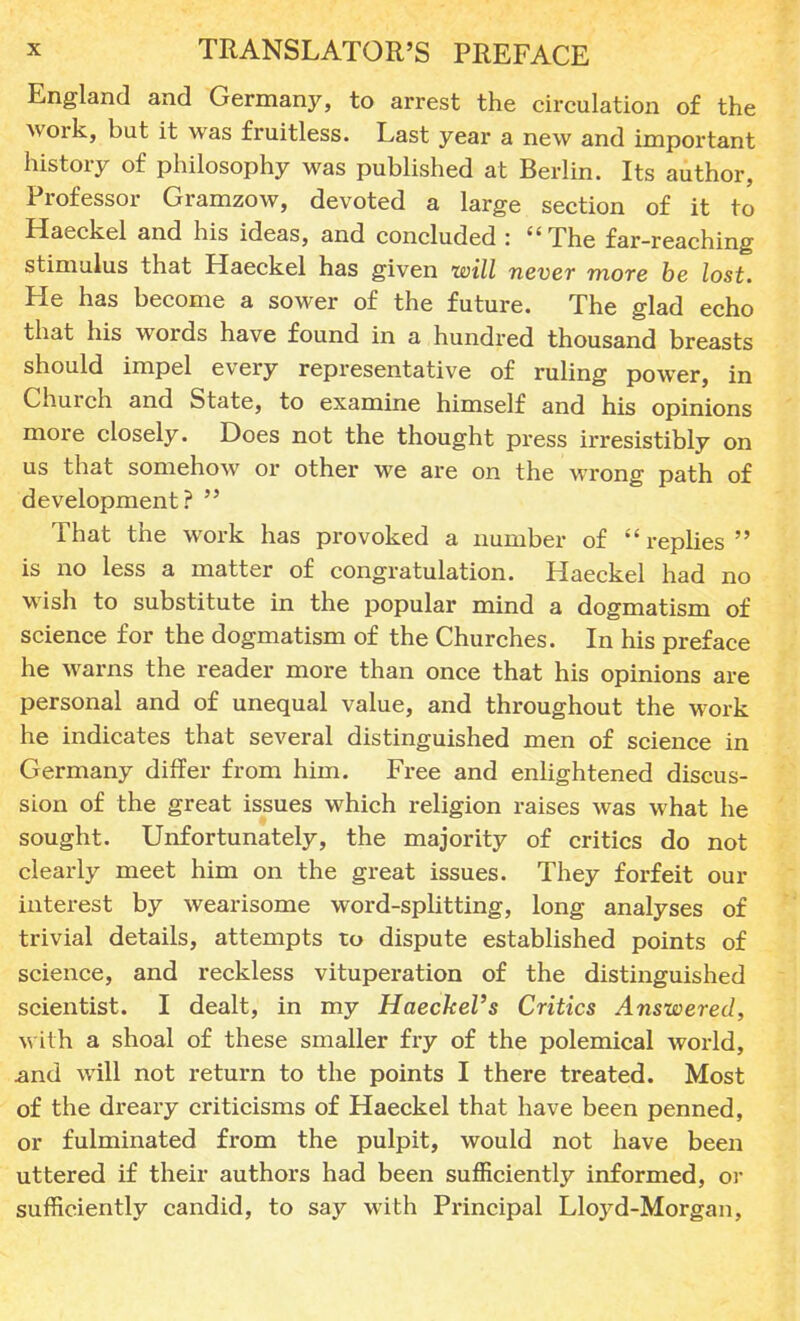 England and Germany, to arrest the circulation of the work, but it was fruitless. Last year a new and important history of philosophy was published at Berlin. Its author, Professor Gramzow, devoted a large section of it to Haeckel and his ideas, and concluded : The far-reaching stimulus that Haeckel has given will never more be lost. He has become a sower of the future. The glad echo that his words have found in a hundred thousand breasts should impel every representative of ruling power, in Church and State, to examine himself and his opinions more closely. Does not the thought press irresistibly on us that somehow or other we are on the wrong path of development? That the work has provoked a number of replies is no less a matter of congratulation. Haeckel had no wish to substitute in the popular mind a dogmatism of science for the dogmatism of the Churches. In his preface he warns the reader more than once that his opinions are personal and of unequal value, and throughout the work he indicates that several distinguished men of science in Germany differ from him. Free and enlightened discus- sion of the great issues which religion raises was what he sought. Unfortunately, the majority of critics do not clearly meet him on the great issues. They forfeit our interest by wearisome word-splitting, long analyses of trivial details, attempts to dispute established points of science, and reckless vituperation of the distinguished scientist. I dealt, in my Haeckel's Critics Answered, with a shoal of these smaller fry of the polemical world, .and will not return to the points I there treated. Most of the dreary criticisms of Haeckel that have been penned, or fulminated from the pulpit, would not have been uttered if their authors had been sufficiently informed, or sufficiently candid, to say with Principal Lloyd-Morgan,