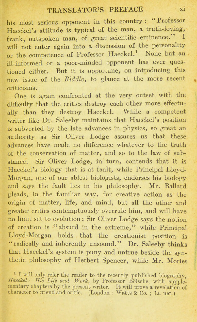 his most serious opponent in this country: Professor Haeckel's attitude is typical of the man, a truth-loving, frank, outspoken man, of great scientific eminence. I will not enter again into a discussion of the personality or the competence of Professor Haeckel.1 None but an ill-informed or a poor-minded opponent has ever ques- tioned either. But it is opportune, on introducing this new issue of the Riddle, to glance at the more recent , criticisms. One is again confronted at the very outset with the difficulty that the critics destroy each other more effectu- ally than they destroy Haeckel. While a competent writer like Dr. Saleeby maintains that Haeckel's position is subverted by the late advances in physics, so great an authority as Sir Oliver Lodge assures us that these advances have made no difference whatever to the truth of the conservation of matter, and so to the law of sub- stance. Sir Oliver Lodge, in turn, contends that it is Haeckel's biology that is at fault, while Principal Lloyd- Morgan, one of our ablest biologists, endorses his biology and says the fault lies in his philosophy. Mr. Ballard pleads, in the familiar way, for creative action as the origin of matter, life, and mind, but all the other and greater critics contemptuously overrule him, and will have no limit set to evolution; Sir Oliver Lodge says the notion of creation is 'absurd in the extreme, while Principal Lloyd-Morgan holds that the creationist position is radically and inherently unsound. Dr. Saleeby thinks that Haeckel's system is puny and untrue beside the syn- thetic philosophy of Herbert Spencer, while Mr. Mories 1 I will only refer the reader to the recently published biography, Haeckel: His Life and Work, by Professor Bblsche, with supple- mentary chapters by the present writer. It will prove a revelation of character to friend and critic. (London : Watts & Co. ; Is. net.)