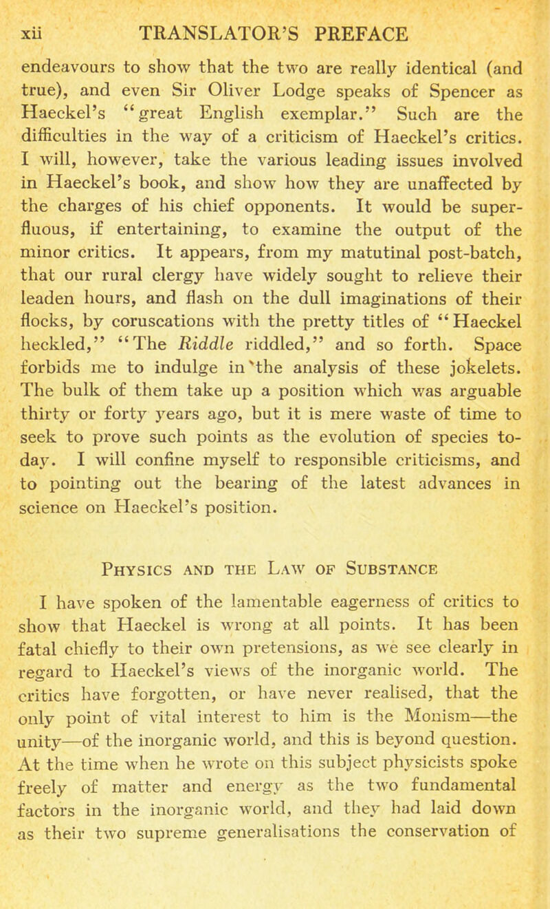 endeavours to show that the two are really identical (and true), and even Sir Oliver Lodge speaks of Spencer as Haeckel's great English exemplar. Such are the difficulties in the way of a criticism of Haeckel's critics. I will, however, take the various leading issues involved in Haeckel's book, and show how they are unaffected by the charges of his chief opponents. It would be super- fluous, if entertaining, to examine the output of the minor critics. It appears, from my matutinal post-batch, that our rural clergy have widely sought to relieve their leaden hours, and flash on the dull imaginations of their flocks, by coruscations with the pretty titles of Haeckel heckled, The Riddle riddled, and so forth. Space forbids me to indulge in the analysis of these jokelets. The bulk of them take up a position which was arguable thirty or forty years ago, but it is mere waste of time to seek to prove such points as the evolution of species to- day. I will confine myself to responsible criticisms, and to pointing out the bearing of the latest advances in science on Haeckel's position. Physics and the Law of Substance I have spoken of the lamentable eagerness of critics to show that Haeckel is wrong at all points. It has been fatal chiefly to their own pretensions, as we see clearly in regard to Haeckel's views of the inorganic world. The critics have forgotten, or have never realised, that the only point of vital interest to him is the Monism—the unity—of the inorganic world, and this is beyond question. At the time when he wrote on this subject physicists spoke freely of matter and energy as the two fundamental factors in the inorganic world, and they had laid down as their two supreme generalisations the conservation of