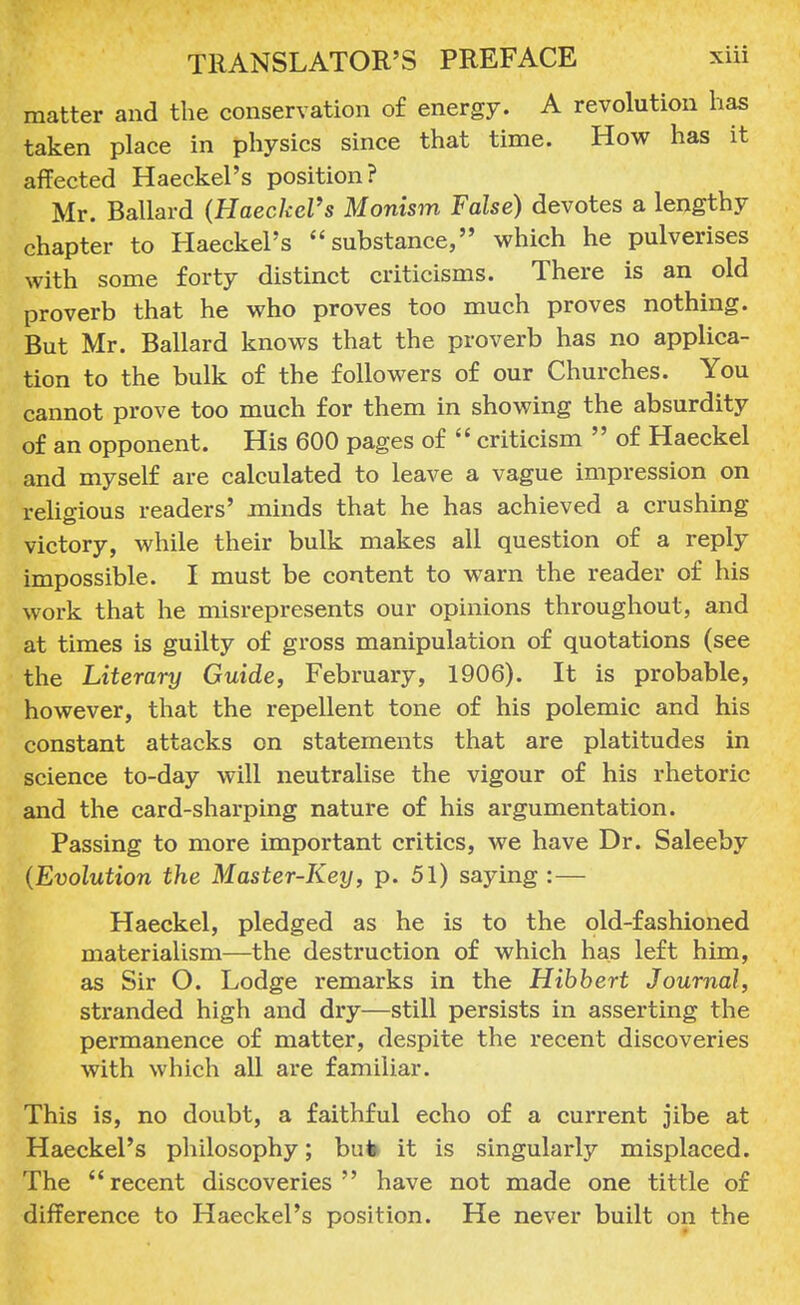 matter and the conservation of energy. A revolution has taken place in physics since that time. How has it affected Haeckel's position? Mr. Ballard (HaeckeVs Monism False) devotes a lengthy chapter to Haeckel's substance, which he pulverises with some forty distinct criticisms. There is an old proverb that he who proves too much proves nothing. But Mr. Ballard knows that the proverb has no applica- tion to the bulk of the followers of our Churches. You cannot prove too much for them in showing the absurdity of an opponent. His 600 pages of  criticism  of Haeckel and myself are calculated to leave a vague impression on religious readers' minds that he has achieved a crushing- victory, while their bulk makes all question of a reply impossible. I must be content to warn the reader of his work that he misrepresents our opinions throughout, and at times is guilty of gross manipulation of quotations (see the Literary Guide, February, 1906). It is probable, however, that the repellent tone of his polemic and his constant attacks on statements that are platitudes in science to-day will neutralise the vigour of his rhetoric and the card-sharping nature of his argumentation. Passing to more important critics, we have Dr. Saleeby {Evolution the Master-Key, p. 51) saying : — Haeckel, pledged as he is to the old-fashioned materialism—the destruction of which has left him, as Sir O. Lodge remarks in the Hibbert Journal, stranded high and dry—still persists in asserting the permanence of matter, despite the recent discoveries with which all are familiar. This is, no doubt, a faithful echo of a current jibe at Haeckel's philosophy; buto it is singularly misplaced. The recent discoveries have not made one tittle of difference to Haeckel's position. He never built on the