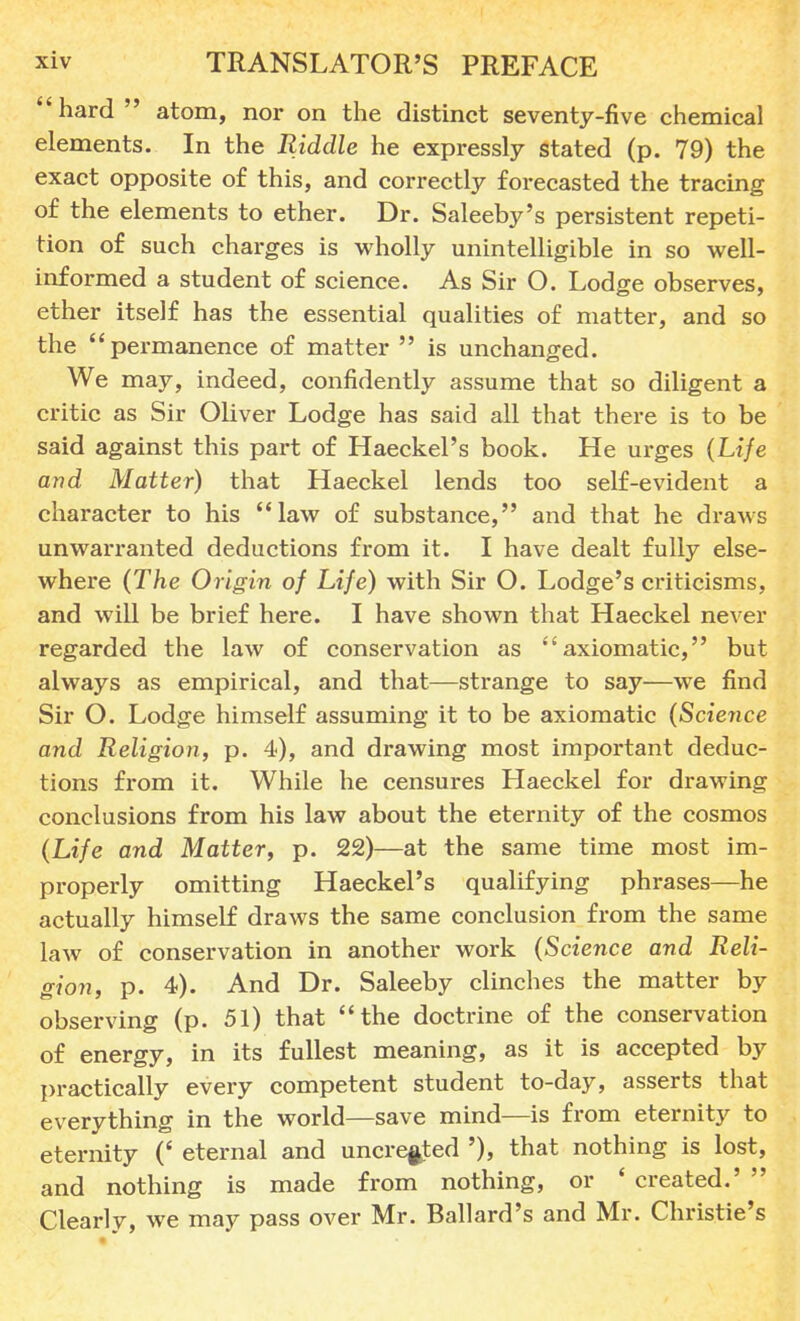hard atom, nor on the distinct seventy-five chemical elements. In the Riddle he expressly stated (p. 79) the exact opposite of this, and correctly forecasted the tracing of the elements to ether. Dr. Saleeby's persistent repeti- tion of such charges is wholly unintelligible in so well- informed a student of science. As Sir O. Lodge observes, ether itself has the essential qualities of matter, and so the permanence of matter  is unchanged. We may, indeed, confidently assume that so diligent a critic as Sir Oliver Lodge has said all that there is to be said against this part of Haeckel's book. He urges (Life and Matter) that Haeckel lends too self-evident a character to his law of substance, and that he draws unwarranted deductions from it. I have dealt fully else- where (The Origin of Life) with Sir O. Lodge's criticisms, and will be brief here. I have shown that Haeckel never regarded the law of conservation as axiomatic, but always as empirical, and that—strange to say—we find Sir O. Lodge himself assuming it to be axiomatic (Science and Religion, p. 4), and drawing most important deduc- tions from it. While he censures Haeckel for drawing conclusions from his law about the eternity of the cosmos (Life and Matter, p. 22)—at the same time most im- properly omitting Haeckel's qualifying phrases—he actually himself draws the same conclusion from the same law of conservation in another work (Science and Reli- gion, p. 4). And Dr. Saleeby clinches the matter by observing (p. 51) that the doctrine of the conservation of energy, in its fullest meaning, as it is accepted by practically every competent student to-day, asserts that everything in the world—save mind—is from eternity to eternity (' eternal and uncreated '), that nothing is lost, and nothing is made from nothing, or ' created.'  Clearly, we may pass over Mr. Ballard's and Mr. Christie's