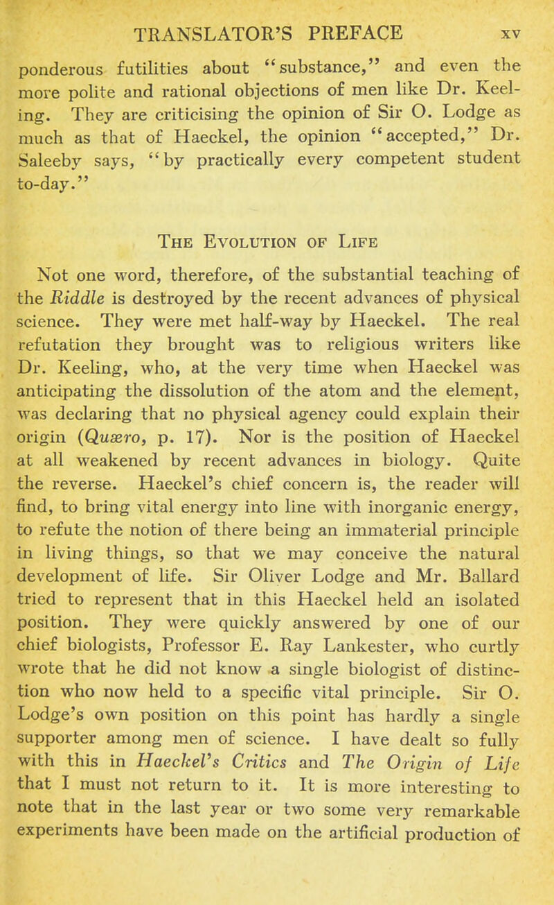 ponderous futilities about substance, and even the more polite and rational objections of men like Dr. Keel- ing. They are criticising the opinion of Sir O. Lodge as much as that of Haeckel, the opinion accepted, Dr. Saleeby says, by practically every competent student to-day. The Evolution of Life Not one word, therefore, of the substantial teaching of the Riddle is destroyed by the recent advances of physical science. They were met half-way by Haeckel. The real refutation they brought was to religious writers like Dr. Keeling, who, at the very time when Haeckel was anticipating the dissolution of the atom and the element, was declaring that no physical agency could explain their origin (Quaere-, p. 17). Nor is the position of Haeckel at all weakened by recent advances in biology. Quite the reverse. Haeckel's chief concern is, the reader will find, to bring vital energy into line with inorganic energy, to refute the notion of there being an immaterial principle in living things, so that we may conceive the natural development of life. Sir Oliver Lodge and Mr. Ballard tried to represent that in this Haeckel held an isolated position. They were quickly answered by one of our chief biologists, Professor E. Ray Lankester, who curtly wrote that he did not know a single biologist of distinc- tion who now held to a specific vital principle. Sir O. Lodge's own position on this point has hardly a single supporter among men of science. I have dealt so fully with this in HaeckeVs Critics and The Origin of Life that I must not return to it. It is more interesting to note that in the last year or two some very remarkable experiments have been made on the artificial production of
