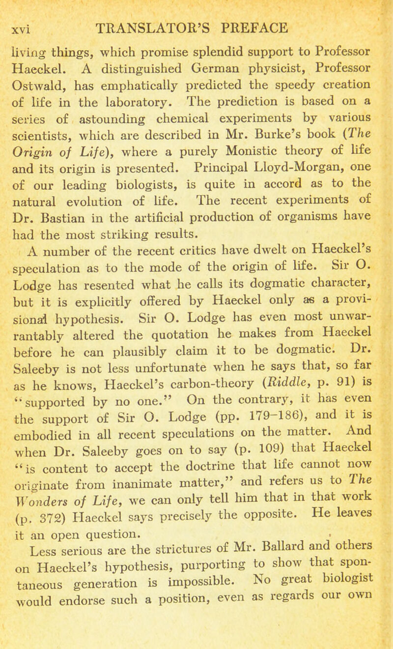 living things, which promise splendid support to Professor Haeckel. A distinguished German physicist, Professor Ostwald, has emphatically predicted the speedy creation of life in the laboratory. The prediction is based on a series of astounding chemical experiments by various scientists, which are described in Mr. Burke's book (The Origin of Life), where a purely Monistic theory of life and its origin is presented. Principal Lloyd-Morgan, one of our leading biologists, is quite in accord as to the natural evolution of life. The recent experiments of Dr. Bastian in the artificial production of organisms have had the most striking results. A number of the recent critics have dwelt on Haeckel's speculation as to the mode of the origin of life. Sir O. Lodge has resented what he calls its dogmatic character, but it is explicitly offered by Haeckel only as a provi- sional hypothesis. Sir O. Lodge has even most unwar- rantably altered the quotation he makes from Haeckel before he can plausibly claim it to be dogmatic. Dr. Saleeby is not less unfortunate when he says that, so far as he knows, Haeckel's carbon-theory (Riddle, p. 91) is ''supported by no one. On the contrary, it has even the support of Sir O. Lodge (pp. 179-186), and it is embodied in all recent speculations on the matter. And when Dr. Saleeby goes on to say (p. 109) that Haeckel is content to accept the doctrine that life cannot now originate from inanimate matter, and refers us to The Wonders of Life, we can only tell him that in that work (p. 372) Haeckel says precisely the opposite. He leaves it an open question. Less serious are the strictures of Mr. Ballard and others on Haeckel's hypothesis, purporting to show that spon- taneous generation is impossible. No great biologist would endorse such a position, even as regards our own