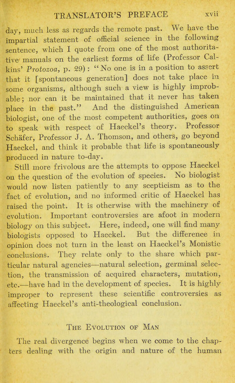 day, much less as regards the remote past. We have the impartial statement of official science in the following sentence, which I quote from one of the most authorita- tive manuals on the earliest forms of life (Professor Cal- kins' Protozoa, p. 29):  No one is in a position to assert that it [spontaneous generation] does not take place in some organisms, although such a view is highly improb- able; nor can it be maintained that it never has taken place in the past. And the distinguished American biologist, one of the most competent authorities, goes on to speak with respect of Haeckel's theory. Professor Schafer, Professor J. A. Thomson, and others, go beyond Haeckel, and think it probable that life is spontaneously produced in nature to-day. Still more frivolous are the attempts to oppose Haeckel on the question of the evolution of species. No biologist would now listen patiently to any scepticism as to the fact of evolution, and no informed critic of Haeckel has raised the point. It is otherwise with the machinery of evolution. Important controversies are afoot in modern biology on this subject. Here, indeed, one will find many biologists opposed to Haeckel. But the difference in opinion does not turn in the least on Haeckel's Monistic conclusions. They relate only to the share which par- ticular natural agencies—natural selection, germinal selec- tion, the transmission of acquired characters, mutation, etc.—have had in the development of species. It is highly improper to represent these scientific controversies as affecting Haeckel's anti-theological conclusion. The Evolution of Man The real divergence begins when we come to the chap- ters dealing with the origin and nature of the human