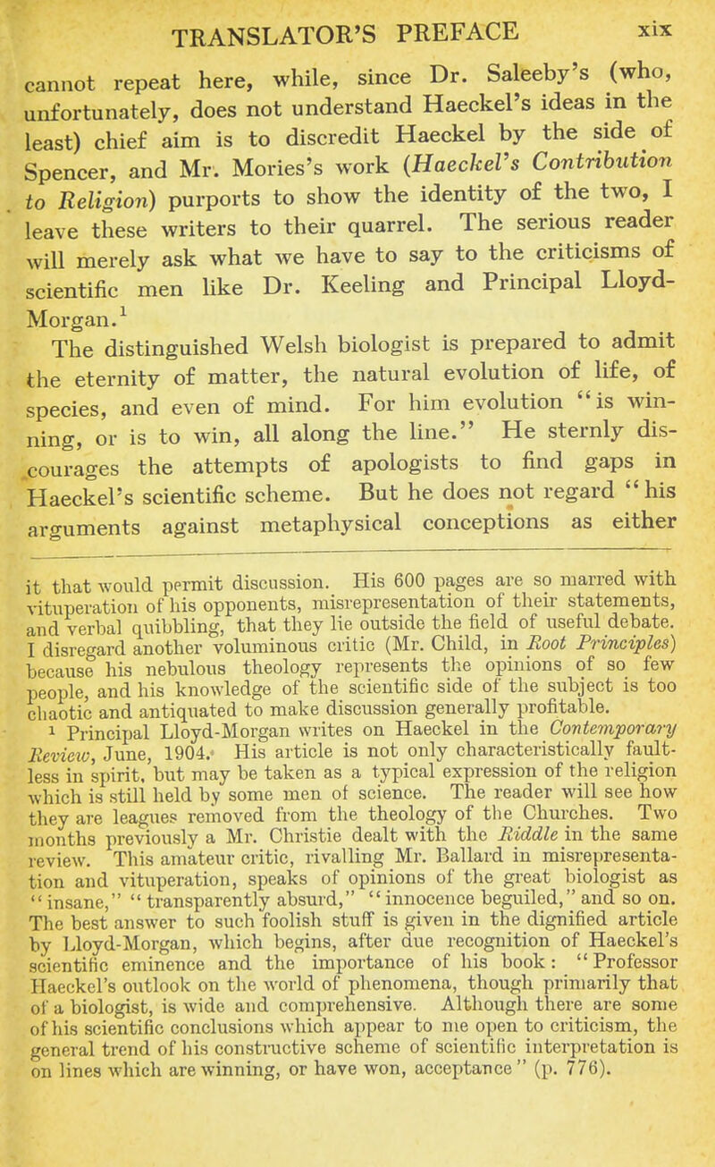 cannot repeat here, while, since Dr. Saleeby's (who, unfortunately, does not understand Haeckel's ideas in the least) chief aim is to discredit Haeckel by the side of Spencer, and Mr. Mories's work (Haeckel's Contribution to Religion) purports to show the identity of the two, I leave these writers to their quarrel. The serious reader will merely ask what we have to say to the criticisms of scientific men like Dr. Keeling and Principal Lloyd- Morgan.1 The distinguished Welsh biologist is prepared to admit the eternity of matter, the natural evolution of life, of species, and even of mind. For him evolution is win- ning, or is to win, all along the line. He sternly dis- courages the attempts of apologists to find gaps in Haeckel's scientific scheme. But he does not regard his arguments against metaphysical conceptions as either it that would permit discussion. His 600 pages are so marred with vituperation of his opponents, misrepresentation of their statements, and verbal quibbling, that they lie outside the field of useful debate. I disregard another voluminous critic (Mr. Child, in Root Principles) because his nebulous theology represents the opinions of so few people, and his knowledge of the scientific side of the subject is too chaotic and antiquated to make discussion generally profitable. 1 Principal Lloyd-Morgan writes on Haeckel in the Contemporary Review, June, 1904.' His article is not only characteristically fault- less in spirit, but may be taken as a typical expression of the religion which is still held by some men of science. The reader will see how they are leagues removed from the theology of the Churches. Two months previously a Mr. Christie dealt with the Riddle in the same review. This amateur critic, rivalling Mr. Ballard in misrepresenta- tion and vituperation, speaks of opinions of the great biologist as  insane,  transparently absurd,  innocence beguiled, and so on. The best answer to such foolish stuff is given in the dignified article by Lloyd-Morgan, which begins, after due recognition of Haeckel's scientific eminence and the importance of his book:  Professor Haeckel's outlook on the world of phenomena, though primarily that of a biologist, is wide and comprehensive. Although there are some of his scientific conclusions which appear to me open to criticism, the general trend of his constructive scheme of scientific interpretation is on lines which are winning, or have won, acceptance (p. 776).