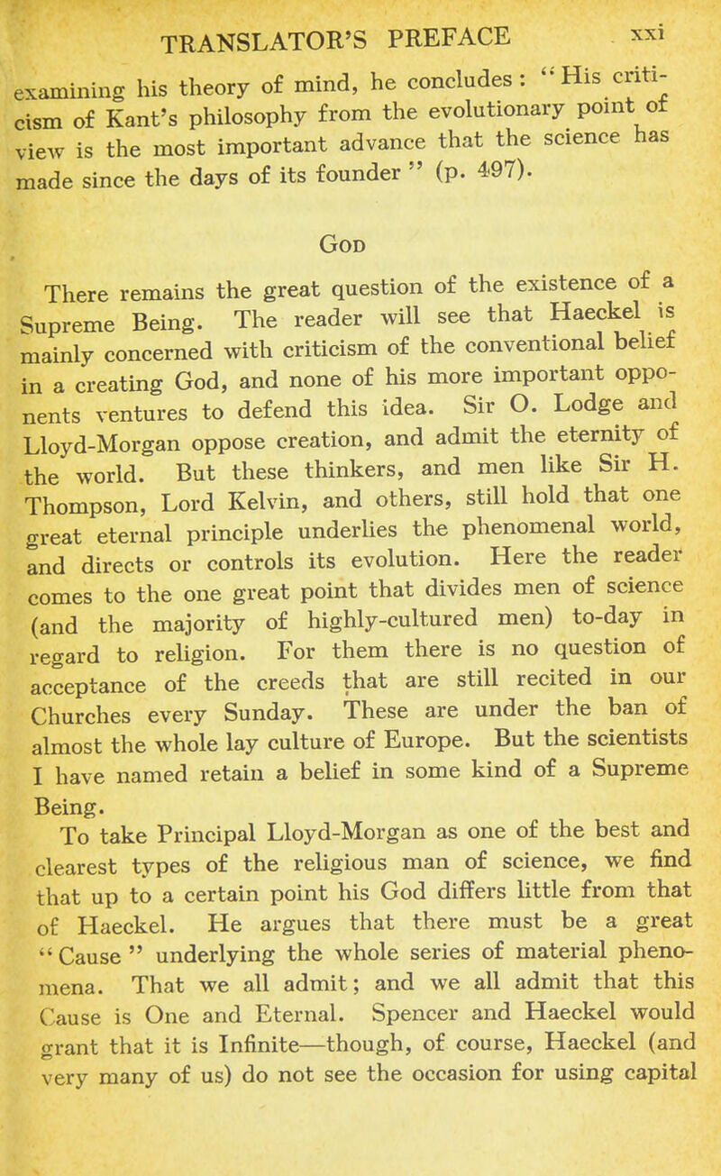 examining his theory of mind, he concludes: His cri cism of Kant's philosophy from the evolutionary point view is the most important advance that the science 1 made since the days of its founder  (p. 497). God There remains the great question of the existence of a Supreme Being. The reader will see that Haeckel is mainly concerned with criticism of the conventional belief in a creating God, and none of his more important oppo- nents ventures to defend this idea. Sir O. Lodge and Lloyd-Morgan oppose creation, and admit the eternity of the world. But these thinkers, and men like Sir H. Thompson, Lord Kelvin, and others, still hold that one great eternal principle underlies the phenomenal world, and directs or controls its evolution. Here the reader comes to the one great point that divides men of science (and the majority of highly-cultured men) to-day in regard to religion. For them there is no question of acceptance of the creeds that are still recited in our Churches every Sunday. These are under the ban of almost the whole lay culture of Europe. But the scientists I have named retain a belief in some kind of a Supreme Being. To take Principal Lloyd-Morgan as one of the best and clearest types of the religious man of science, we find that up to a certain point his God differs little from that of Haeckel. He argues that there must be a great  Cause  underlying the whole series of material pheno- mena. That we all admit; and we all admit that this Cause is One and Eternal. Spencer and Haeckel would grant that it is Infinite—though, of course, Haeckel (and very many of us) do not see the occasion for using capital