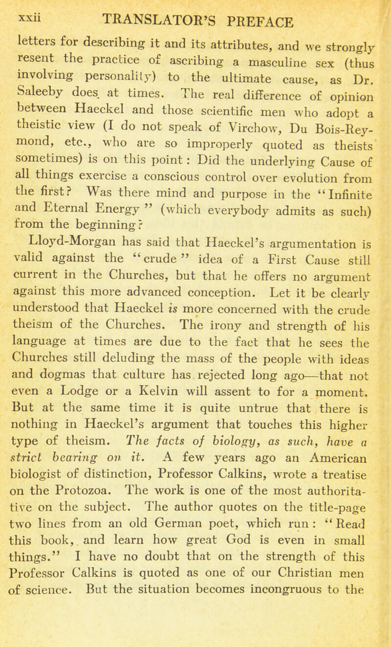 letters for describing it and its attributes, and we strongly resent the practice of ascribing a masculine sex (thus involving personality) to the ultimate cause, as Dr. Saleeby does at times. The real difference of opinion between Haeckel and those scientific men who adopt a theistic view (I do not speak of Virchow, Du Bois-Rey- mond, etc., who are so improperly quoted as theists sometimes) is on this point: Did the underlying Cause of all things exercise a conscious control over evolution from the first? Was there mind and purpose in the Infinite and Eternal Energy  (which everybody admits as such) from the beginning? Lloyd-Morgan has said that Haeckel's argumentation is valid against the crude idea of a First Cause still current in the Churches, but that he offers no argument against this more advanced conception. Let it be clearly understood that Haeckel is more concerned with the crude theism of the Churches. The irony and strength of his language at times are due to the fact that he sees the Churches still deluding the mass of the people with ideas and dogmas that culture has rejected long ago—that not even a Lodge or a Kelvin will assent to for a moment. But at the same time it is quite untrue that there is nothing in Haeckel's argument that touches this higher type of theism. The facts of biology, as such, have a strict bearing on it. A few years ago an American biologist of distinction, Professor Calkins, wrote a treatise on the Protozoa. The work is one of the most authorita- tive on the subject. The author quotes on the title-page two lines from an old German poet, which run :  Read this book, and learn how great God is even in small things. I have no doubt that on the strength of this Professor Calkins is quoted as one of our Christian men of science. But the situation becomes incongruous to the