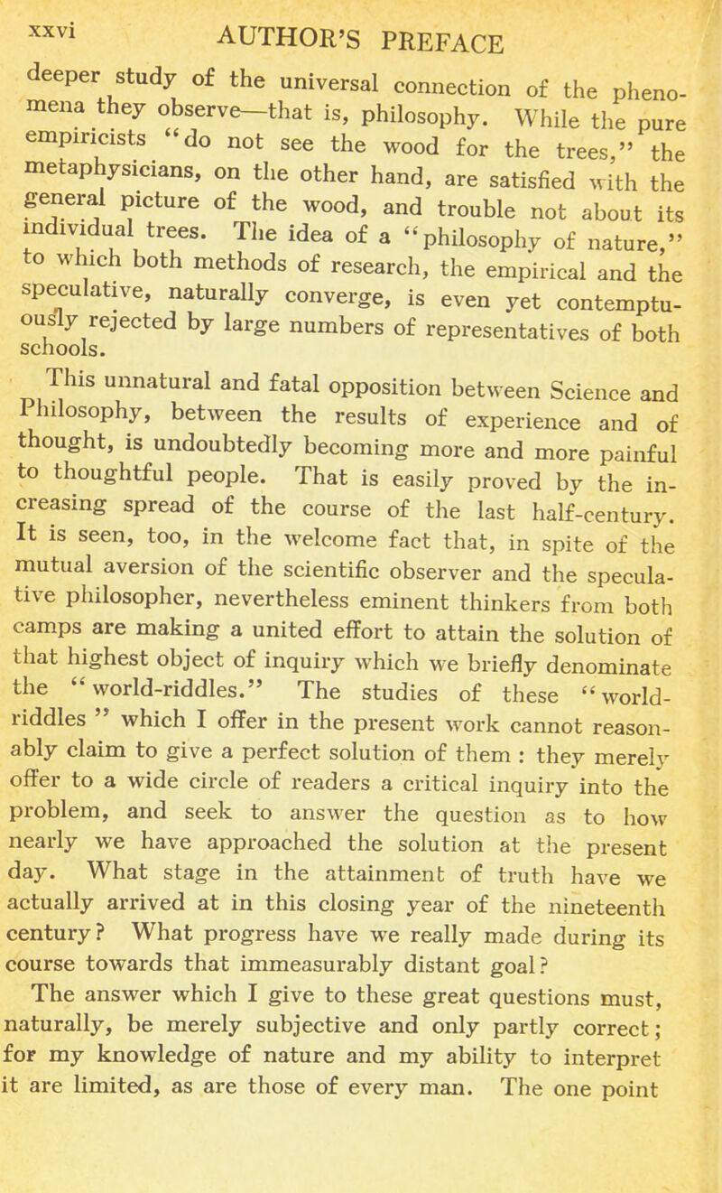 deeper study of the universal connection of the pheno- mena they observe-that is, philosophy. While the pure empiricists do not see the wood for the trees, the metaphysicians, on the other hand, are satisfied with the general picture of the wood, and trouble not about its individual trees. The idea of a -philosophy of nature, to which both methods of research, the empirical and the speculative, naturally converge, is even yet contemptu- ously rejected by large numbers of representatives of both schools. This unnatural and fatal opposition between Science and Philosophy, between the results of experience and of thought, is undoubtedly becoming more and more painful to thoughtful people. That is easily proved by the in- creasing spread of the course of the last half-century. It is seen, too, in the welcome fact that, in spite of the mutual aversion of the scientific observer and the specula- tive philosopher, nevertheless eminent thinkers from both camps are making a united effort to attain the solution of that highest object of inquiry which we briefly denominate the world-riddles. The studies of these world- riddles  which I offer in the present work cannot reason- ably claim to give a perfect solution of them : they merely offer to a wide circle of readers a critical inquiry into the problem, and seek to answer the question as to how nearly we have approached the solution at the present day. What stage in the attainment of truth have we actually arrived at in this closing year of the nineteenth century? What progress have we really made during its course towards that immeasurably distant goal? The answer which I give to these great questions must, naturally, be merely subjective and only partly correct; for my knowledge of nature and my ability to interpret it are limited, as are those of every man. The one point