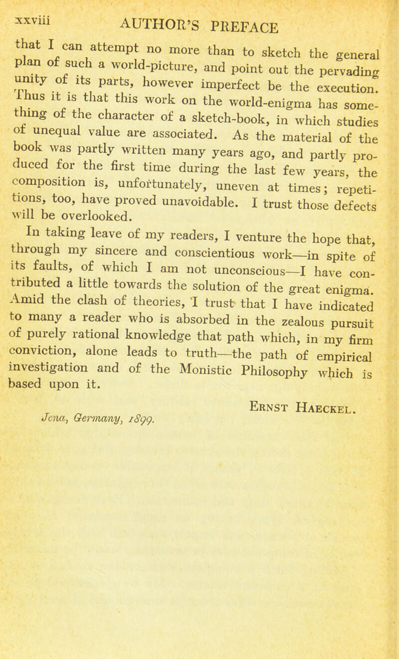 that I can attempt no more than to sketch the general Plan of such a world-picture, and point out the pervading unity of its parts, however imperfect be the execution. Ihus it is that this work on the world-enigma has some- thing of the character of a sketch-book, in which studies of unequal value are associated. As the material of the book was partly written many years ago, and partly pro- duced for the first time during the last few years, the composition is, unfortunately, uneven at times; repeti- tions, too, have proved unavoidable. I trust those defects will be overlooked. In taking leave of my readers, I venture the hope that, through my sincere and conscientious work—in spite of its faults, of which I am not unconscious—I have con- tributed a little towards the solution of the great enigma. Amid the clash of theories, I trust that I have indicated to many a reader who is absorbed in the zealous pursuit of purely rational knowledge that path which, in my firm conviction, alone leads to truth—the path of empirical investigation and of the Monistic Philosophy which is based upon it. Ernst Haeckel. Jena, Gennany, i8gg.