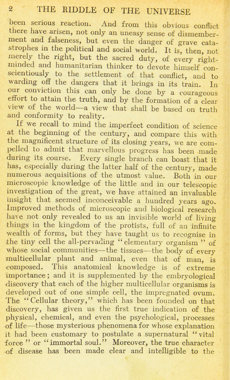 been serious reaction. And from this obvious conflict there have arisen, not only an uneasy sense of dismember- ment and falseness, but even the danger of grave cata- strophes in the political and social world. It is, then, not merely the right, but the sacred duty, of every right- minded and humanitarian thinker to devote himself con- scientiously to the settlement of that conflict, and to warding off the dangers that it brings in its train. In our conviction this can only be done by a courageous effort to attain the truth, and by the formation of a clear view of the world—a view that shall be based on truth and conformity to reality. If we recall to mind the imperfect condition of science at the beginning of the century, and compare this with the magnificent structure of its closing years, we are com- pelled to admit that marvellous progress has been made during its course. Every single branch can boast that it has, especially during the latter half of the century, made numerous acquisitions of the utmost value. Both in our microscopic knowledge of the little and in our telescopic investigation of the great, we have attained an invaluable insight that seemed inconceivable a hundred years ago. Improved methods of microscopic and biological research have not only revealed to us an invisible world of living things in the kingdom of the protists, full of an infinite wealth of forms, but they have taught us to recognise in the tiny cell the all-pervading elementary organism  of whose social communities—the tissues—the body of every multicellular plant and animal, even that of man, is •composed. This anatomical knowledge is of extreme importance; and it is supplemented by the embryological discovery that each of the higher multicellular organisms is developed out of one simple cell, the impregnated ovum. The Cellular theory, which has been founded on that discovery, has given us the first true indication of the physical, chemical, and even the psychological, processes of life—those mysterious phenomena for whose explanation it had been customary to postulate a supernatural vital force  or immortal soul. Moreover, the true character ■of disease has been made clear and intelligible to the