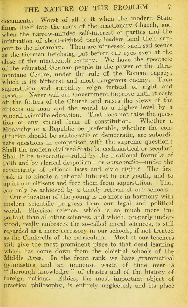 documents. Worst of all is it when the modern State flings itself into the arms of the reactionary Church, and when the narrow-minded self-interest of parties and the infatuation of short-sighted party-leaders lend their sup- port to the hierarchy. Then are witnessed such sad scenes as the German Reichstag put before our eyes even at the close of the nineteenth century. We have the spectacle of the educated German people in the power of the ultra- montane Centre, under the rule of the Roman papacy, which is its bitterest and most dangerous enemy. Then superstition and stupidity reign instead of right and reason. Never will our Government improve until it casts off the fetters of the Church and raises the views of the citizens on man and the world to a higher level by a general scientific education. That does not raise the ques- tion of any special form of constitution. Whether a Monarchy or a Republic be preferable, whether the con- stitution should be aristocratic or democratic, are subordi- nate questions in comparison with the supreme question : Shall the modern civilised State be ecclesiastical or secular ? Shall it be theocratic—ruled by the irrational formulas of faith and by clerical despotism—or nomocratic—under the sovereignty of rational laws and civic right? The first task is to kindle a rational interest in our youth, and to uplift our citizens and free them from superstition. That can only be achieved by a timely reform of our schools. Our education of the young is no more in harmony with modern scientific progress than our legal and political world. Physical science, which is so much more im- portant than all other sciences, and which, properly under- stood, really embraces the so-called moral sciences, is still regarded as a mere accessory in our schools, if not treated as the Cinderella of the curriculum. Most of our teachers still give the most prominent place to that dead learning which has come down from the cloistral schools of the Middle Ages. In the front rank we have grammatical gymnastics and an immense waste of time over a thorough knowledge of classics and of the history of foreign nations. Ethics, the most important object of practical philosophy, is entirely neglected, and its place