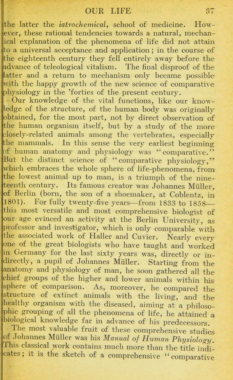 the latter the iatrochemical, school of medicine. How- ever, these rational tendencies towards a natural, mechan- ical explanation of the phenomena of life did not attain to a universal acceptance and application; in the course of the eighteenth century they fell entirely away before the advance of teleological vitalism. The final disproof of the latter and a return to mechanism only became possible with the happy growth of the new science of comparative Dhysiology in the 'forties of the present century. Our knowledge of the vital functions, like our know- ledge of the structure, of the human body was originally obtained, for the most part, not by direct observation of the human organism itself, but by a study of the more closely-related animals among the vertebrates, especially the mammals. In this sense the very earliest beginning of human anatomy and physiology was comparative. But the distinct science of comparative physiology, which embraces the whole sphere of life-phenomena, from the lowest animal up to man, is a triumph of the nine- teenth century. Its famous creator was Johannes Miiller r of Berlin (born, the son of a shoemaker, at Coblentz, in 1801). For fully twenty-five years—from 1833 to 1858— this most versatile and most comprehensive biologist of our age evinced an activity at the Berlin University, as professor and investigator, which is only comparable* with the associated work of Haller and Cuvier. Nearly every one of the great biologists who have taught and worked in Germany for the last sixty years was, directly or in- directly, a pupil of Johannes Miiller. Starting from the anatomy and physiology of man, he soon gathered all the chief groups of the higher and lower animals within his sphere of comparison. As, moreover, he compared the structure of extinct animals with the living, and the healthy organism with the diseased, aiming at a philoso- phic grouping of all the phenomena of life, he attained a biological knowledge far in advance of his predecessors. The most valuable fruit of these comprehensive studies of Johannes Miiller was his Manual of Human Physiology, This classical work contains much more than the title indi- cates; it is the sketch of a comprehensive comparative