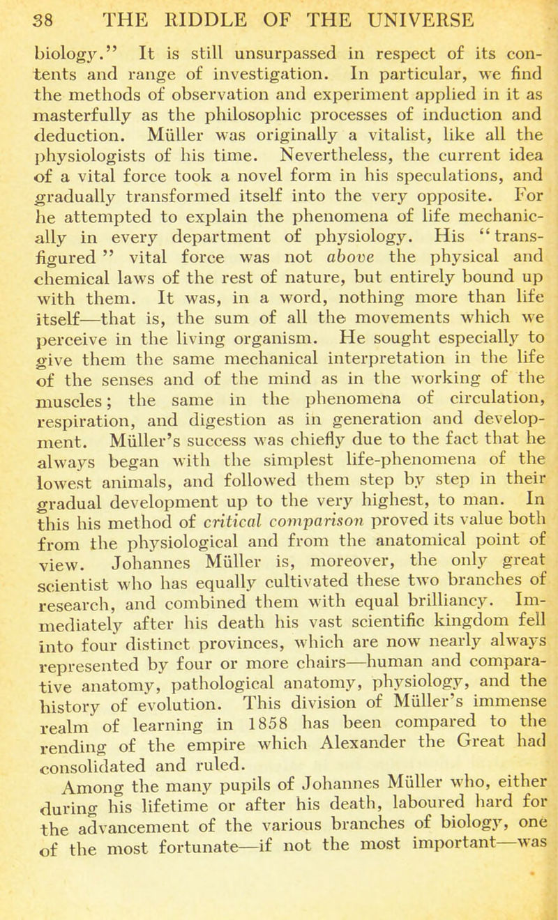 biolog}^. It is still unsurpassed in respect of its con- tents and range of investigation. In particular, we find the methods of observation and experiment applied in it as masterfully as the philosophic processes of induction and deduction. Miiller was originally a vitalist, like all the physiologists of his time. Nevertheless, the current idea of a vital force took a novel form in his speculations, and gradually transformed itself into the very opposite. For he attempted to explain the phenomena of life mechanic- ally in every department of physiology. His trans- figured  vital force was not above the physical and chemical laws of the rest of nature, but entirely bound up with them. It was, in a word, nothing more than life itself—that is, the sum of all the movements which we perceive in the living organism. He sought especially to give them the same mechanical interpretation in the life of the senses and of the mind as in the working of the muscles; the same in the phenomena of circulation, respiration, and digestion as in generation and develop- ment. Miiller's success was chiefly due to the fact that he always began with the simplest life-phenomena of the lowest animals, and followed them step by step in their gradual development up to the very highest, to man. In this his method of critical comparison proved its value both from the physiological and from the anatomical point of view. Johannes Miiller is, moreover, the only great scientist who has equally cultivated these two branches of research, and combined them with equal brilliancy. Im- mediately after his death his vast scientific kingdom fell into four distinct provinces, which are now nearly always represented by four or more chairs—human and compara- tive anatomy, pathological anatomy, physiology, and the history of evolution. This division of Miiller's immense realm of learning in 1858 has been compared to the rending of the empire which Alexander the Great had consolidated and ruled. Among the many pupils of Johannes Miiller who, either during his lifetime or after his death, laboured hard for the advancement of the various branches of biology, one of the most fortunate—if not the most important—was