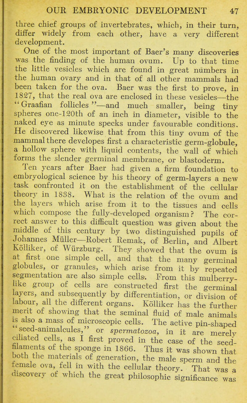 three chief groups of invertebrates, which, in their turn, differ widely from each other, have a very different development. One of the most important of Baer's many discoveries was the finding of the human ovum. Up to that time the little vesicles which are found in great numbers in the human ovary and in that of all other mammals had been taken for the ova. Baer was the first to prove, in 1827, that the real ova are enclosed in these vesicles—the Graafian follicles—and much smaller, being tiny spheres one-120th of an inch in diameter, visible to the naked eye as minute specks under favourable conditions. He discovered likewise that from this tiny ovum of the mammal there developes first a characteristic germ-globule, a hollow sphere with liquid contents, the wall of which forms the slender germinal membrane, or blastoderm. Ten years after Baer had given a firm foundation to embryological science by his theory of germ-layers a new task confronted it on the establishment of the cellular theory in 1838. What is the relation of the ovum and the layers which arise from it to the tissues and cells which compose the fully-developed organism? The cor- rect answer to this difficult question was given about the middle of this century by two distinguished pupils of Johannes Miiller—Robert Remak, of Berlin, and Albert Kolliker, of Wurzburg. They showed that the ovum is at first one simple cell, and that the many germinal globules, or granules, which arise from it by repeated segmentation are also simple cells-. From this mulberry- like group of cells are constructed first the germinal ayers, and subsequently by differentiation, or division of labour, all the different organs. Kolliker has the further merit of showing that the seminal fluid of male animals is also a mass of microscopic cells. The active pin-shaped •seed-animalcules, or spermatozoa, in it are merely ciliated cells, as I first proved in the case of the seed- filaments of the sponge in 1866. Thus it was shown that both the materials of generation, the male sperm and the female ova, fell in with the cellular theory. That was a discovery of which the great philosophic significance was