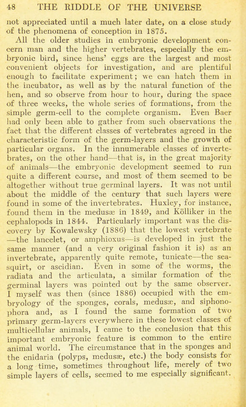 not appreciated until a much later date, on a close study of the phenomena of conception in 1875. All the older studies in embryonic development con- cern man and the higher vertebrates, especially the em- bryonic bird, since hens' eggs are the largest and most convenient objects for investigation, and are plentiful enough to facilitate experiment; we can hatch them in the incubator, as well as by the natural function of the hen, and so observe from hour to hour, during the space of three weeks, the whole series of formations, from the simple germ-cell to the complete organism. Even Baer had only been able to gather from such observations the fact that the different classes of vertebrates agreed in the characteristic form of the germ-layers and the growth of particular organs. In the innumerable classes of inverte- brates, on the other hand—that is, in the great majority of animals—the embryonic development seemed to run quite a different course, and most of them seemed to be altogether without true germinal layers. It was not until about the middle of the century that such layers were found in some of the invertebrates. Huxley, for instance, found them in the medusas in 1849, and Kolliker in the cephalopods in 1844. Particularly important was the dis- covery by Kowalewsky (1886) that the lowest vertebrate —the lancelet, or amphioxus—is developed in just the same manner (and a very original fashion it is) as an invertebrate, apparently quite remote, tunicate—the sea- squirt, or ascidian. Even in some of the worms, the radiata and the articulata, a similar formation of the germinal layers was pointed out by the same observer. I myself was then (since 1886) occupied with the em- bryology of the sponges, corals, medusas, and siphono- phora and, as I found the same formation of two primary germ-layers everywhere in these lowest classes of multicellular animals, I came to the conclusion that this important embryonic feature is common to the entire animal world. The circumstance that in the sponges and the cnidaria (polyps, medusae, etc.) the body consists for a long time, sometimes throughout life, merely of two simple layers of cells, seemed to me especially significant.