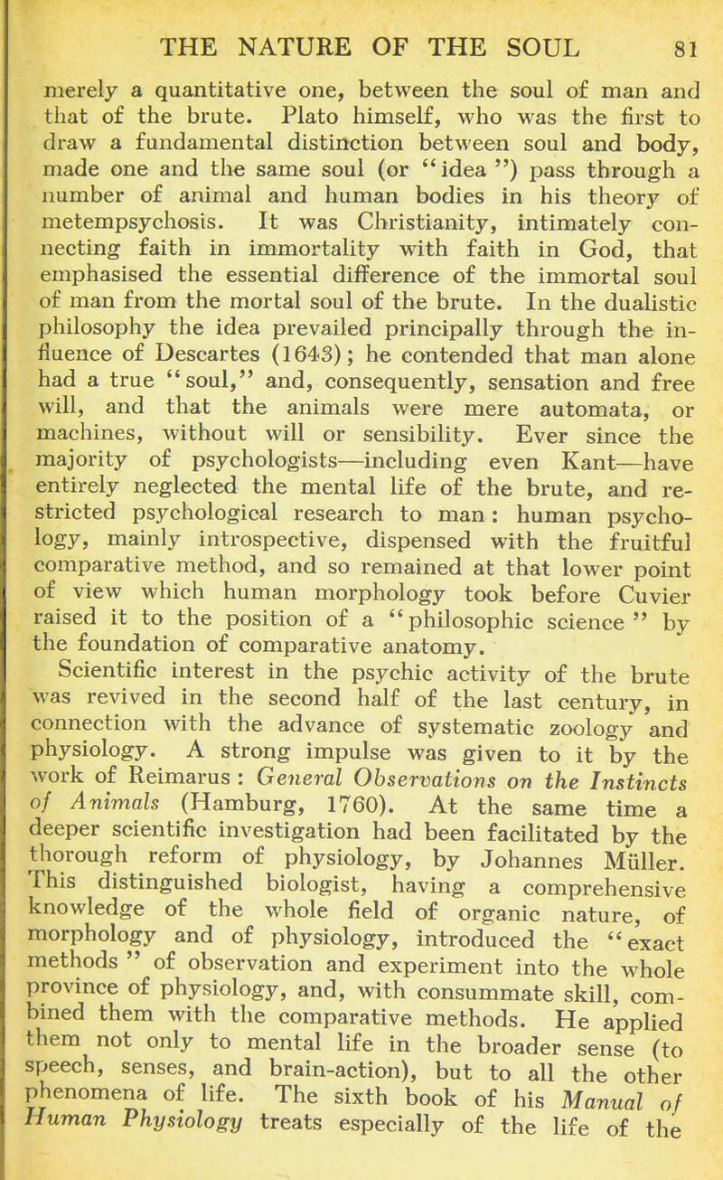merely a quantitative one, between the soul of man and that of the brute. Plato himself, who was the first to draw a fundamental distinction between soul and body, made one and the same soul (or idea ) pass through a number of animal and human bodies in his theory of metempsychosis. It was Christianity, intimately con- necting faith in immortality with faith in God, that emphasised the essential difference of the immortal soul of man from the mortal soul of the brute. In the dualistic philosophy the idea prevailed principally through the in- fluence of Descartes (1643); he contended that man alone had a true soul, and, consequently, sensation and free will, and that the animals were mere automata, or machines, without will or sensibility. Ever since the majority of psychologists—including even Kant—have entirely neglected the mental life of the brute, and re- stricted psychological research to man: human psycho- logy, mainly introspective, dispensed with the fruitful comparative method, and so remained at that lower point of view which human morphology took before Cuvier raised it to the position of a  philosophic science  by the foundation of comparative anatomy. Scientific interest in the psychic activity of the brute was revived in the second half of the last century, in connection with the advance of systematic zoology and physiology. A strong impulse was given to it by the work of Reimarus : General Observations on the Instincts of Animals (Hamburg, 1760). At the same time a deeper scientific investigation had been facilitated by the thorough reform of physiology, by Johannes Muller. This distinguished biologist, having a comprehensive knowledge of the whole field of organic nature, of morphology and of physiology, introduced the exact methods  of observation and experiment into the whole province of physiology, and, with consummate skill, com- bined them with the comparative methods. He applied them not only to mental life in the broader sense (to speech, senses, and brain-action), but to all the other phenomena of life. The sixth book of his Manual of Human Physiology treats especially of the life of the