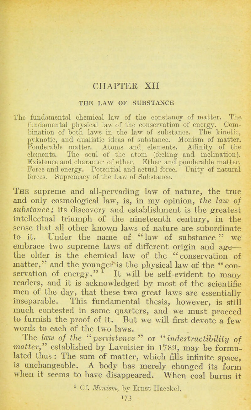 CHAPTER XII THE LAW OF SUBSTANCE The fundamental chemical law of the constancy of matter. The fundamental physical law of the conservation of energy. Com- bination of both laws in the law of substance. The kinetic, pyknotic, and dualistic ideas of substance. Monism of matter. Ponderable matter. Atoms and. elements. Affinity of the elements. The soul of the atom (feeling and inclination). Existence and character of ether. Ether and ponderable matter. Force and energy. Potential and actual force. Unity of natural forces. Supremacy of the Law of Substance. The supreme and all-pervading law of nature, the true and only cosmological law, is, in my opinion, the law of substance; its discovery and establishment is the greatest intellectual triumph of the nineteenth century, in the sense that all other known laws of nature are subordinate to it. Under the name of law of substance we embrace two supreme laws of different origin and age— the older is the chemical law of the conservation of matter, and the younger is the physical law of the con- servation of energy. 1 It will be self-evident to many readers, and it is acknowledged by most of the scientific men of the day, that these two great laws are essentially inseparable. This fundamental thesis, however, is still much contested in some quarters, and we must proceed to furnish the proof of it. But we will first devote a few words to each of the two laws. The law of the persistence  or indestructibility of matter, established by Lavoisier in 1789, may be formu- lated thus : The sum of matter, which fills infinite space, is unchangeable. A body has merely changed its form when it seems to have disappeared. When coal burns it 1 Cf. Monism, by Ernst Haeckel.