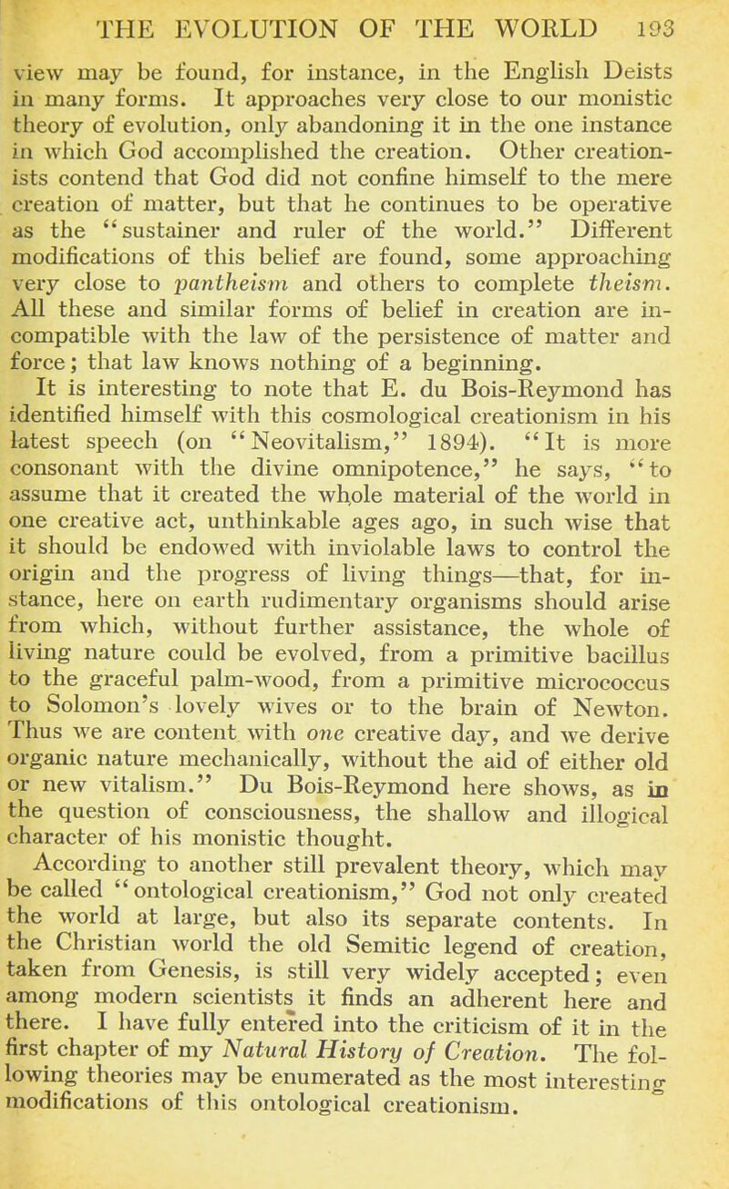 view may be found, for instance, in the English Deists in many forms. It approaches very close to our monistic theory of evolution, only abandoning it in the one instance in which God accomplished the creation. Other creation- ists contend that God did not confine himself to the mere creation of matter, but that he continues to be operative as the sustainer and ruler of the world. Different modifications of this belief are found, some approaching very close to pantheism and others to complete theism. All these and similar forms of belief in creation are in- compatible with the law of the persistence of matter and force; that law knows nothing of a beginning. It is interesting to note that E. du Bois-Reymond has identified himself with this cosmological creationism in his latest speech (on  Neovitalism, 1894). It is more consonant with the divine omnipotence, he says, to assume that it created the whole material of the world in one creative act, unthinkable ages ago, in such wise that it should be endowed with inviolable laws to control the origin and the progress of living things—that, for in- stance, here on earth rudimentary organisms should arise from which, without further assistance, the whole of living nature could be evolved, from a primitive bacillus to the graceful palm-wood, from a primitive micrococcus to Solomon's lovely wives or to the brain of Newton. Thus we are content with one creative day, and we derive organic nature mechanically, without the aid of either old or new vitalism. Du Bois-Reymond here shows, as in the question of consciousness, the shallow and illogical character of his monistic thought. According to another still prevalent theory, which may be called ontological creationism, God not only created the world at large, but also its separate contents. In the Christian world the old Semitic legend of creation, taken from Genesis, is still very widely accepted; even among modern scientists it finds an adherent here and there. I have fully entered into the criticism of it in the first chapter of my Natural History of Creation. The fol- lowing theories may be enumerated as the most interesting modifications of this ontological creationism.