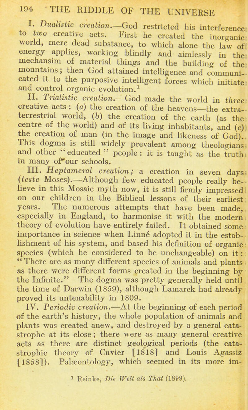 I. Dualistic creation.—God restricted his interference to two creative acts. First he created the inorganic world, mere dead substance, to which alone the law of energy applies, working blindly and aimlessly in the mechansim of material things and the building of the mountains; then God attained intelligence and communi- cated it to the purposive intelligent forces which initiate and control organic evolution.1 II. Trialistic creation.—God made the world in three creative acts: (a) the creation of the heavens—the extra- terrestrial world, (b) the creation of the earth (as the centre of the world) and of its living inhabitants, and (c) the creation of man (in the image and likeness of God). This dogma is still widely prevalent among theologians and other ''educated people: it is taught as the truth: in many ofour schools. III. Heptameral creation; a creation in seven days- (teste Moses).—Although few educated people really be- lieve in this Mosaic myth now, it is still firmly impressed on our children in the Biblical lessons of their earliest years. The numerous attempts that have been made, especially in England, to harmonise it with the modern theory of evolution have entirely failed. It obtained some importance in science when Linne adopted it in the estab- lishment of his system, and based his definition of organic species (which he considered to be unchangeable) on it:  There are as many different species of animals and plants as there were different forms created in the beginning by the Infinite. The dogma was pretty generally held until the time of Darwin (1859), although Lamarck had already proved its untenability in 1809. IV. Periodic creation.—At the beginning of each period of the earth's history, the whole population of animals and plants was created anew, and desti*oyed by a general cata- strophe at its close; there were as many general creative acts as there are distinct geological periods (the cata- strophic theory of Cuvier [1818] and Louis Agassiz [1858]). Palaeontology, which seemed in its more im- 1 Reinke, Die Welt als That (1899).