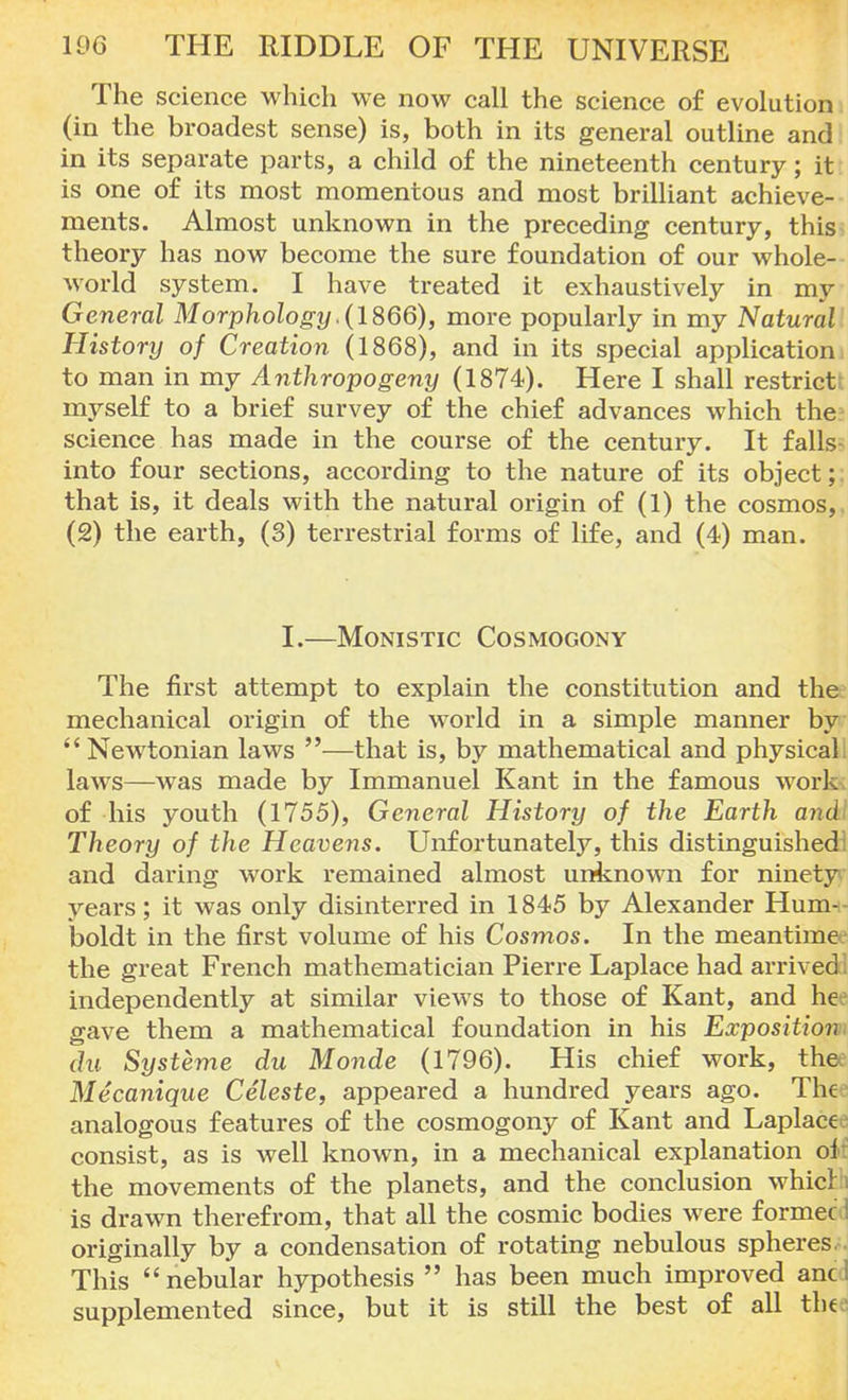 The science which we now call the science of evolution (in the broadest sense) is, both in its general outline and in its separate parts, a child of the nineteenth century; it is one of its most momentous and most brilliant achieve- ments. Almost unknown in the preceding century, this theory has now become the sure foundation of our whole- world system. I have treated it exhaustively in my General Morphology .(1866), more popularly in my Natural History of Creation (1868), and in its special application to man in my Anthropogeny (1874). Here I shall restrict myself to a brief survey of the chief advances which the science has made in the course of the century. It falls- into four sections, according to the nature of its object;; that is, it deals with the natural origin of (1) the cosmos, (2) the earth, (3) terrestrial forms of life, and (4) man. I.—Monistic Cosmogony The first attempt to explain the constitution and the mechanical origin of the world in a simple manner by  Newtonian laws —that is, by mathematical and physical laws—was made by Immanuel Kant in the famous work of his youth (1755), General History of the Earth andi Theory of the Heavens. Unfortunately, this distinguished: and daring work remained almost unknown for ninety years; it was only disinterred in 1845 by Alexander Hum- boldt in the first volume of his Cosmos. In the meantime the great French mathematician Pierre Laplace had arrived! independently at similar views to those of Kant, and hee gave them a mathematical foundation in his Exposition: du Systeme du Monde (1796). His chief work, the; Mecanique Celeste, appeared a hundred years ago. Thee analogous features of the cosmogony of Kant and Laplace consist, as is well known, in a mechanical explanation ol the movements of the planets, and the conclusion which is drawn therefrom, that all the cosmic bodies were formec I originally by a condensation of rotating nebulous spheres This nebular hypothesis  has been much improved and supplemented since, but it is still the best of all thefl