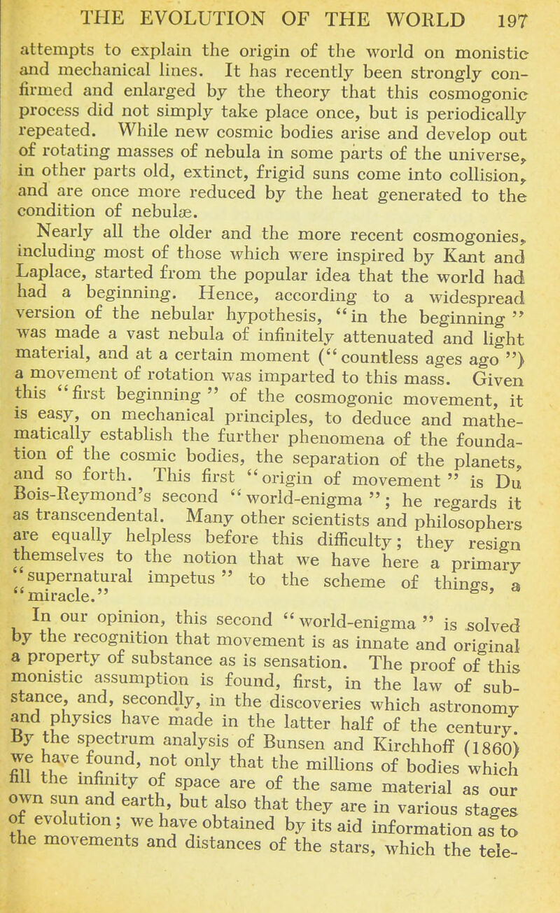 attempts to explain the origin of the world on monistic and mechanical lines. It has recently been strongly con- firmed and enlarged by the theory that this cosmogonic process did not simply take place once, but is periodically repeated. While new cosmic bodies arise and develop out of rotating masses of nebula in some parts of the universe, in other parts old, extinct, frigid suns come into collision, and are once more reduced by the heat generated to the condition of nebulas. Nearly all the older and the more recent cosmogonies, including most of those which were inspired by Kant and Laplace, started from the popular idea that the world had had a beginning. Hence, according to a widespread version of the nebular hypothesis, in the beginning  was made a vast nebula of infinitely attenuated and light material, and at a certain moment ( countless ages ago ) a movement of rotation was imparted to this mass. Given this first beginning of the cosmogonic movement, it is easy, on mechanical principles, to deduce and mathe- matically establish the further phenomena of the founda- tion of the cosmic bodies, the separation of the planets, and so forth. This first origin of movement is Du Bois-Iteymond's second world-enigma; he regards it as transcendental. Many other scientists and philosophers are equally helpless before this difficulty; they resign themselves to the notion that we have here a primary supernatural impetus to the scheme of things a miracle. In our opinion, this second world-enigma is solved by the recognition that movement is as innate and original a property of substance as is sensation. The proof of this monistic assumption is found, first, in the law of sub- stance and, secondly, in the discoveries which astronomy and physics have made in the latter half of the century By the spectrum analysis of Bunsen and Kirchhoff (I860) we have found, not only that the millions of bodies which fill the infimty of space are of the same material as our own sun and earth but also that they are in various stages of evolution; we have obtained by its aid information as to the movements and distances of the stars, which the tele