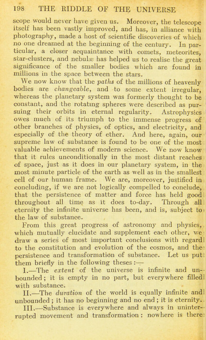 scope would never have given us. Moreover, the telescope itself has been vastly improved, and has, in alliance with photography, made a host of scientific discoveries of which no one dreamed at the beginning of the century. In par- ticular, a closer acquaintance with comets, meteorites, scar-clusters, and nebulae has helped us to realise the great significance of the smaller bodies which are found in millions in the space between the stars. We now know that the paths of the millions of heavenly bodies are changeable, and to some extent irregular, whereas the planetary system was formerly thought to be constant, and the rotating spheres were described as pur- suing their orbits in eternal regularity. Astrophysics owes much of its triumph to the immense progress of other branches of physics, of optics, and electricity, and especially of the theory of ether. And here, again, our supreme law of substance is found to be one of the most valuable achievements of modern science. We now know that it rules unconditionally in the most distant reaches of space, just as it does in our planetary system, in the most minute particle of the earth as well as in the smallest cell of our human frame. We are, moreover, justified in concluding, if we are not logically compelled to conclude, that the persistence of matter and force has held good throughout all time as it does to-day. Through all eternity the infinite universe has been, and is, subject toi the law of substance. From this great progress of astronomy and physics, which mutually elucidate and supplement each other, we draw a series of most important conclusions with regard! to the constitution and evolution of the cosmos, and the1 persistence and transformation of substance. Let us put: them briefly in the following theses :— I. —The extent of the universe is infinite and un- bounded ; it is empty in no part, but everywhere filled I with substance. II. —The duration of the world is equally infinite and unbounded ; it has no beginning and no end ; it is eternity. III. —Substance is everywhere and always in uninter- rupted movement and transformation : nowhere is there