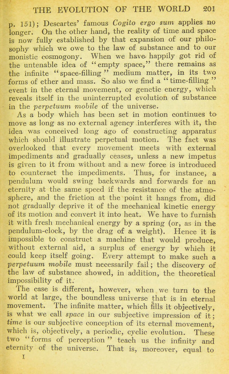 p. 151); Descartes' famous Cogito ergo sum applies no longer. On the other hand, the reality of time and space is now fully established by that expansion of our philo- sophy which we owe to the law of substance and to our monistic cosmogony. When we have, happily got rid of the untenable idea of empty space, there remains as the infinite space-filling medium matter, in its two forms of ether and mass. So also we find a time-filling  event in the eternal movement, or genetic energy, which reveals itself in the uninterrupted evolution of substance in the perpetuum mobile of the universe. As a body which has been set in motion continues to- move as long as no external agency interferes with it, the idea was conceived long ago of constructing apparatus' which should illustrate perpetual motion. The fact was overlooked that every movement meets with external impediments and gradually ceases, unless a new impetus is given to it from without and a new force is introduced to counteract the impediments. Thus, for instance, a pendulum would swing backwards and forwards for an eternity at the same speed if the resistance of the atmo- sphere, and the friction at the point it hangs from, did not gradually deprive it of the mechanical kinetic energy of its motion and convert it into heat. We have to furnish it with fresh mechanical energy by a spring (or, as in the pendulum-clock, by the drag of a weight). Hence it is impossible to construct a machine that would produce, without external aid, a surplus of energy by which it could keep itself going. Every attempt to make such a perpetuum mobile must necessarily fail; the discovery of the law of substance showed, in addition, the theoretical impossibility of it. The case is different, however, when we turn to the world at large, the boundless universe that is in eternal movement. The infinite matter, which fills it objectively, is what we call space in our subjective impression of it; time is our subjective conception of its eternal movement, which is, objectively, a periodic, cyclic evolution. These two forms of perception teach us the infinity and eternity of the universe. That is, moreover, equal to I