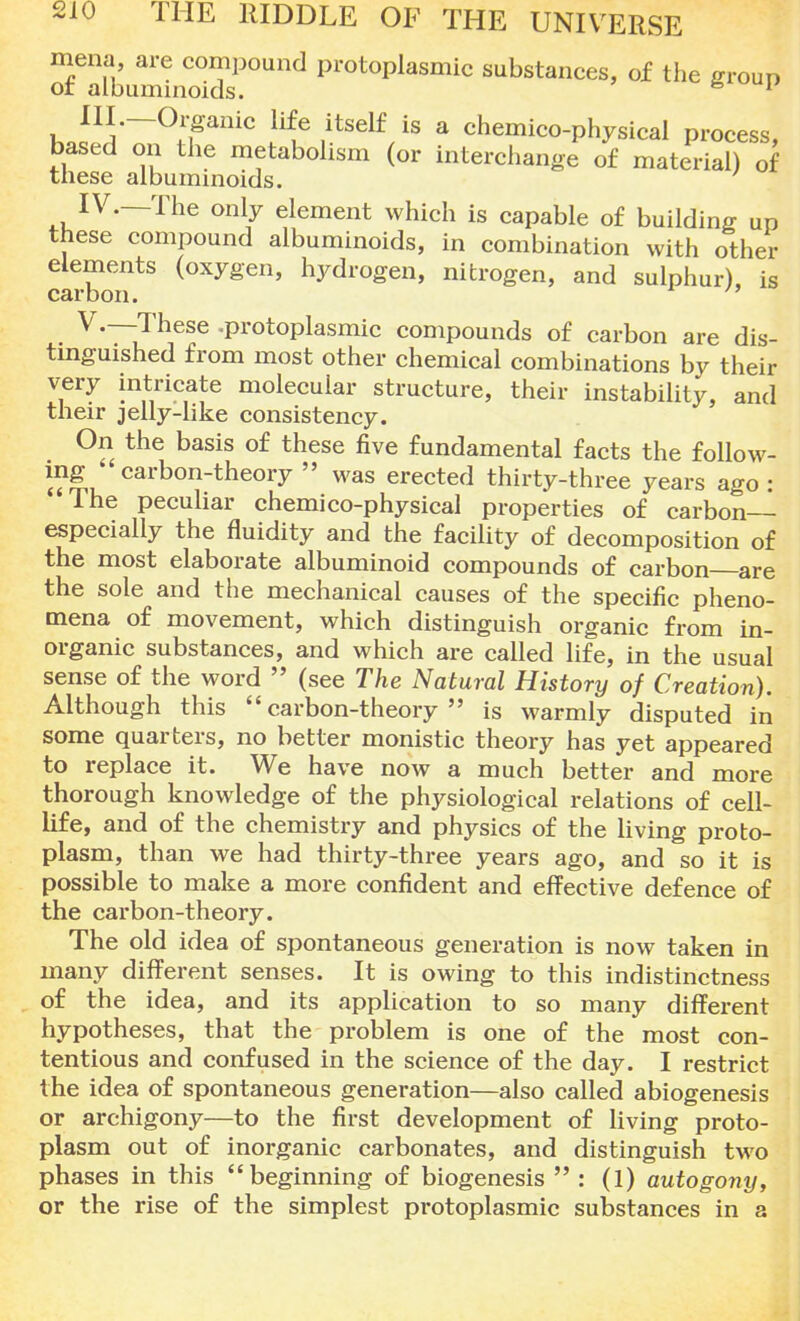 mena are compound protoplasmic substances, of the group ot albuminoids. fo 1 III. —Organic life itself is a chemico-physical process, based on the metabolism (or interchange of material) of these albuminoids. IV. —The only element which is capable of building up these compound albuminoids, in combination with other elements (oxygen, hydrogen, nitrogen, and sulphur), is carbon.  V. —These -protoplasmic compounds of carbon are dis- tinguished from most other chemical combinations by their very intricate molecular structure, their instability, and their jelly-like consistency. On the basis of these five fundamental facts the follow- Carb°nthe017  WaS erected thirty-three years ago : The peculiar chemico-physical properties of carbon— especially the fluidity and the facility of decomposition of the most elaborate albuminoid compounds of carbon are the sole and the mechanical causes of the specific pheno- mena of movement, which distinguish organic from in- organic substances, and which are called life, in the usual sense of the word  (see The Natural History of Creation). Although this carbon-theory is warmly disputed in some quarters, no better monistic theory has yet appeared to replace it. We have now a much better and more thorough knowledge of the physiological relations of cell- life, and of the chemistry and physics of the living proto- plasm, than we had thirty-three years ago, and so it is possible to make a more confident and effective defence of the carbon-theory. The old idea of spontaneous generation is now taken in many different senses. It is owing to this indistinctness of the idea, and its application to so many different hypotheses, that the problem is one of the most con- tentious and confused in the science of the day. I restrict the idea of spontaneous generation—also called abiogenesis or archigony—to the first development of living proto- plasm out of inorganic carbonates, and distinguish two phases in this beginning of biogenesis  : (1) autogony, or the rise of the simplest protoplasmic substances in a