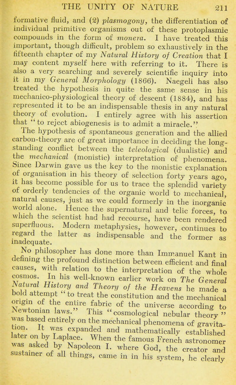 formative fluid, and (2) plasmogony, the differentiation of individual primitive organisms out of these protoplasmic compounds in the form of monera. I have treated this important, though difficult, problem so exhaustively in the fifteenth chapter of my Natural History of Creation that I may content myself here with referring to it. There is also a very searching and severely scientific inquiry into it in my General Morphology (1866). Naegeli has also treated the hypothesis in quite the same sense in his mechanico-physiological theory of descent (1884), and has represented it to be an indispensable thesis in any natural theory of evolution. I entirely agree with his assertion that to reject abiogenesis is to admit a miracle. The hypothesis of spontaneous generation and the allied carbon-theory are of great importance in deciding the long- standing conflict between the teleological (dualistic) and the mechanical (monistic) interpretation of phenomena. Since Darwin gave us the key to the monistic explanation of organisation in his theory of selection forty years ago, it has become possible for us to trace the splendid variety of orderly tendencies of the organic world to mechanical, natural causes, just as we could formerly in the inorganic world alone. Hence the supernatural and telic forces, to which the scientist had had recourse, have been rendered superfluous. Modern metaphysics, however, continues to regard the latter as indispensable and the former as inadequate. No philosopher has done more than Immanuel Kant in defmmg the profound distinction between efficient and final causes, with relation to the interpretation of the whole cosmos. In his well-known earlier work on The General Natural History and Theory of the Heavens he made a bold attempt to treat the constitution and the mechanical origin of the entire fabric of the universe according to Newtonian laws  This  cosmological nebular theofy » was based entirely on the mechanical phenomena of gravita- tion. It was expanded and mathematically established later on by Laplace. When the famous French Isomer Ttafner of yil^POle0n L where G°d' the -eator and sustainer of all things, came in in his system, he clearly