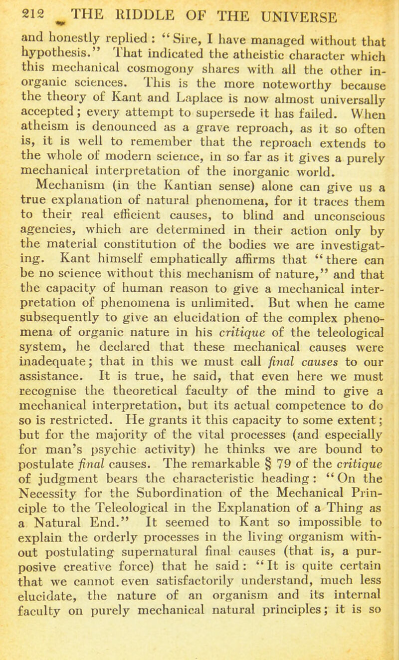 and honestly replied : ''Sire, I have managed without that hypothesis. That indicated the atheistic character which this mechanical cosmogony shares with all the other in- organic sciences. This is the more noteworthy because the theory of Kant and Laplace is now almost universally accepted; every attempt to supersede it has failed. When atheism is denounced as a grave reproach, as it so often is, it is well to remember that the reproach extends to the whole of modern science, in so far as it gives a purely mechanical interpretation of the inorganic world. Mechanism (in the Kantian sense) alone can give us a true explanation of natural phenomena, for it traces them to their real efficient causes, to blind and unconscious agencies, which are determined in their action only by the material constitution of the bodies we are investigat- ing. Kant himself emphatically affirms that there can be no science without this mechanism of nature, and that the capacity of human reason to give a mechanical inter- pretation of phenomena is unlimited. But when he came subsequently to give an elucidation of the complex pheno- mena of organic nature in his critique of the teleological system, he declared that these mechanical causes were inadequate; that in this we must call final causes to our assistance. It is true, he said, that even here we must recognise the theoretical faculty of the mind to give a mechanical interpretation, but its actual competence to do so is restricted. He grants it this capacity to some extent; but for the majority of the vital processes (and especially for man's psychic activity) he thinks we are bound to postulate final causes. The remarkable § 79 of the critique of judgment bears the characteristic heading:  On the Necessity for the Subordination of the Mechanical Prin- ciple to the Teleological in the Explanation of a Thing as a Natural End. It seemed to Kant so impossible to explain the orderly processes in the living organism with- out postulating supernatural final causes (that is, a pur- posive creative force) that he said :  It is quite certain that we cannot even satisfactorily understand, much less elucidate, the nature of an organism and its internal faculty on purely mechanical natural principles; it is so