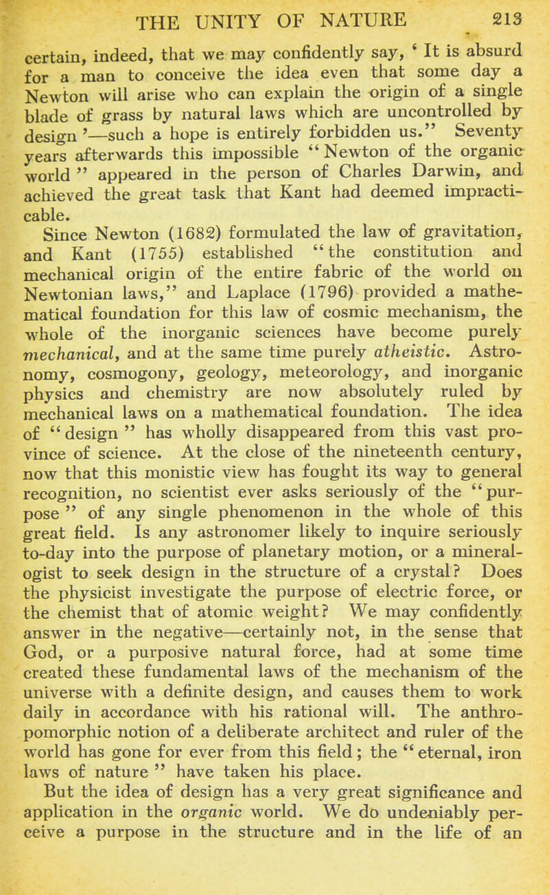 certain, indeed, that we may confidently say, ' It is absurd for a man to conceive the idea even that some day a Newton will arise who can explain the origin of a single blade of grass by natural laws which are uncontrolled by design '—such a hope is entirely forbidden us. Seventy years afterwards this impossible Newton of the organic world  appeared in the person of Charles Darwin, and achieved the great task that Kant had deemed impracti- cable. Since Newton (1682) formulated the law of gravitation, and Kant (1755) established the constitution and mechanical origin of the entire fabric of the world on Newtonian laws, and Laplace (1796) provided a mathe- matical foundation for this law of cosmic mechanism, the whole of the inorganic sciences have become purely mechanical, and at the same time purely atheistic. Astro- nomy, cosmogony, geology, meteorology, and inorganic physics and chemistry are now absolutely ruled by mechanical laws on a mathematical foundation. The idea of  design  has wholly disappeared from this vast pro- vince of science. At the close of the nineteenth century, now that this monistic view has fought its way to general recognition, no scientist ever asks seriously of the pur- pose  of any single phenomenon in the whole of this great field. Is any astronomer likely to inquire seriously to-day into the purpose of planetary motion, or a mineral- ogist to seek design in the structure of a crystal? Does the physicist investigate the purpose of electric force, or the chemist that of atomic weight? We may confidently answer in the negative—certainly not, in the sense that God, or a purposive natural force, had at some time created these fundamental laws of the mechanism of the universe with a definite design, and causes them to work daily in accordance with his rational will. The anthro- pomorphic notion of a deliberate architect and ruler of the world has gone for ever from this field; the  eternal, iron laws of nature  have taken his place. But the idea of design has a very great significance and application in the organic world. We do undeniably per- ceive a purpose in the structure and in the life of an