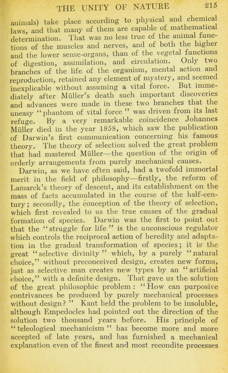 animals) take place according to physical and chemical laws, and that many of them are capable of mathematical determination. That was no less true of the animal func- tions of the muscles and nerves, and of both the higher and the lower sense-organs, than of the vegetal functions of digestion, assimilation, and circulation. Only two branches of the life of the organism, mental action and reproduction, retained any element of mystery, and seemed inexplicable without assuming a vital force. But imme- diately after Miiller's death such important discoveries and advances were made in these two branches that the uneasy phantom of vital force  was driven from its last refuge. By a very remarkable coincidence Johannes Miiller died in the year 1858, which saw the publication of Darwin's first communication concerning his famous theory. The theory of selection solved the great problem that had mastered Miiller—the question of the origin of orderly arrangements from purely mechanical causes. Darwin, as we have often said, had a twofold immortal merit in the field of philosophy—firstly, the reform of Lamarck's theory of descent, and its establishment on the mass of facts accumulated in the course of the half-cen- tury ; secondly, the conception of the theory of selection, which first revealed to us the true causes of the gradual formation of species. Darwin was the first to point out that the struggle for life  is the unconscious regulator which controls the reciprocal action of heredity and adapta- tion in the gradual transformation of species; it is the great selective divinity which, by a purely natural choice, without preconceived design, creates new forms, just as selective man creates new types by an artificial choice, with a definite design. That gave us the solution of the great philosophic problem :  How can purposive contrivances be produced by purely mechanical processes without design?  Kant held the problem to be insoluble, although Empedocles had pointed out the direction of the solution two thousand years before. His principle of  teleological mechanicism  has become more and more accepted of late years, and has furnished a mechanical explanation even of the finest and most recondite processes