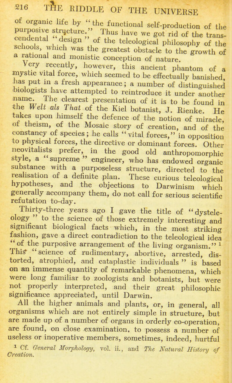 of organic life by the functional self-production of the purposive structure. Thus have we got rid of the trans cendental ' design » of the teleologJl phiLophy of the schools, winch was the greatest obstacle to the growth of a rational and monistic conception of nature Very recently, however, this ancient phantom of a mystic vital force, which seemed to be effectually banished Jias put in a fresh appearance; a number of distinguished biologists have attempted to reintroduce it under another ?i?mw J ? c,JfIarest Presentation of it is to be found in the Welt als That of the Kiel botanist, J. Rienke He takes upon himself the defence of the notion of miracle, oi theism, of the Mosaic story of creation, and of the constancy of species; he calls  vital forces, in opposition to physical forces, the directive or dominant forces. Other neovitalists prefer, in the good old anthropomorphic style, a supreme  engineer, who has endowed organic substance with a purposeless structure, directed to the realisation of a definite plan. These curious teleological hypotheses, and the objections to Darwinism which generally accompany them, do not call for serious scientific refutation to-day. Thirty-three years ago I gave the title of dystele- ology  to the science of those extremely interesting and significant biological facts which, in the most striking fashion, gave a direct contradiction to the teleological idea of the purposive arrangement of the living organism. 1 This* science of rudimentary, abortive, arrested, dis- torted, atrophied, and cataplastic individuals  is based on an immense quantity of remarkable phenomena, which were long familiar to zoologists and botanists, but were not properly interpreted, and their great philosophic significance appreciated, until Darwin. All the higher animals and plants, or, in general, all organisms which are not entirely simple in structure, but are made up of a number of organs in orderly co-operation, are found, on close examination, to possess a number of useless or inoperative members, sometimes, indeed, hurtful 1 Cf. General Morphology, vol. ii., and The Nahcral History of Creation.